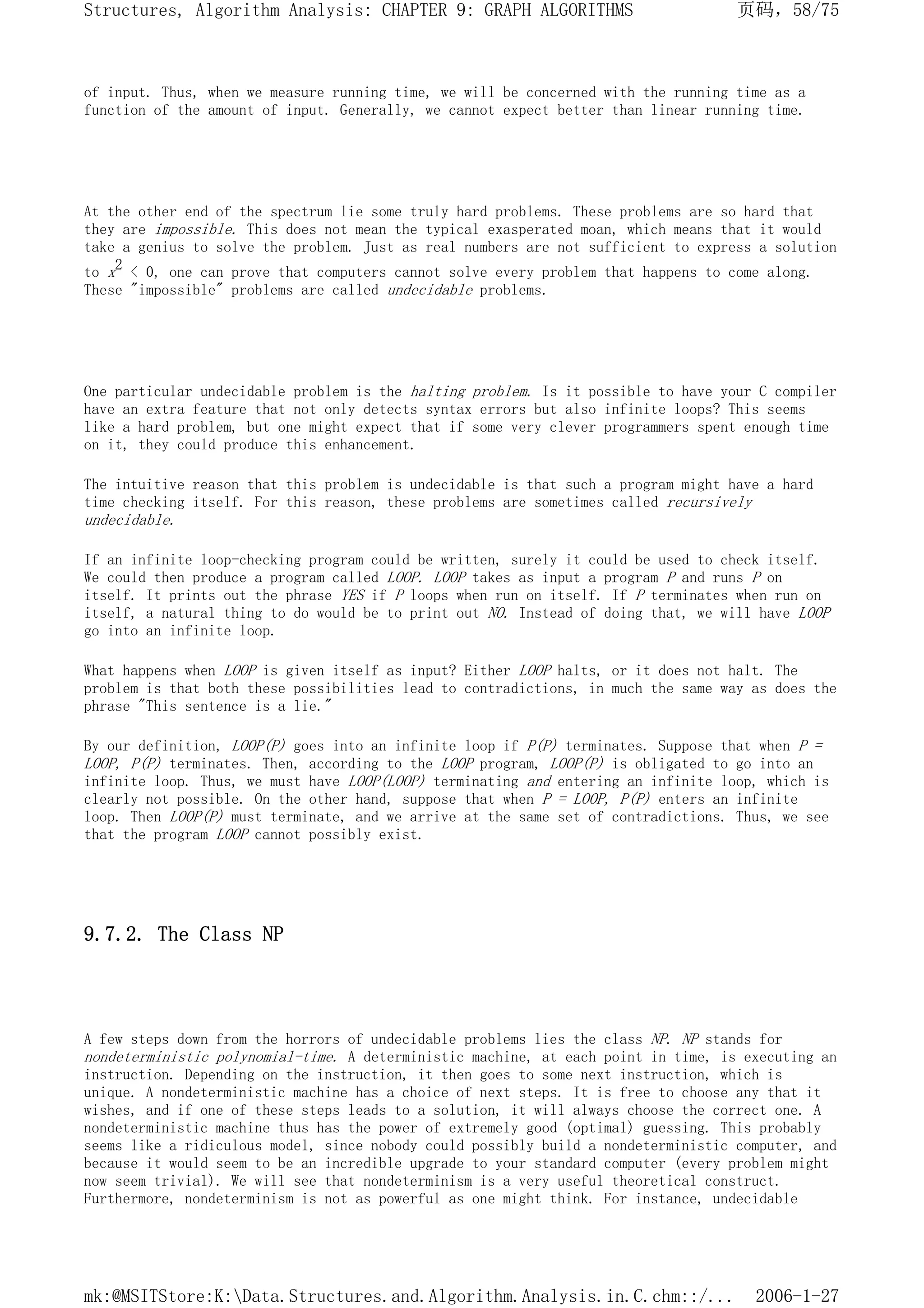 of input. Thus, when we measure running time, we will be concerned with the running time as a
function of the amount of input. Generally, we cannot expect better than linear running time.
At the other end of the spectrum lie some truly hard problems. These problems are so hard that
they are impossible. This does not mean the typical exasperated moan, which means that it would
take a genius to solve the problem. Just as real numbers are not sufficient to express a solution
to x2 < 0, one can prove that computers cannot solve every problem that happens to come along.
These "impossible" problems are called undecidable problems.
One particular undecidable problem is the halting problem. Is it possible to have your C compiler
have an extra feature that not only detects syntax errors but also infinite loops? This seems
like a hard problem, but one might expect that if some very clever programmers spent enough time
on it, they could produce this enhancement.
The intuitive reason that this problem is undecidable is that such a program might have a hard
time checking itself. For this reason, these problems are sometimes called recursively
undecidable.
If an infinite loop-checking program could be written, surely it could be used to check itself.
We could then produce a program called LOOP. LOOP takes as input a program P and runs P on
itself. It prints out the phrase YES if P loops when run on itself. If P terminates when run on
itself, a natural thing to do would be to print out NO. Instead of doing that, we will have LOOP
go into an infinite loop.
What happens when LOOP is given itself as input? Either LOOP halts, or it does not halt. The
problem is that both these possibilities lead to contradictions, in much the same way as does the
phrase "This sentence is a lie."
By our definition, LOOP(P) goes into an infinite loop if P(P) terminates. Suppose that when P =
LOOP, P(P) terminates. Then, according to the LOOP program, LOOP(P) is obligated to go into an
infinite loop. Thus, we must have LOOP(LOOP) terminating and entering an infinite loop, which is
clearly not possible. On the other hand, suppose that when P = LOOP, P(P) enters an infinite
loop. Then LOOP(P) must terminate, and we arrive at the same set of contradictions. Thus, we see
that the program LOOP cannot possibly exist.
9.7.2. The Class NP
A few steps down from the horrors of undecidable problems lies the class NP. NP stands for
nondeterministic polynomial-time. A deterministic machine, at each point in time, is executing an
instruction. Depending on the instruction, it then goes to some next instruction, which is
unique. A nondeterministic machine has a choice of next steps. It is free to choose any that it
wishes, and if one of these steps leads to a solution, it will always choose the correct one. A
nondeterministic machine thus has the power of extremely good (optimal) guessing. This probably
seems like a ridiculous model, since nobody could possibly build a nondeterministic computer, and
because it would seem to be an incredible upgrade to your standard computer (every problem might
now seem trivial). We will see that nondeterminism is a very useful theoretical construct.
Furthermore, nondeterminism is not as powerful as one might think. For instance, undecidable
页码，58/75
Structures, Algorithm Analysis: CHAPTER 9: GRAPH ALGORITHMS
2006-1-27
mk:@MSITStore:K:Data.Structures.and.Algorithm.Analysis.in.C.chm::/...
 