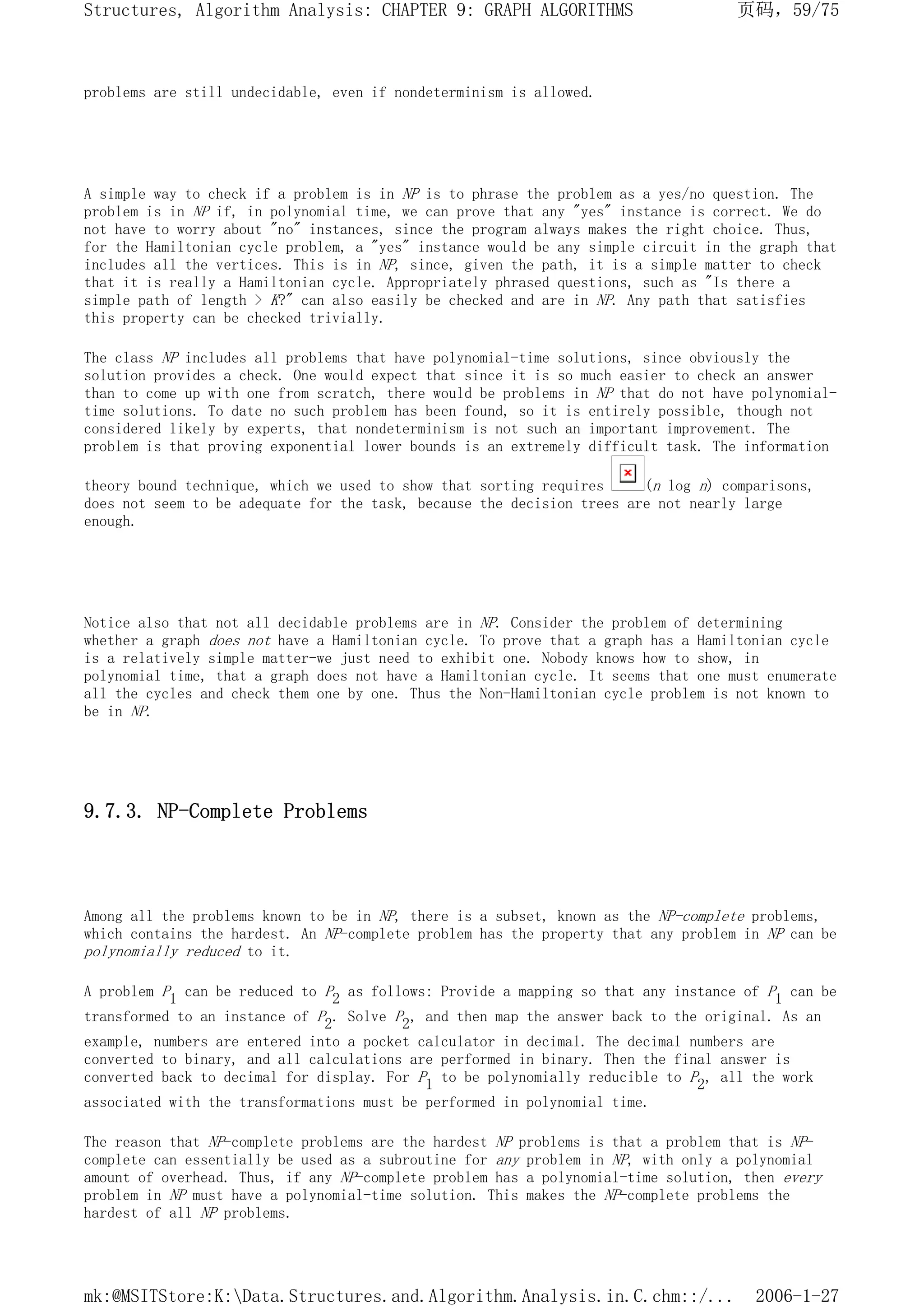 problems are still undecidable, even if nondeterminism is allowed.
A simple way to check if a problem is in NP is to phrase the problem as a yes/no question. The
problem is in NP if, in polynomial time, we can prove that any "yes" instance is correct. We do
not have to worry about "no" instances, since the program always makes the right choice. Thus,
for the Hamiltonian cycle problem, a "yes" instance would be any simple circuit in the graph that
includes all the vertices. This is in NP, since, given the path, it is a simple matter to check
that it is really a Hamiltonian cycle. Appropriately phrased questions, such as "Is there a
simple path of length > K?" can also easily be checked and are in NP. Any path that satisfies
this property can be checked trivially.
The class NP includes all problems that have polynomial-time solutions, since obviously the
solution provides a check. One would expect that since it is so much easier to check an answer
than to come up with one from scratch, there would be problems in NP that do not have polynomial-
time solutions. To date no such problem has been found, so it is entirely possible, though not
considered likely by experts, that nondeterminism is not such an important improvement. The
problem is that proving exponential lower bounds is an extremely difficult task. The information
theory bound technique, which we used to show that sorting requires (n log n) comparisons,
does not seem to be adequate for the task, because the decision trees are not nearly large
enough.
Notice also that not all decidable problems are in NP. Consider the problem of determining
whether a graph does not have a Hamiltonian cycle. To prove that a graph has a Hamiltonian cycle
is a relatively simple matter-we just need to exhibit one. Nobody knows how to show, in
polynomial time, that a graph does not have a Hamiltonian cycle. It seems that one must enumerate
all the cycles and check them one by one. Thus the Non-Hamiltonian cycle problem is not known to
be in NP.
9.7.3. NP-Complete Problems
Among all the problems known to be in NP, there is a subset, known as the NP-complete problems,
which contains the hardest. An NP-complete problem has the property that any problem in NP can be
polynomially reduced to it.
A problem P1 can be reduced to P2 as follows: Provide a mapping so that any instance of P1 can be
transformed to an instance of P2. Solve P2, and then map the answer back to the original. As an
example, numbers are entered into a pocket calculator in decimal. The decimal numbers are
converted to binary, and all calculations are performed in binary. Then the final answer is
converted back to decimal for display. For P1 to be polynomially reducible to P2, all the work
associated with the transformations must be performed in polynomial time.
The reason that NP-complete problems are the hardest NP problems is that a problem that is NP-
complete can essentially be used as a subroutine for any problem in NP, with only a polynomial
amount of overhead. Thus, if any NP-complete problem has a polynomial-time solution, then every
problem in NP must have a polynomial-time solution. This makes the NP-complete problems the
hardest of all NP problems.
页码，59/75
Structures, Algorithm Analysis: CHAPTER 9: GRAPH ALGORITHMS
2006-1-27
mk:@MSITStore:K:Data.Structures.and.Algorithm.Analysis.in.C.chm::/...
 