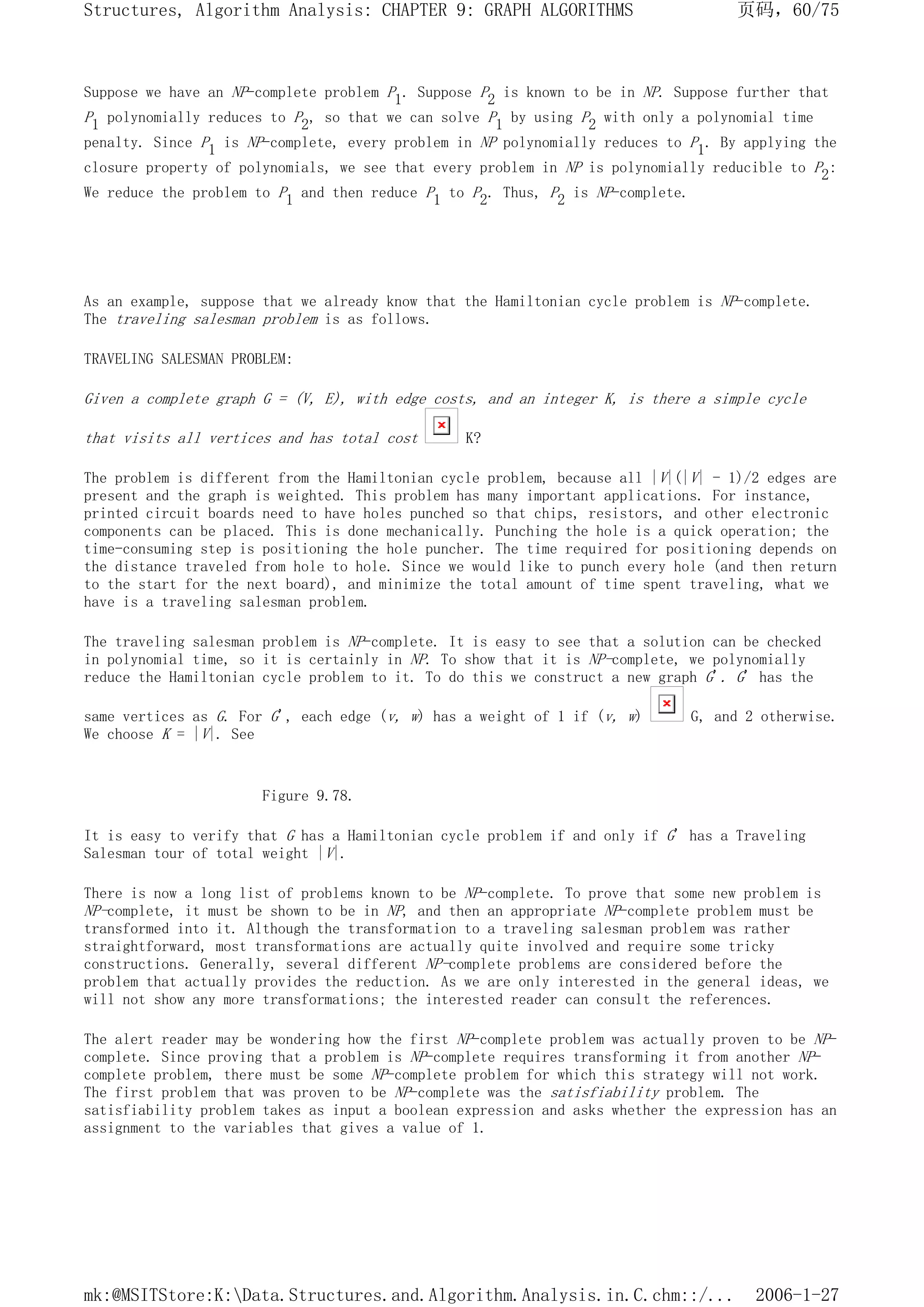 Suppose we have an NP-complete problem P1. Suppose P2 is known to be in NP. Suppose further that
P1 polynomially reduces to P2, so that we can solve P1 by using P2 with only a polynomial time
penalty. Since P1 is NP-complete, every problem in NP polynomially reduces to P1. By applying the
closure property of polynomials, we see that every problem in NP is polynomially reducible to P2:
We reduce the problem to P1 and then reduce P1 to P2. Thus, P2 is NP-complete.
As an example, suppose that we already know that the Hamiltonian cycle problem is NP-complete.
The traveling salesman problem is as follows.
TRAVELING SALESMAN PROBLEM:
Given a complete graph G = (V, E), with edge costs, and an integer K, is there a simple cycle
that visits all vertices and has total cost K?
The problem is different from the Hamiltonian cycle problem, because all |V|(|V| - 1)/2 edges are
present and the graph is weighted. This problem has many important applications. For instance,
printed circuit boards need to have holes punched so that chips, resistors, and other electronic
components can be placed. This is done mechanically. Punching the hole is a quick operation; the
time-consuming step is positioning the hole puncher. The time required for positioning depends on
the distance traveled from hole to hole. Since we would like to punch every hole (and then return
to the start for the next board), and minimize the total amount of time spent traveling, what we
have is a traveling salesman problem.
The traveling salesman problem is NP-complete. It is easy to see that a solution can be checked
in polynomial time, so it is certainly in NP. To show that it is NP-complete, we polynomially
reduce the Hamiltonian cycle problem to it. To do this we construct a new graph G'. G' has the
same vertices as G. For G', each edge (v, w) has a weight of 1 if (v, w) G, and 2 otherwise.
We choose K = |V|. See
Figure 9.78.
It is easy to verify that G has a Hamiltonian cycle problem if and only if G' has a Traveling
Salesman tour of total weight |V|.
There is now a long list of problems known to be NP-complete. To prove that some new problem is
NP-complete, it must be shown to be in NP, and then an appropriate NP-complete problem must be
transformed into it. Although the transformation to a traveling salesman problem was rather
straightforward, most transformations are actually quite involved and require some tricky
constructions. Generally, several different NP-complete problems are considered before the
problem that actually provides the reduction. As we are only interested in the general ideas, we
will not show any more transformations; the interested reader can consult the references.
The alert reader may be wondering how the first NP-complete problem was actually proven to be NP-
complete. Since proving that a problem is NP-complete requires transforming it from another NP-
complete problem, there must be some NP-complete problem for which this strategy will not work.
The first problem that was proven to be NP-complete was the satisfiability problem. The
satisfiability problem takes as input a boolean expression and asks whether the expression has an
assignment to the variables that gives a value of 1.
页码，60/75
Structures, Algorithm Analysis: CHAPTER 9: GRAPH ALGORITHMS
2006-1-27
mk:@MSITStore:K:Data.Structures.and.Algorithm.Analysis.in.C.chm::/...
 