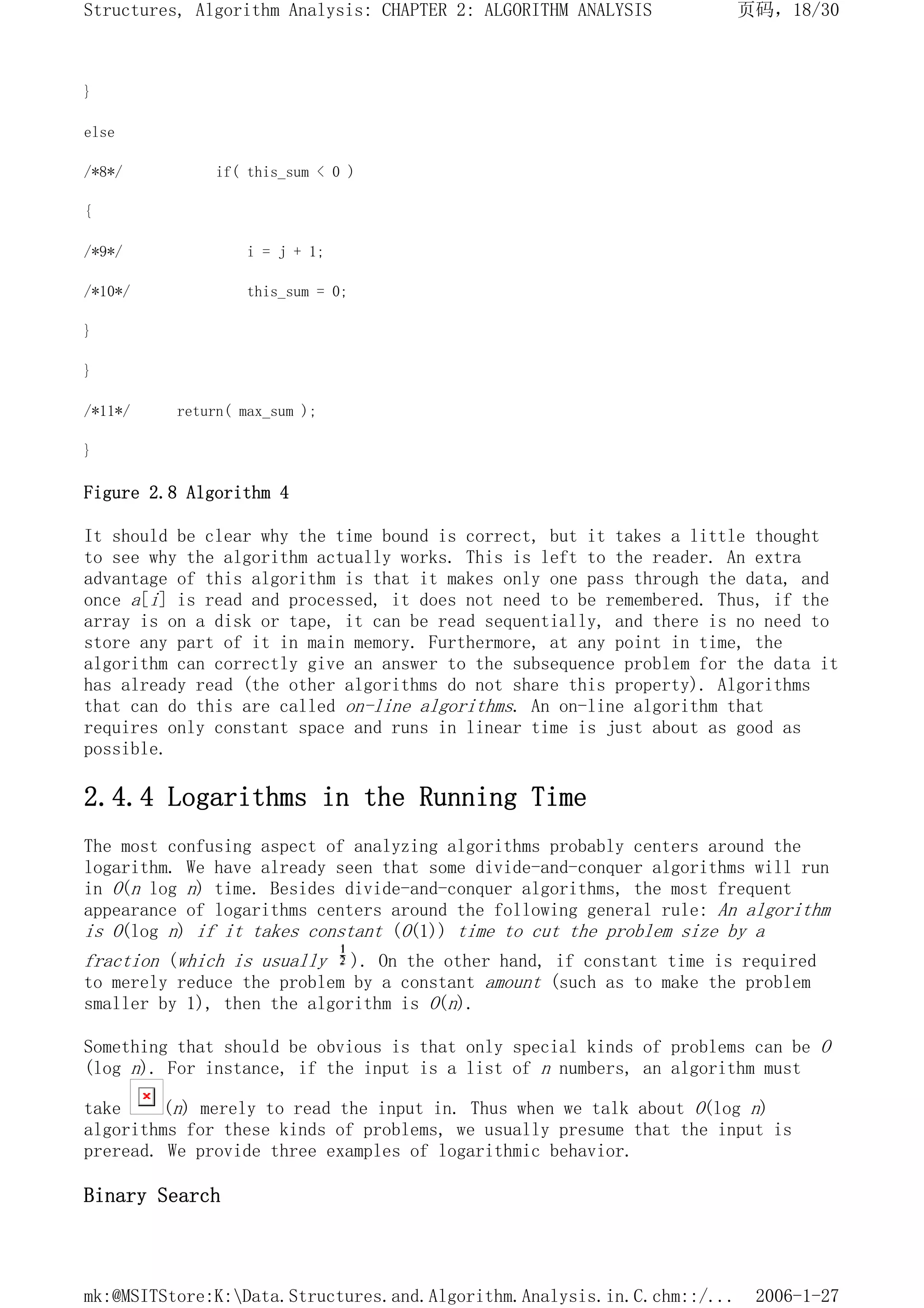}
else
/*8*/ if( this_sum < 0 )
{
/*9*/ i = j + 1;
/*10*/ this_sum = 0;
}
}
/*11*/ return( max_sum );
}
Figure 2.8 Algorithm 4
It should be clear why the time bound is correct, but it takes a little thought
to see why the algorithm actually works. This is left to the reader. An extra
advantage of this algorithm is that it makes only one pass through the data, and
once a[i] is read and processed, it does not need to be remembered. Thus, if the
array is on a disk or tape, it can be read sequentially, and there is no need to
store any part of it in main memory. Furthermore, at any point in time, the
algorithm can correctly give an answer to the subsequence problem for the data it
has already read (the other algorithms do not share this property). Algorithms
that can do this are called on-line algorithms. An on-line algorithm that
requires only constant space and runs in linear time is just about as good as
possible.
2.4.4 Logarithms in the Running Time
The most confusing aspect of analyzing algorithms probably centers around the
logarithm. We have already seen that some divide-and-conquer algorithms will run
in O(n log n) time. Besides divide-and-conquer algorithms, the most frequent
appearance of logarithms centers around the following general rule: An algorithm
is O(log n) if it takes constant (O(1)) time to cut the problem size by a
fraction (which is usually ). On the other hand, if constant time is required
to merely reduce the problem by a constant amount (such as to make the problem
smaller by 1), then the algorithm is O(n).
Something that should be obvious is that only special kinds of problems can be O
(log n). For instance, if the input is a list of n numbers, an algorithm must
take (n) merely to read the input in. Thus when we talk about O(log n)
algorithms for these kinds of problems, we usually presume that the input is
preread. We provide three examples of logarithmic behavior.
Binary Search
页码，18/30
Structures, Algorithm Analysis: CHAPTER 2: ALGORITHM ANALYSIS
2006-1-27
mk:@MSITStore:K:Data.Structures.and.Algorithm.Analysis.in.C.chm::/...
 