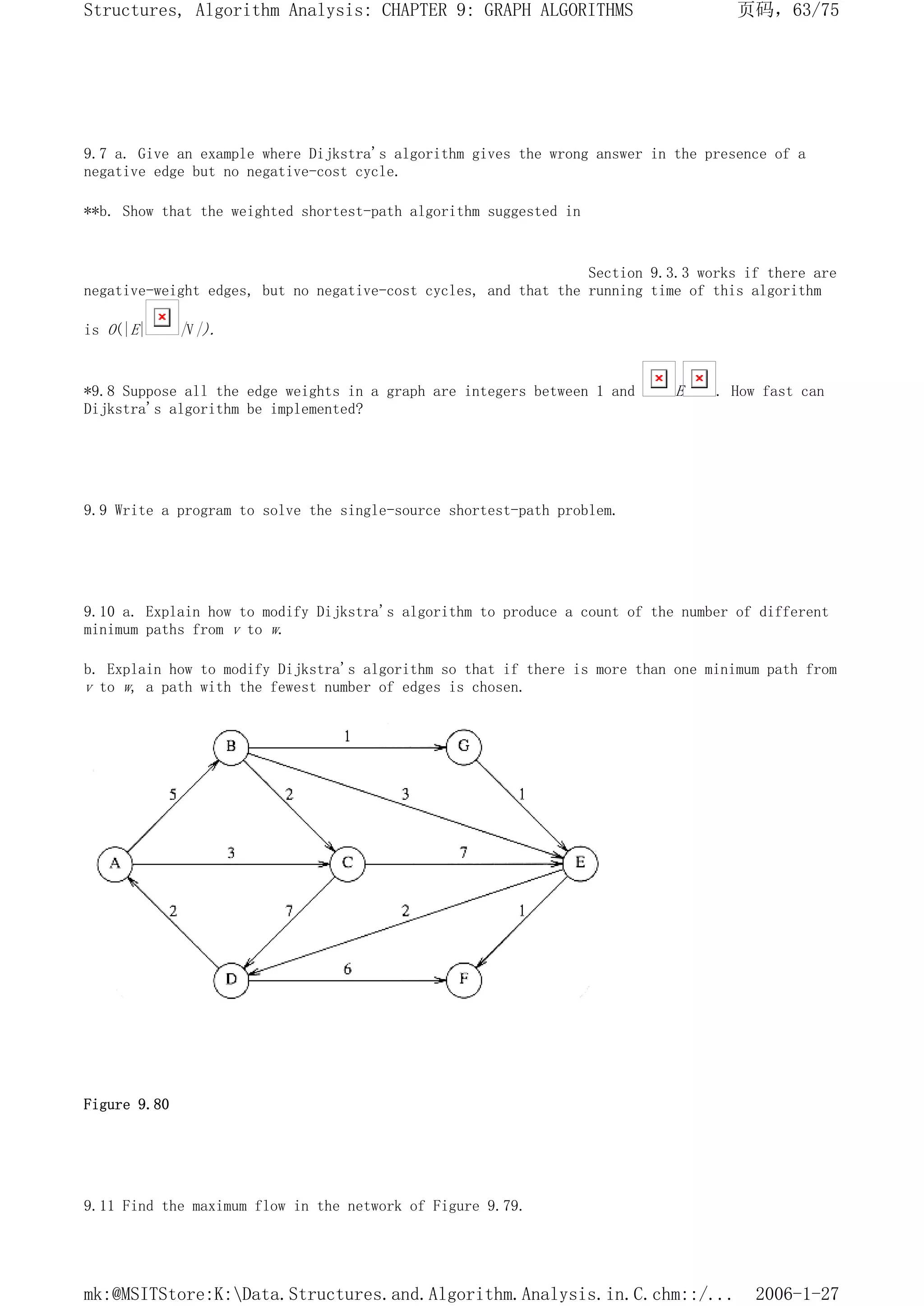 9.7 a. Give an example where Dijkstra's algorithm gives the wrong answer in the presence of a
negative edge but no negative-cost cycle.
**b. Show that the weighted shortest-path algorithm suggested in
Section 9.3.3 works if there are
negative-weight edges, but no negative-cost cycles, and that the running time of this algorithm
is O(|E| |V|).
*9.8 Suppose all the edge weights in a graph are integers between 1 and E . How fast can
Dijkstra's algorithm be implemented?
9.9 Write a program to solve the single-source shortest-path problem.
9.10 a. Explain how to modify Dijkstra's algorithm to produce a count of the number of different
minimum paths from v to w.
b. Explain how to modify Dijkstra's algorithm so that if there is more than one minimum path from
v to w, a path with the fewest number of edges is chosen.
Figure 9.80
9.11 Find the maximum flow in the network of Figure 9.79.
页码，63/75
Structures, Algorithm Analysis: CHAPTER 9: GRAPH ALGORITHMS
2006-1-27
mk:@MSITStore:K:Data.Structures.and.Algorithm.Analysis.in.C.chm::/...
 