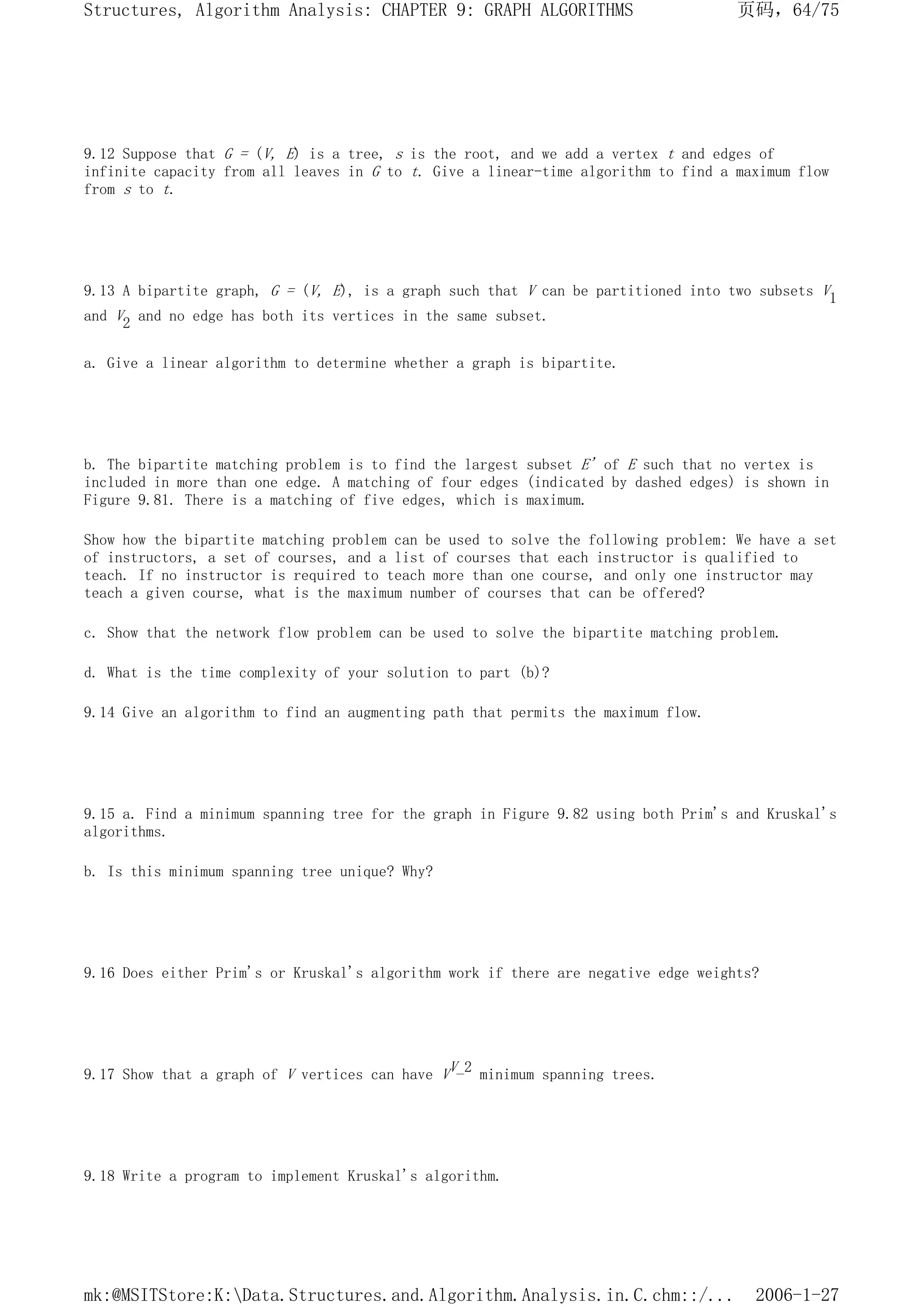 9.12 Suppose that G = (V, E) is a tree, s is the root, and we add a vertex t and edges of
infinite capacity from all leaves in G to t. Give a linear-time algorithm to find a maximum flow
from s to t.
9.13 A bipartite graph, G = (V, E), is a graph such that V can be partitioned into two subsets V1
and V2 and no edge has both its vertices in the same subset.
a. Give a linear algorithm to determine whether a graph is bipartite.
b. The bipartite matching problem is to find the largest subset E' of E such that no vertex is
included in more than one edge. A matching of four edges (indicated by dashed edges) is shown in
Figure 9.81. There is a matching of five edges, which is maximum.
Show how the bipartite matching problem can be used to solve the following problem: We have a set
of instructors, a set of courses, and a list of courses that each instructor is qualified to
teach. If no instructor is required to teach more than one course, and only one instructor may
teach a given course, what is the maximum number of courses that can be offered?
c. Show that the network flow problem can be used to solve the bipartite matching problem.
d. What is the time complexity of your solution to part (b)?
9.14 Give an algorithm to find an augmenting path that permits the maximum flow.
9.15 a. Find a minimum spanning tree for the graph in Figure 9.82 using both Prim's and Kruskal's
algorithms.
b. Is this minimum spanning tree unique? Why?
9.16 Does either Prim's or Kruskal's algorithm work if there are negative edge weights?
9.17 Show that a graph of V vertices can have VV_2 minimum spanning trees.
9.18 Write a program to implement Kruskal's algorithm.
页码，64/75
Structures, Algorithm Analysis: CHAPTER 9: GRAPH ALGORITHMS
2006-1-27
mk:@MSITStore:K:Data.Structures.and.Algorithm.Analysis.in.C.chm::/...
 