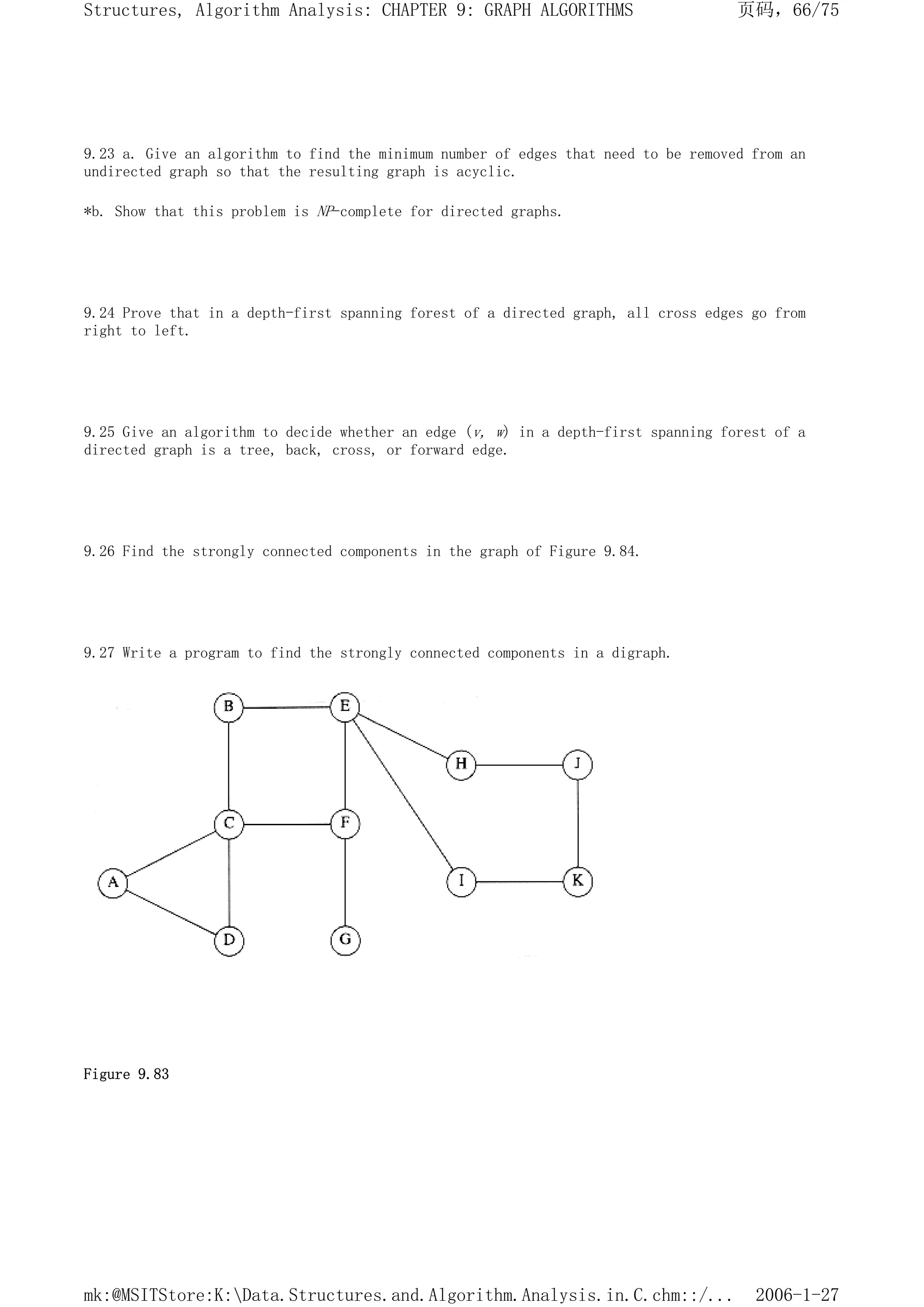 9.23 a. Give an algorithm to find the minimum number of edges that need to be removed from an
undirected graph so that the resulting graph is acyclic.
*b. Show that this problem is NP-complete for directed graphs.
9.24 Prove that in a depth-first spanning forest of a directed graph, all cross edges go from
right to left.
9.25 Give an algorithm to decide whether an edge (v, w) in a depth-first spanning forest of a
directed graph is a tree, back, cross, or forward edge.
9.26 Find the strongly connected components in the graph of Figure 9.84.
9.27 Write a program to find the strongly connected components in a digraph.
Figure 9.83
页码，66/75
Structures, Algorithm Analysis: CHAPTER 9: GRAPH ALGORITHMS
2006-1-27
mk:@MSITStore:K:Data.Structures.and.Algorithm.Analysis.in.C.chm::/...
 