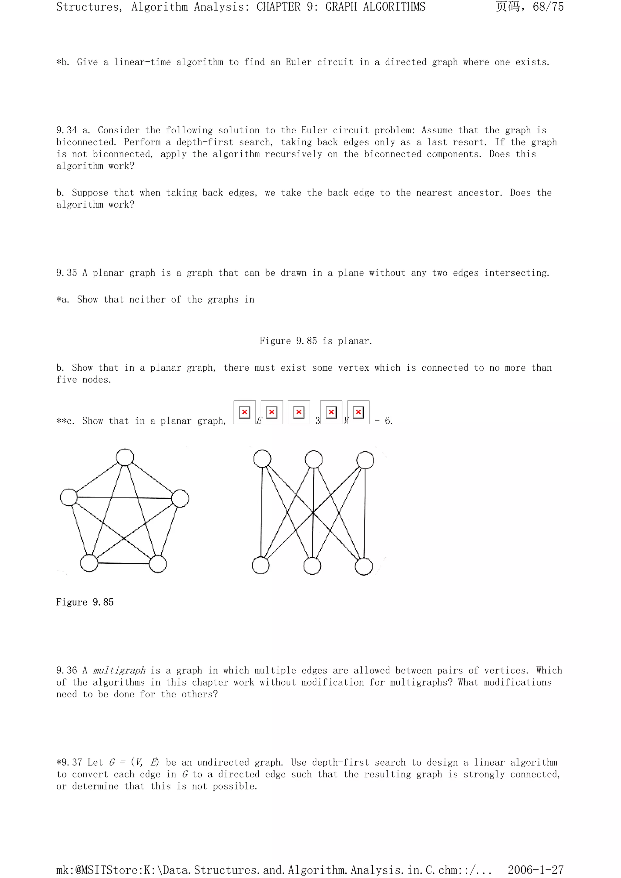 *b. Give a linear-time algorithm to find an Euler circuit in a directed graph where one exists.
9.34 a. Consider the following solution to the Euler circuit problem: Assume that the graph is
biconnected. Perform a depth-first search, taking back edges only as a last resort. If the graph
is not biconnected, apply the algorithm recursively on the biconnected components. Does this
algorithm work?
b. Suppose that when taking back edges, we take the back edge to the nearest ancestor. Does the
algorithm work?
9.35 A planar graph is a graph that can be drawn in a plane without any two edges intersecting.
*a. Show that neither of the graphs in
Figure 9.85 is planar.
b. Show that in a planar graph, there must exist some vertex which is connected to no more than
five nodes.
**c. Show that in a planar graph, E 3 V - 6.
Figure 9.85
9.36 A multigraph is a graph in which multiple edges are allowed between pairs of vertices. Which
of the algorithms in this chapter work without modification for multigraphs? What modifications
need to be done for the others?
*9.37 Let G = (V, E) be an undirected graph. Use depth-first search to design a linear algorithm
to convert each edge in G to a directed edge such that the resulting graph is strongly connected,
or determine that this is not possible.
页码，68/75
Structures, Algorithm Analysis: CHAPTER 9: GRAPH ALGORITHMS
2006-1-27
mk:@MSITStore:K:Data.Structures.and.Algorithm.Analysis.in.C.chm::/...
 