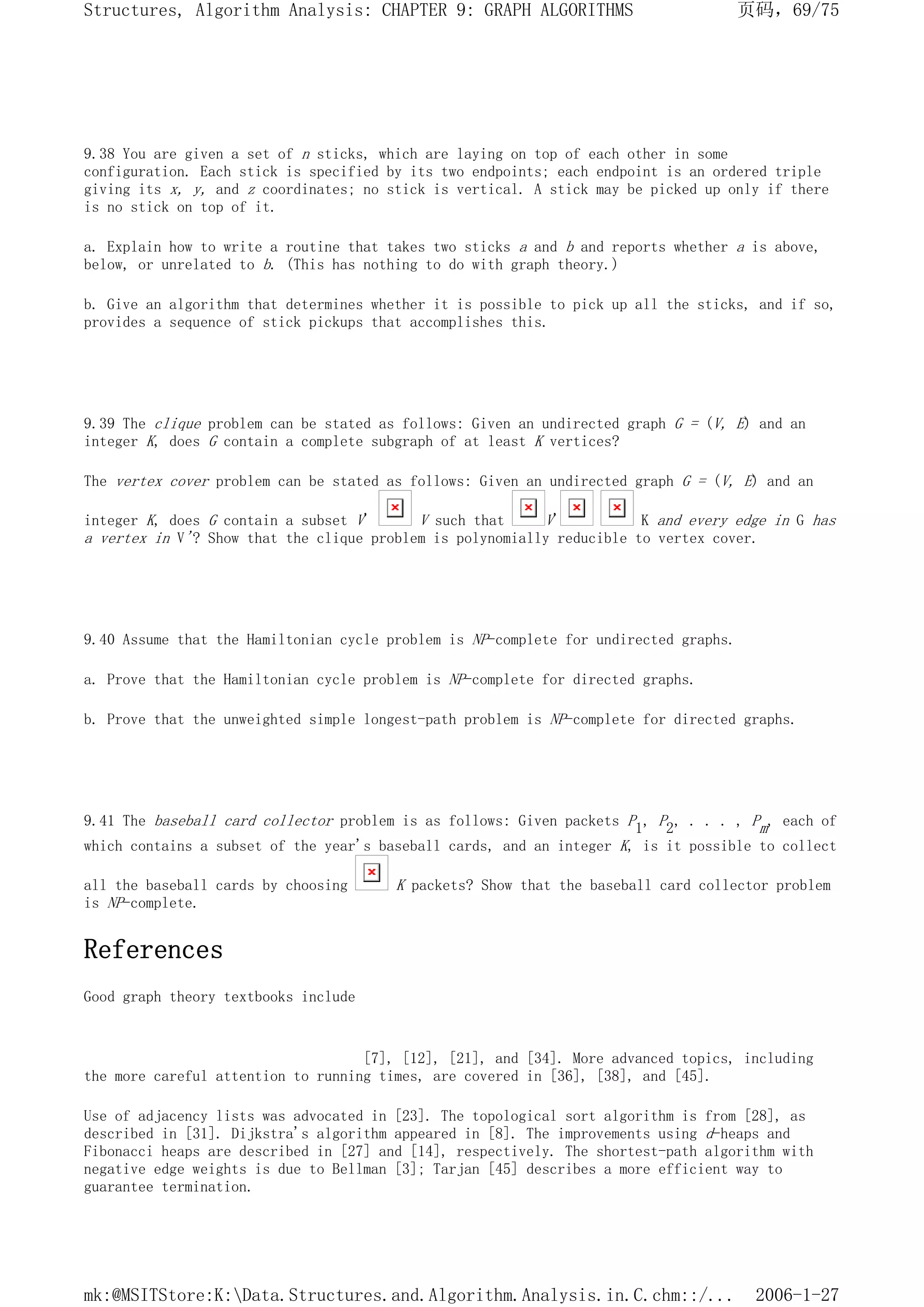 9.38 You are given a set of n sticks, which are laying on top of each other in some
configuration. Each stick is specified by its two endpoints; each endpoint is an ordered triple
giving its x, y, and z coordinates; no stick is vertical. A stick may be picked up only if there
is no stick on top of it.
a. Explain how to write a routine that takes two sticks a and b and reports whether a is above,
below, or unrelated to b. (This has nothing to do with graph theory.)
b. Give an algorithm that determines whether it is possible to pick up all the sticks, and if so,
provides a sequence of stick pickups that accomplishes this.
9.39 The clique problem can be stated as follows: Given an undirected graph G = (V, E) and an
integer K, does G contain a complete subgraph of at least K vertices?
The vertex cover problem can be stated as follows: Given an undirected graph G = (V, E) and an
integer K, does G contain a subset V' V such that V' K and every edge in G has
a vertex in V'? Show that the clique problem is polynomially reducible to vertex cover.
9.40 Assume that the Hamiltonian cycle problem is NP-complete for undirected graphs.
a. Prove that the Hamiltonian cycle problem is NP-complete for directed graphs.
b. Prove that the unweighted simple longest-path problem is NP-complete for directed graphs.
9.41 The baseball card collector problem is as follows: Given packets P1, P2, . . . , Pm, each of
which contains a subset of the year's baseball cards, and an integer K, is it possible to collect
all the baseball cards by choosing K packets? Show that the baseball card collector problem
is NP-complete.
References
Good graph theory textbooks include
[7], [12], [21], and [34]. More advanced topics, including
the more careful attention to running times, are covered in [36], [38], and [45].
Use of adjacency lists was advocated in [23]. The topological sort algorithm is from [28], as
described in [31]. Dijkstra's algorithm appeared in [8]. The improvements using d-heaps and
Fibonacci heaps are described in [27] and [14], respectively. The shortest-path algorithm with
negative edge weights is due to Bellman [3]; Tarjan [45] describes a more efficient way to
guarantee termination.
页码，69/75
Structures, Algorithm Analysis: CHAPTER 9: GRAPH ALGORITHMS
2006-1-27
mk:@MSITStore:K:Data.Structures.and.Algorithm.Analysis.in.C.chm::/...
 