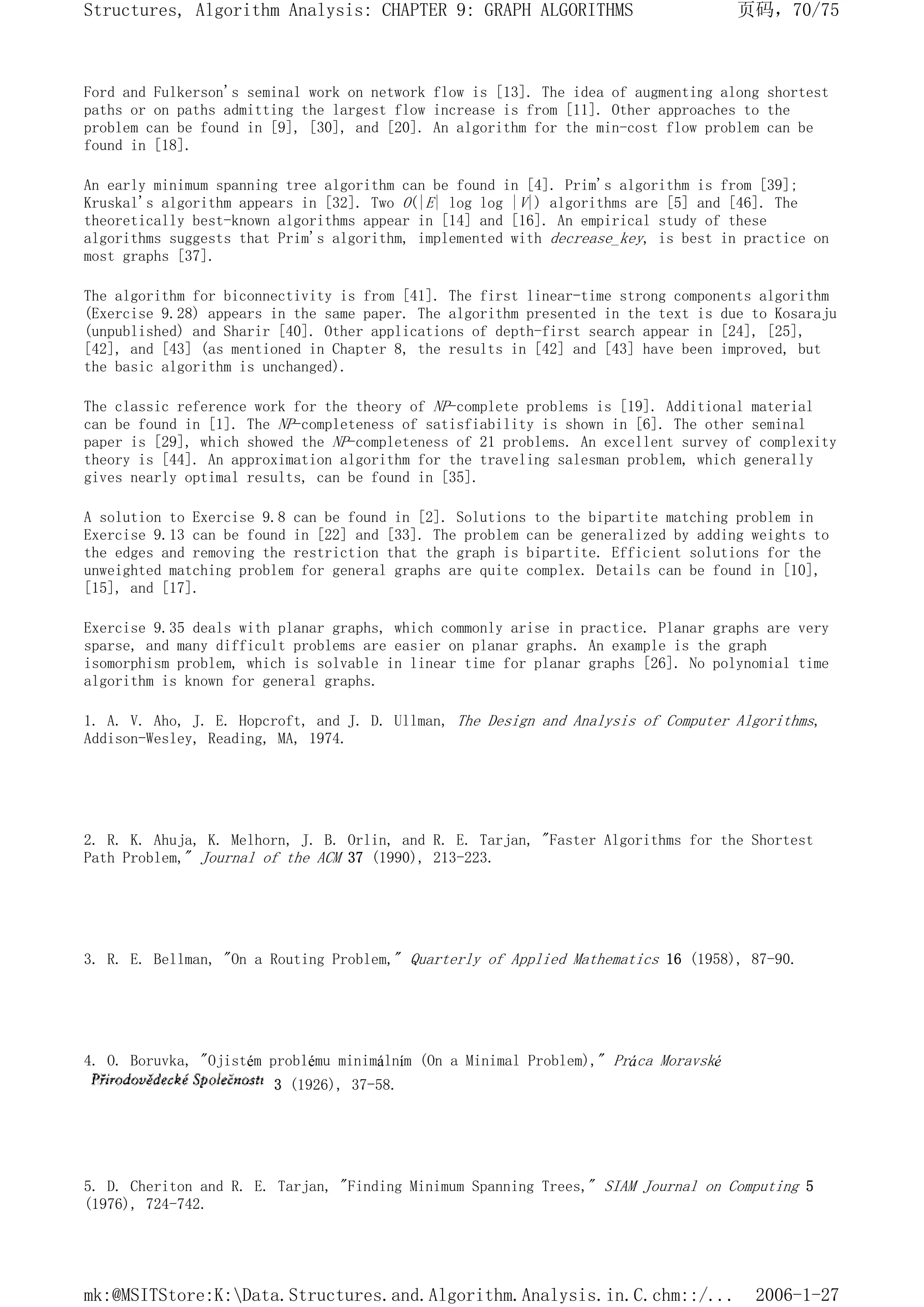 Ford and Fulkerson's seminal work on network flow is [13]. The idea of augmenting along shortest
paths or on paths admitting the largest flow increase is from [11]. Other approaches to the
problem can be found in [9], [30], and [20]. An algorithm for the min-cost flow problem can be
found in [18].
An early minimum spanning tree algorithm can be found in [4]. Prim's algorithm is from [39];
Kruskal's algorithm appears in [32]. Two O(|E| log log |V|) algorithms are [5] and [46]. The
theoretically best-known algorithms appear in [14] and [16]. An empirical study of these
algorithms suggests that Prim's algorithm, implemented with decrease_key, is best in practice on
most graphs [37].
The algorithm for biconnectivity is from [41]. The first linear-time strong components algorithm
(Exercise 9.28) appears in the same paper. The algorithm presented in the text is due to Kosaraju
(unpublished) and Sharir [40]. Other applications of depth-first search appear in [24], [25],
[42], and [43] (as mentioned in Chapter 8, the results in [42] and [43] have been improved, but
the basic algorithm is unchanged).
The classic reference work for the theory of NP-complete problems is [19]. Additional material
can be found in [1]. The NP-completeness of satisfiability is shown in [6]. The other seminal
paper is [29], which showed the NP-completeness of 21 problems. An excellent survey of complexity
theory is [44]. An approximation algorithm for the traveling salesman problem, which generally
gives nearly optimal results, can be found in [35].
A solution to Exercise 9.8 can be found in [2]. Solutions to the bipartite matching problem in
Exercise 9.13 can be found in [22] and [33]. The problem can be generalized by adding weights to
the edges and removing the restriction that the graph is bipartite. Efficient solutions for the
unweighted matching problem for general graphs are quite complex. Details can be found in [10],
[15], and [17].
Exercise 9.35 deals with planar graphs, which commonly arise in practice. Planar graphs are very
sparse, and many difficult problems are easier on planar graphs. An example is the graph
isomorphism problem, which is solvable in linear time for planar graphs [26]. No polynomial time
algorithm is known for general graphs.
1. A. V. Aho, J. E. Hopcroft, and J. D. Ullman, The Design and Analysis of Computer Algorithms,
Addison-Wesley, Reading, MA, 1974.
2. R. K. Ahuja, K. Melhorn, J. B. Orlin, and R. E. Tarjan, "Faster Algorithms for the Shortest
Path Problem," Journal of the ACM 37 (1990), 213-223.
3. R. E. Bellman, "On a Routing Problem," Quarterly of Applied Mathematics 16 (1958), 87-90.
4. O. Boruvka, "Ojistém problému minimálním (On a Minimal Problem)," Práca Moravské
3 (1926), 37-58.
5. D. Cheriton and R. E. Tarjan, "Finding Minimum Spanning Trees," SIAM Journal on Computing 5
(1976), 724-742.
页码，70/75
Structures, Algorithm Analysis: CHAPTER 9: GRAPH ALGORITHMS
2006-1-27
mk:@MSITStore:K:Data.Structures.and.Algorithm.Analysis.in.C.chm::/...
 