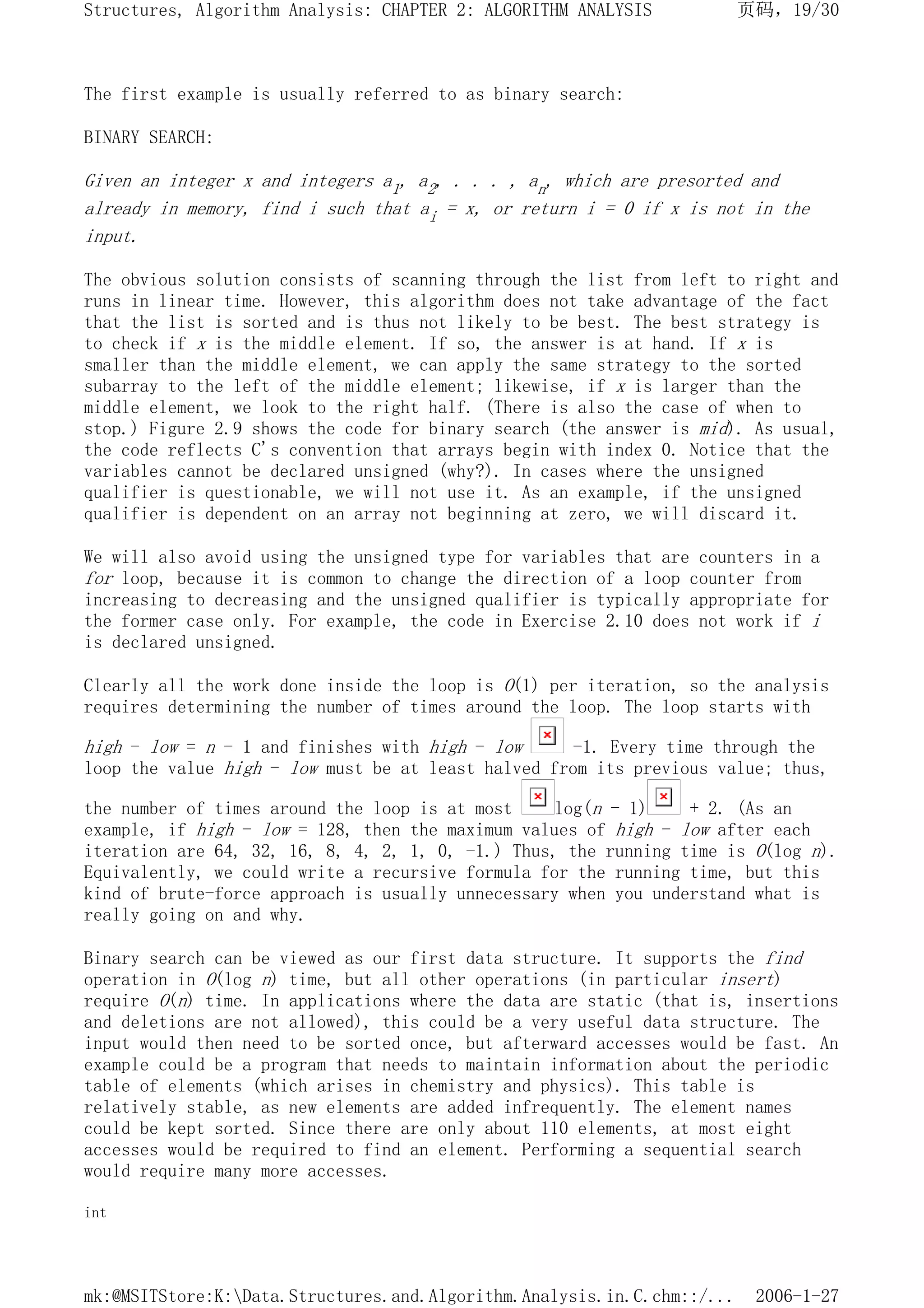The first example is usually referred to as binary search:
BINARY SEARCH:
Given an integer x and integers a1, a2, . . . , an, which are presorted and
already in memory, find i such that ai = x, or return i = 0 if x is not in the
input.
The obvious solution consists of scanning through the list from left to right and
runs in linear time. However, this algorithm does not take advantage of the fact
that the list is sorted and is thus not likely to be best. The best strategy is
to check if x is the middle element. If so, the answer is at hand. If x is
smaller than the middle element, we can apply the same strategy to the sorted
subarray to the left of the middle element; likewise, if x is larger than the
middle element, we look to the right half. (There is also the case of when to
stop.) Figure 2.9 shows the code for binary search (the answer is mid). As usual,
the code reflects C's convention that arrays begin with index 0. Notice that the
variables cannot be declared unsigned (why?). In cases where the unsigned
qualifier is questionable, we will not use it. As an example, if the unsigned
qualifier is dependent on an array not beginning at zero, we will discard it.
We will also avoid using the unsigned type for variables that are counters in a
for loop, because it is common to change the direction of a loop counter from
increasing to decreasing and the unsigned qualifier is typically appropriate for
the former case only. For example, the code in Exercise 2.10 does not work if i
is declared unsigned.
Clearly all the work done inside the loop is O(1) per iteration, so the analysis
requires determining the number of times around the loop. The loop starts with
high - low = n - 1 and finishes with high - low -1. Every time through the
loop the value high - low must be at least halved from its previous value; thus,
the number of times around the loop is at most log(n - 1) + 2. (As an
example, if high - low = 128, then the maximum values of high - low after each
iteration are 64, 32, 16, 8, 4, 2, 1, 0, -1.) Thus, the running time is O(log n).
Equivalently, we could write a recursive formula for the running time, but this
kind of brute-force approach is usually unnecessary when you understand what is
really going on and why.
Binary search can be viewed as our first data structure. It supports the find
operation in O(log n) time, but all other operations (in particular insert)
require O(n) time. In applications where the data are static (that is, insertions
and deletions are not allowed), this could be a very useful data structure. The
input would then need to be sorted once, but afterward accesses would be fast. An
example could be a program that needs to maintain information about the periodic
table of elements (which arises in chemistry and physics). This table is
relatively stable, as new elements are added infrequently. The element names
could be kept sorted. Since there are only about 110 elements, at most eight
accesses would be required to find an element. Performing a sequential search
would require many more accesses.
int
页码，19/30
Structures, Algorithm Analysis: CHAPTER 2: ALGORITHM ANALYSIS
2006-1-27
mk:@MSITStore:K:Data.Structures.and.Algorithm.Analysis.in.C.chm::/...
 
