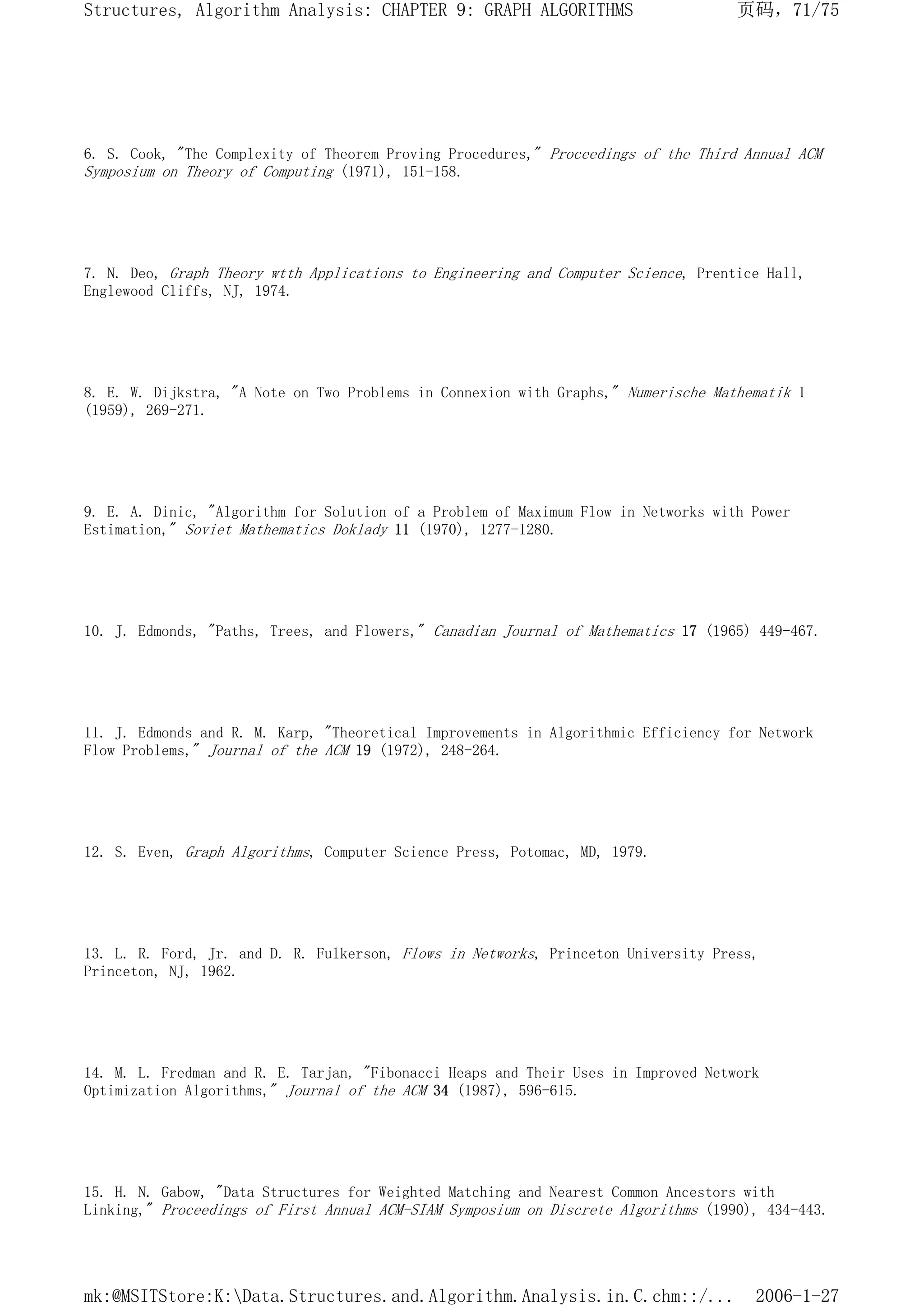 6. S. Cook, "The Complexity of Theorem Proving Procedures," Proceedings of the Third Annual ACM
Symposium on Theory of Computing (1971), 151-158.
7. N. Deo, Graph Theory wtth Applications to Engineering and Computer Science, Prentice Hall,
Englewood Cliffs, NJ, 1974.
8. E. W. Dijkstra, "A Note on Two Problems in Connexion with Graphs," Numerische Mathematik 1
(1959), 269-271.
9. E. A. Dinic, "Algorithm for Solution of a Problem of Maximum Flow in Networks with Power
Estimation," Soviet Mathematics Doklady 11 (1970), 1277-1280.
10. J. Edmonds, "Paths, Trees, and Flowers," Canadian Journal of Mathematics 17 (1965) 449-467.
11. J. Edmonds and R. M. Karp, "Theoretical Improvements in Algorithmic Efficiency for Network
Flow Problems," Journal of the ACM 19 (1972), 248-264.
12. S. Even, Graph Algorithms, Computer Science Press, Potomac, MD, 1979.
13. L. R. Ford, Jr. and D. R. Fulkerson, Flows in Networks, Princeton University Press,
Princeton, NJ, 1962.
14. M. L. Fredman and R. E. Tarjan, "Fibonacci Heaps and Their Uses in Improved Network
Optimization Algorithms," Journal of the ACM 34 (1987), 596-615.
15. H. N. Gabow, "Data Structures for Weighted Matching and Nearest Common Ancestors with
Linking," Proceedings of First Annual ACM-SIAM Symposium on Discrete Algorithms (1990), 434-443.
页码，71/75
Structures, Algorithm Analysis: CHAPTER 9: GRAPH ALGORITHMS
2006-1-27
mk:@MSITStore:K:Data.Structures.and.Algorithm.Analysis.in.C.chm::/...
 