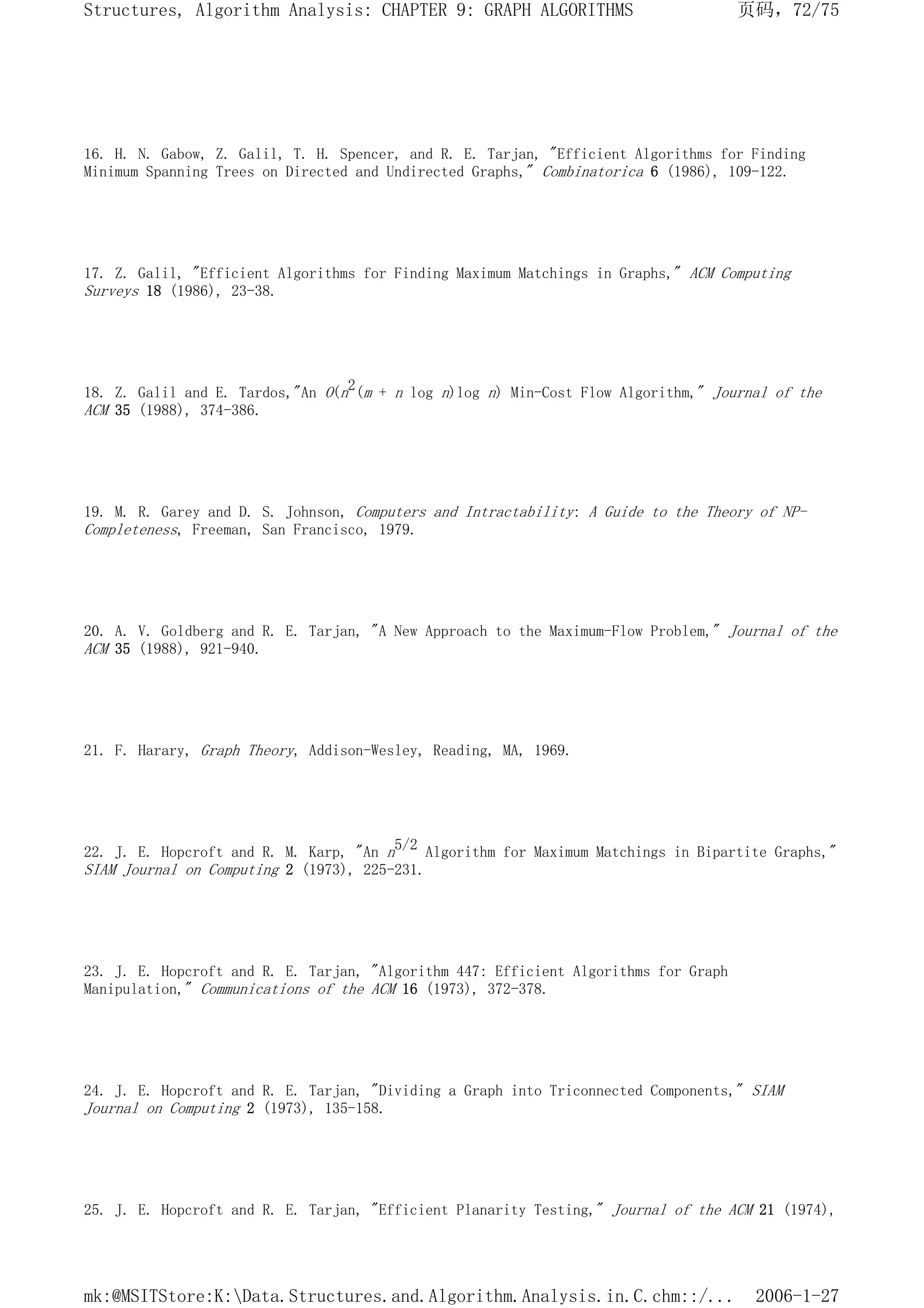 16. H. N. Gabow, Z. Galil, T. H. Spencer, and R. E. Tarjan, "Efficient Algorithms for Finding
Minimum Spanning Trees on Directed and Undirected Graphs," Combinatorica 6 (1986), 109-122.
17. Z. Galil, "Efficient Algorithms for Finding Maximum Matchings in Graphs," ACM Computing
Surveys 18 (1986), 23-38.
18. Z. Galil and E. Tardos,"An O(n2(m + n log n)log n) Min-Cost Flow Algorithm," Journal of the
ACM 35 (1988), 374-386.
19. M. R. Garey and D. S. Johnson, Computers and Intractability: A Guide to the Theory of NP-
Completeness, Freeman, San Francisco, 1979.
20. A. V. Goldberg and R. E. Tarjan, "A New Approach to the Maximum-Flow Problem," Journal of the
ACM 35 (1988), 921-940.
21. F. Harary, Graph Theory, Addison-Wesley, Reading, MA, 1969.
22. J. E. Hopcroft and R. M. Karp, "An n5/2 Algorithm for Maximum Matchings in Bipartite Graphs,"
SIAM Journal on Computing 2 (1973), 225-231.
23. J. E. Hopcroft and R. E. Tarjan, "Algorithm 447: Efficient Algorithms for Graph
Manipulation," Communications of the ACM 16 (1973), 372-378.
24. J. E. Hopcroft and R. E. Tarjan, "Dividing a Graph into Triconnected Components," SIAM
Journal on Computing 2 (1973), 135-158.
25. J. E. Hopcroft and R. E. Tarjan, "Efficient Planarity Testing," Journal of the ACM 21 (1974),
页码，72/75
Structures, Algorithm Analysis: CHAPTER 9: GRAPH ALGORITHMS
2006-1-27
mk:@MSITStore:K:Data.Structures.and.Algorithm.Analysis.in.C.chm::/...
 