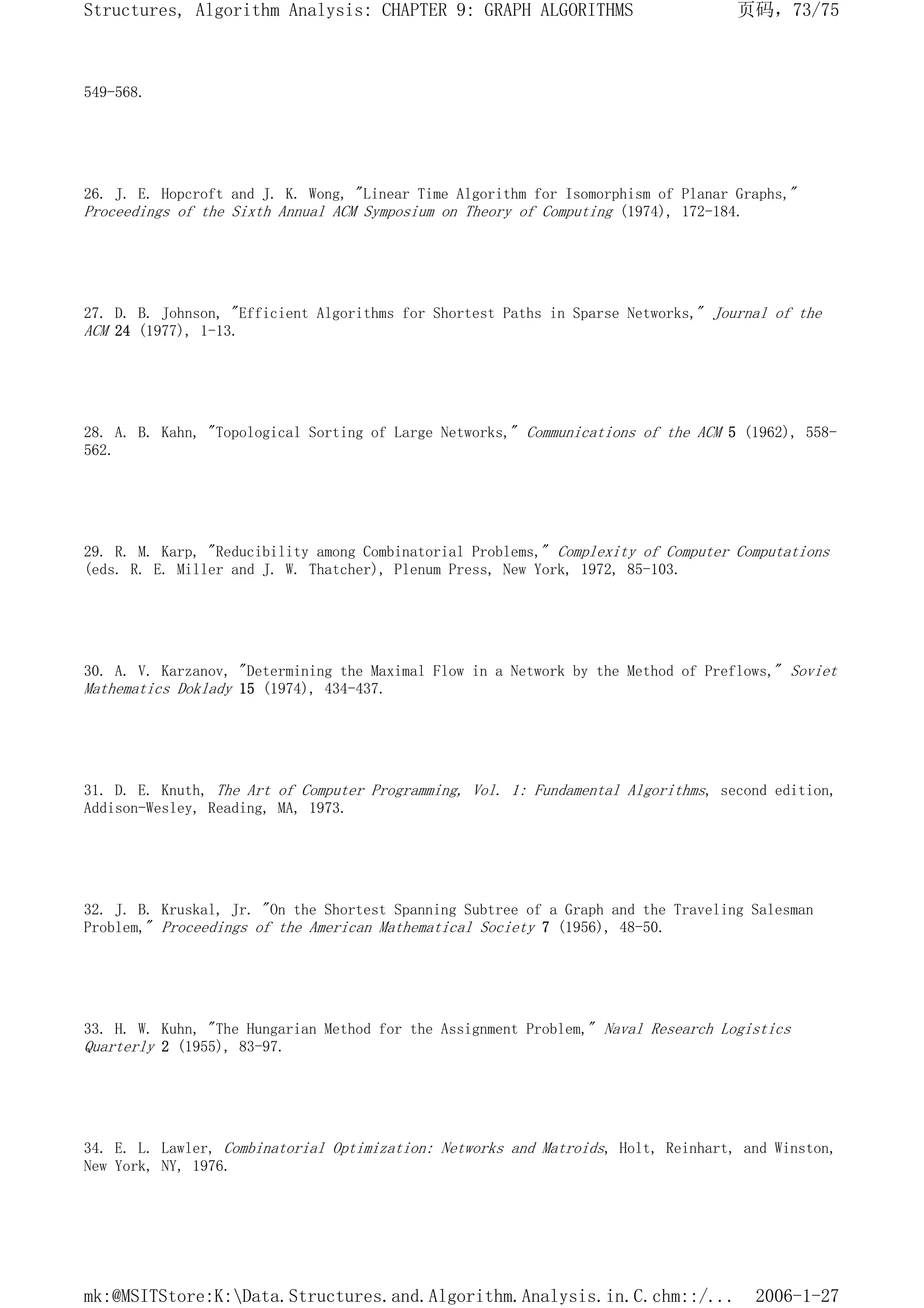 549-568.
26. J. E. Hopcroft and J. K. Wong, "Linear Time Algorithm for Isomorphism of Planar Graphs,"
Proceedings of the Sixth Annual ACM Symposium on Theory of Computing (1974), 172-184.
27. D. B. Johnson, "Efficient Algorithms for Shortest Paths in Sparse Networks," Journal of the
ACM 24 (1977), 1-13.
28. A. B. Kahn, "Topological Sorting of Large Networks," Communications of the ACM 5 (1962), 558-
562.
29. R. M. Karp, "Reducibility among Combinatorial Problems," Complexity of Computer Computations
(eds. R. E. Miller and J. W. Thatcher), Plenum Press, New York, 1972, 85-103.
30. A. V. Karzanov, "Determining the Maximal Flow in a Network by the Method of Preflows," Soviet
Mathematics Doklady 15 (1974), 434-437.
31. D. E. Knuth, The Art of Computer Programming, Vol. 1: Fundamental Algorithms, second edition,
Addison-Wesley, Reading, MA, 1973.
32. J. B. Kruskal, Jr. "On the Shortest Spanning Subtree of a Graph and the Traveling Salesman
Problem," Proceedings of the American Mathematical Society 7 (1956), 48-50.
33. H. W. Kuhn, "The Hungarian Method for the Assignment Problem," Naval Research Logistics
Quarterly 2 (1955), 83-97.
34. E. L. Lawler, Combinatorial Optimization: Networks and Matroids, Holt, Reinhart, and Winston,
New York, NY, 1976.
页码，73/75
Structures, Algorithm Analysis: CHAPTER 9: GRAPH ALGORITHMS
2006-1-27
mk:@MSITStore:K:Data.Structures.and.Algorithm.Analysis.in.C.chm::/...
 