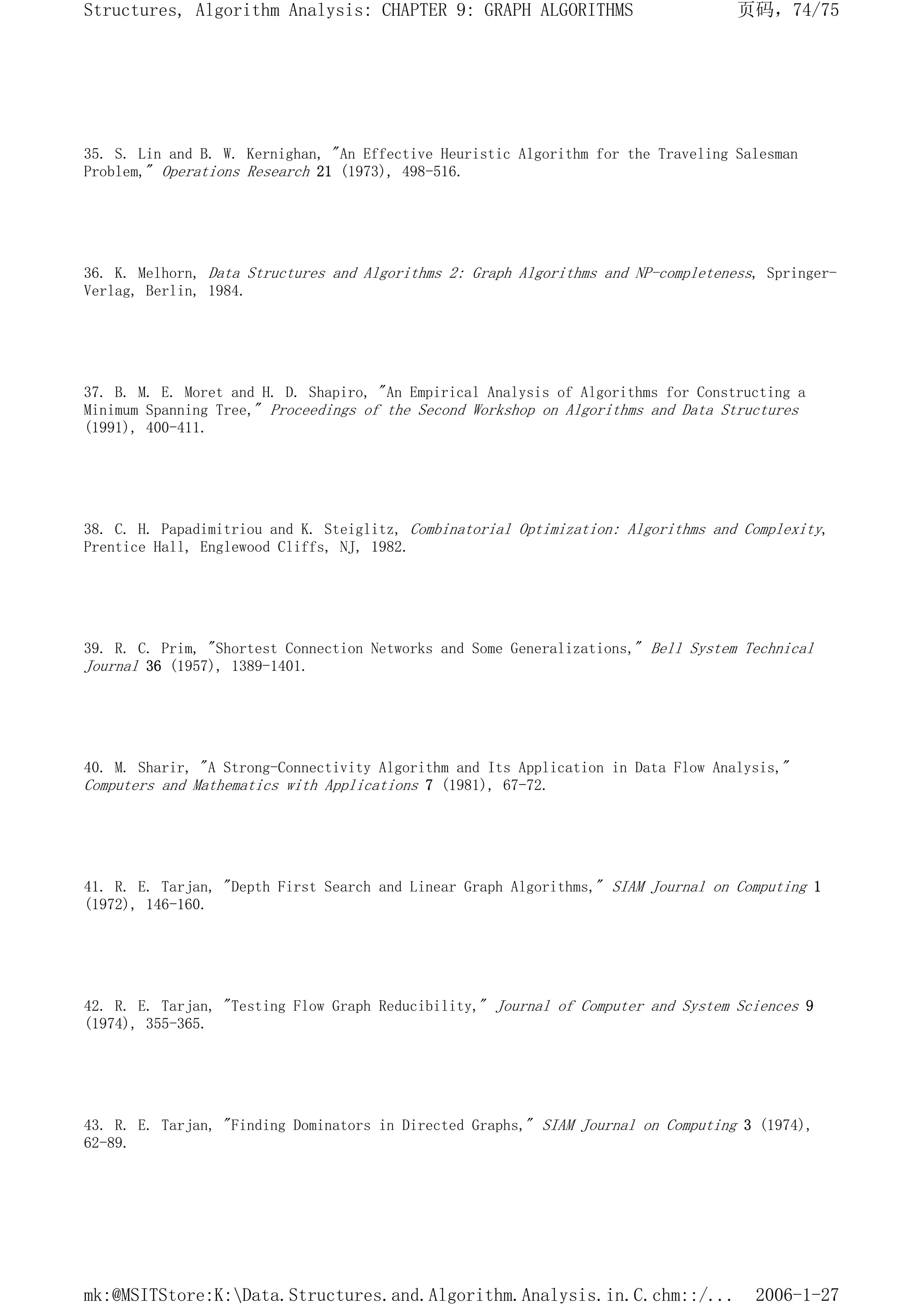 35. S. Lin and B. W. Kernighan, "An Effective Heuristic Algorithm for the Traveling Salesman
Problem," Operations Research 21 (1973), 498-516.
36. K. Melhorn, Data Structures and Algorithms 2: Graph Algorithms and NP-completeness, Springer-
Verlag, Berlin, 1984.
37. B. M. E. Moret and H. D. Shapiro, "An Empirical Analysis of Algorithms for Constructing a
Minimum Spanning Tree," Proceedings of the Second Workshop on Algorithms and Data Structures
(1991), 400-411.
38. C. H. Papadimitriou and K. Steiglitz, Combinatorial Optimization: Algorithms and Complexity,
Prentice Hall, Englewood Cliffs, NJ, 1982.
39. R. C. Prim, "Shortest Connection Networks and Some Generalizations," Bell System Technical
Journal 36 (1957), 1389-1401.
40. M. Sharir, "A Strong-Connectivity Algorithm and Its Application in Data Flow Analysis,"
Computers and Mathematics with Applications 7 (1981), 67-72.
41. R. E. Tarjan, "Depth First Search and Linear Graph Algorithms," SIAM Journal on Computing 1
(1972), 146-160.
42. R. E. Tarjan, "Testing Flow Graph Reducibility," Journal of Computer and System Sciences 9
(1974), 355-365.
43. R. E. Tarjan, "Finding Dominators in Directed Graphs," SIAM Journal on Computing 3 (1974),
62-89.
页码，74/75
Structures, Algorithm Analysis: CHAPTER 9: GRAPH ALGORITHMS
2006-1-27
mk:@MSITStore:K:Data.Structures.and.Algorithm.Analysis.in.C.chm::/...
 