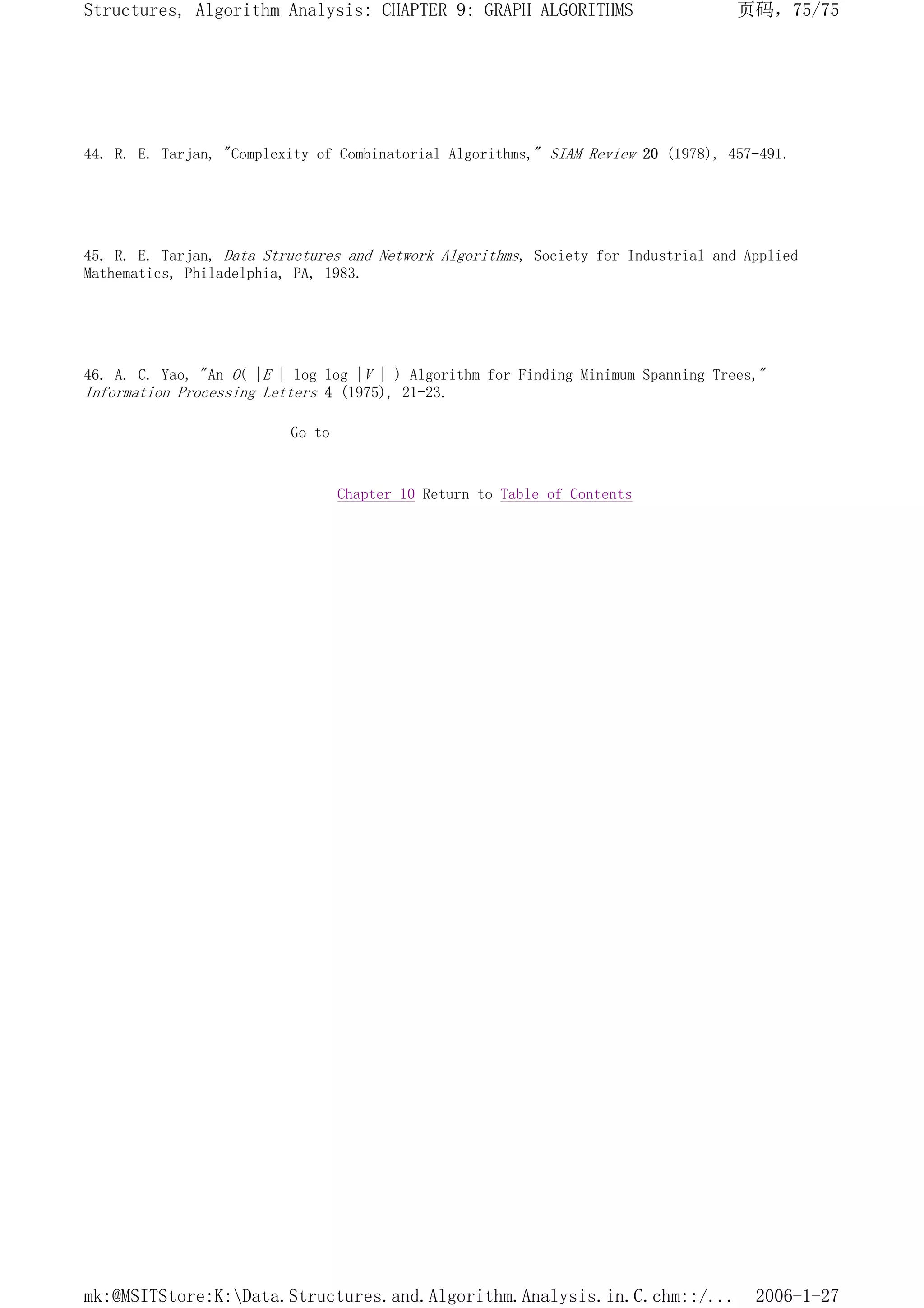 44. R. E. Tarjan, "Complexity of Combinatorial Algorithms," SIAM Review 20 (1978), 457-491.
45. R. E. Tarjan, Data Structures and Network Algorithms, Society for Industrial and Applied
Mathematics, Philadelphia, PA, 1983.
46. A. C. Yao, "An O( |E | log log |V | ) Algorithm for Finding Minimum Spanning Trees,"
Information Processing Letters 4 (1975), 21-23.
Go to
Chapter 10 Return to Table of Contents
页码，75/75
Structures, Algorithm Analysis: CHAPTER 9: GRAPH ALGORITHMS
2006-1-27
mk:@MSITStore:K:Data.Structures.and.Algorithm.Analysis.in.C.chm::/...
 