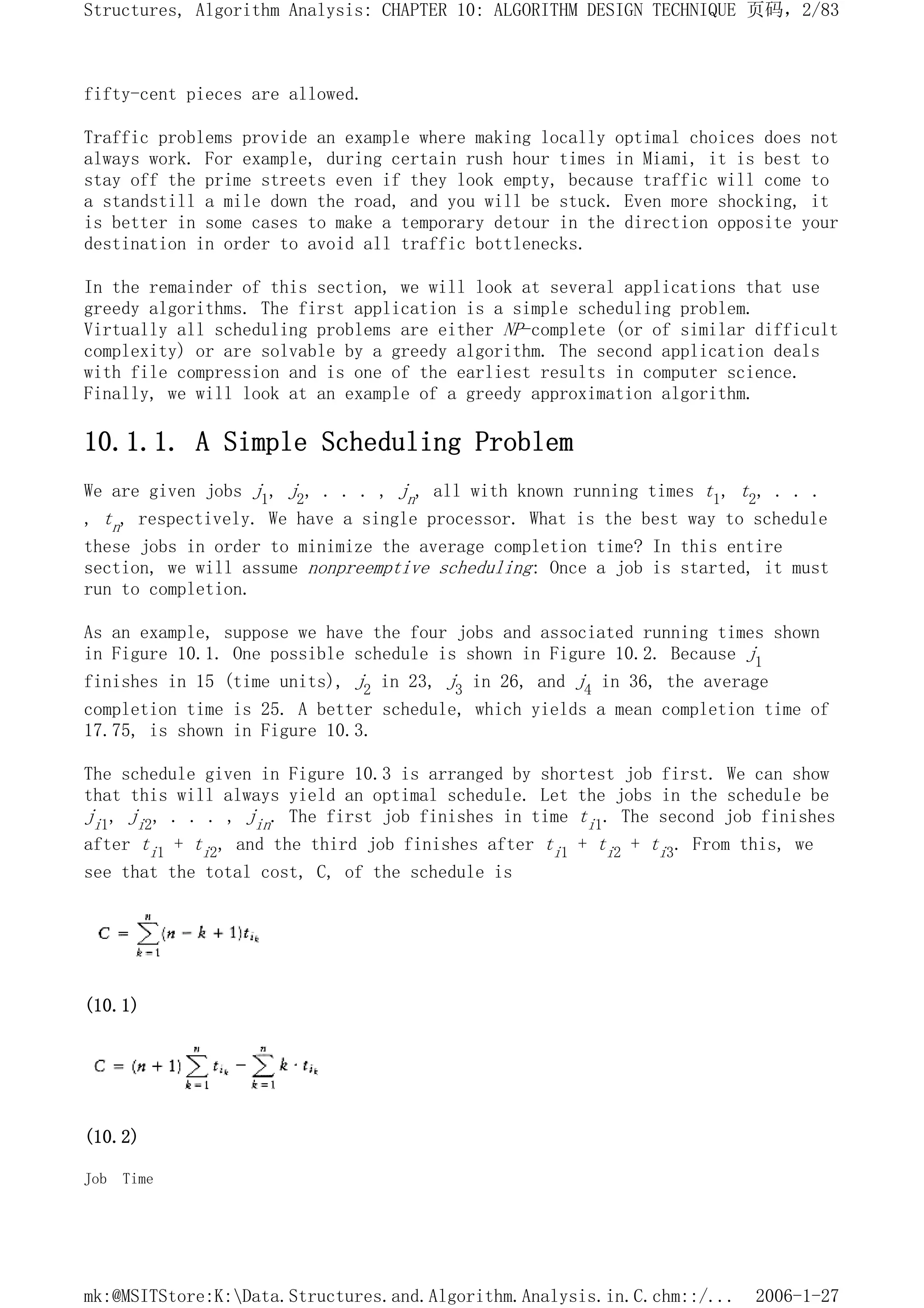 fifty-cent pieces are allowed.
Traffic problems provide an example where making locally optimal choices does not
always work. For example, during certain rush hour times in Miami, it is best to
stay off the prime streets even if they look empty, because traffic will come to
a standstill a mile down the road, and you will be stuck. Even more shocking, it
is better in some cases to make a temporary detour in the direction opposite your
destination in order to avoid all traffic bottlenecks.
In the remainder of this section, we will look at several applications that use
greedy algorithms. The first application is a simple scheduling problem.
Virtually all scheduling problems are either NP-complete (or of similar difficult
complexity) or are solvable by a greedy algorithm. The second application deals
with file compression and is one of the earliest results in computer science.
Finally, we will look at an example of a greedy approximation algorithm.
10.1.1. A Simple Scheduling Problem
We are given jobs j1, j2, . . . , jn, all with known running times t1, t2, . . .
, tn, respectively. We have a single processor. What is the best way to schedule
these jobs in order to minimize the average completion time? In this entire
section, we will assume nonpreemptive scheduling: Once a job is started, it must
run to completion.
As an example, suppose we have the four jobs and associated running times shown
in Figure 10.1. One possible schedule is shown in Figure 10.2. Because j1
finishes in 15 (time units), j2 in 23, j3 in 26, and j4 in 36, the average
completion time is 25. A better schedule, which yields a mean completion time of
17.75, is shown in Figure 10.3.
The schedule given in Figure 10.3 is arranged by shortest job first. We can show
that this will always yield an optimal schedule. Let the jobs in the schedule be
ji1, ji2, . . . , jin. The first job finishes in time ti1. The second job finishes
after ti1 + ti2, and the third job finishes after ti1 + ti2 + ti3. From this, we
see that the total cost, C, of the schedule is
(10.1)
(10.2)
Job Time
页码，2/83
Structures, Algorithm Analysis: CHAPTER 10: ALGORITHM DESIGN TECHNIQUE
2006-1-27
mk:@MSITStore:K:Data.Structures.and.Algorithm.Analysis.in.C.chm::/...
 