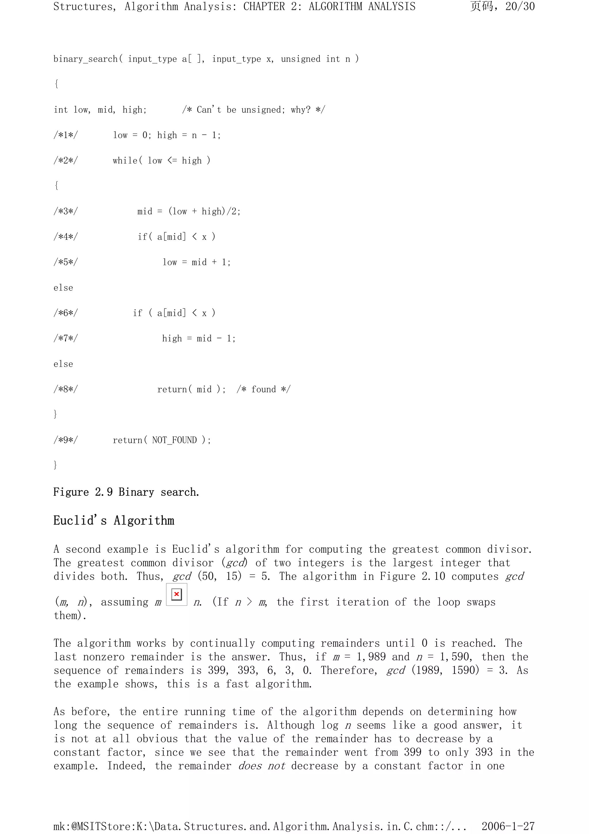 binary_search( input_type a[ ], input_type x, unsigned int n )
{
int low, mid, high; /* Can't be unsigned; why? */
/*1*/ low = 0; high = n - 1;
/*2*/ while( low <= high )
{
/*3*/ mid = (low + high)/2;
/*4*/ if( a[mid] < x )
/*5*/ low = mid + 1;
else
/*6*/ if ( a[mid] < x )
/*7*/ high = mid - 1;
else
/*8*/ return( mid ); /* found */
}
/*9*/ return( NOT_FOUND );
}
Figure 2.9 Binary search.
Euclid's Algorithm
A second example is Euclid's algorithm for computing the greatest common divisor.
The greatest common divisor (gcd) of two integers is the largest integer that
divides both. Thus, gcd (50, 15) = 5. The algorithm in Figure 2.10 computes gcd
(m, n), assuming m n. (If n > m, the first iteration of the loop swaps
them).
The algorithm works by continually computing remainders until 0 is reached. The
last nonzero remainder is the answer. Thus, if m = 1,989 and n = 1,590, then the
sequence of remainders is 399, 393, 6, 3, 0. Therefore, gcd (1989, 1590) = 3. As
the example shows, this is a fast algorithm.
As before, the entire running time of the algorithm depends on determining how
long the sequence of remainders is. Although log n seems like a good answer, it
is not at all obvious that the value of the remainder has to decrease by a
constant factor, since we see that the remainder went from 399 to only 393 in the
example. Indeed, the remainder does not decrease by a constant factor in one
页码，20/30
Structures, Algorithm Analysis: CHAPTER 2: ALGORITHM ANALYSIS
2006-1-27
mk:@MSITStore:K:Data.Structures.and.Algorithm.Analysis.in.C.chm::/...
 