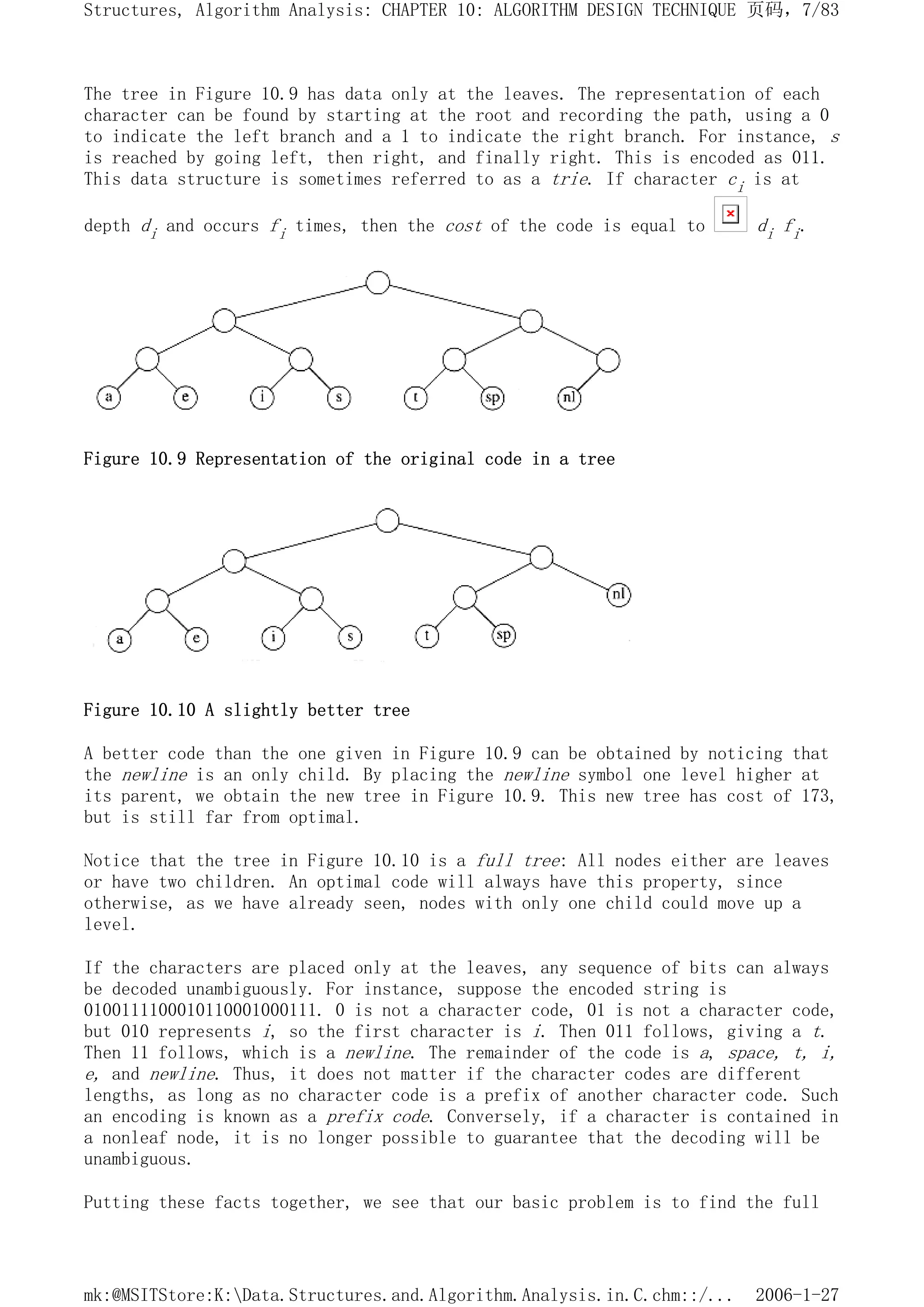 The tree in Figure 10.9 has data only at the leaves. The representation of each
character can be found by starting at the root and recording the path, using a 0
to indicate the left branch and a 1 to indicate the right branch. For instance, s
is reached by going left, then right, and finally right. This is encoded as 011.
This data structure is sometimes referred to as a trie. If character ci is at
depth di and occurs fi times, then the cost of the code is equal to di fi.
Figure 10.9 Representation of the original code in a tree
Figure 10.10 A slightly better tree
A better code than the one given in Figure 10.9 can be obtained by noticing that
the newline is an only child. By placing the newline symbol one level higher at
its parent, we obtain the new tree in Figure 10.9. This new tree has cost of 173,
but is still far from optimal.
Notice that the tree in Figure 10.10 is a full tree: All nodes either are leaves
or have two children. An optimal code will always have this property, since
otherwise, as we have already seen, nodes with only one child could move up a
level.
If the characters are placed only at the leaves, any sequence of bits can always
be decoded unambiguously. For instance, suppose the encoded string is
0100111100010110001000111. 0 is not a character code, 01 is not a character code,
but 010 represents i, so the first character is i. Then 011 follows, giving a t.
Then 11 follows, which is a newline. The remainder of the code is a, space, t, i,
e, and newline. Thus, it does not matter if the character codes are different
lengths, as long as no character code is a prefix of another character code. Such
an encoding is known as a prefix code. Conversely, if a character is contained in
a nonleaf node, it is no longer possible to guarantee that the decoding will be
unambiguous.
Putting these facts together, we see that our basic problem is to find the full
页码，7/83
Structures, Algorithm Analysis: CHAPTER 10: ALGORITHM DESIGN TECHNIQUE
2006-1-27
mk:@MSITStore:K:Data.Structures.and.Algorithm.Analysis.in.C.chm::/...
 
