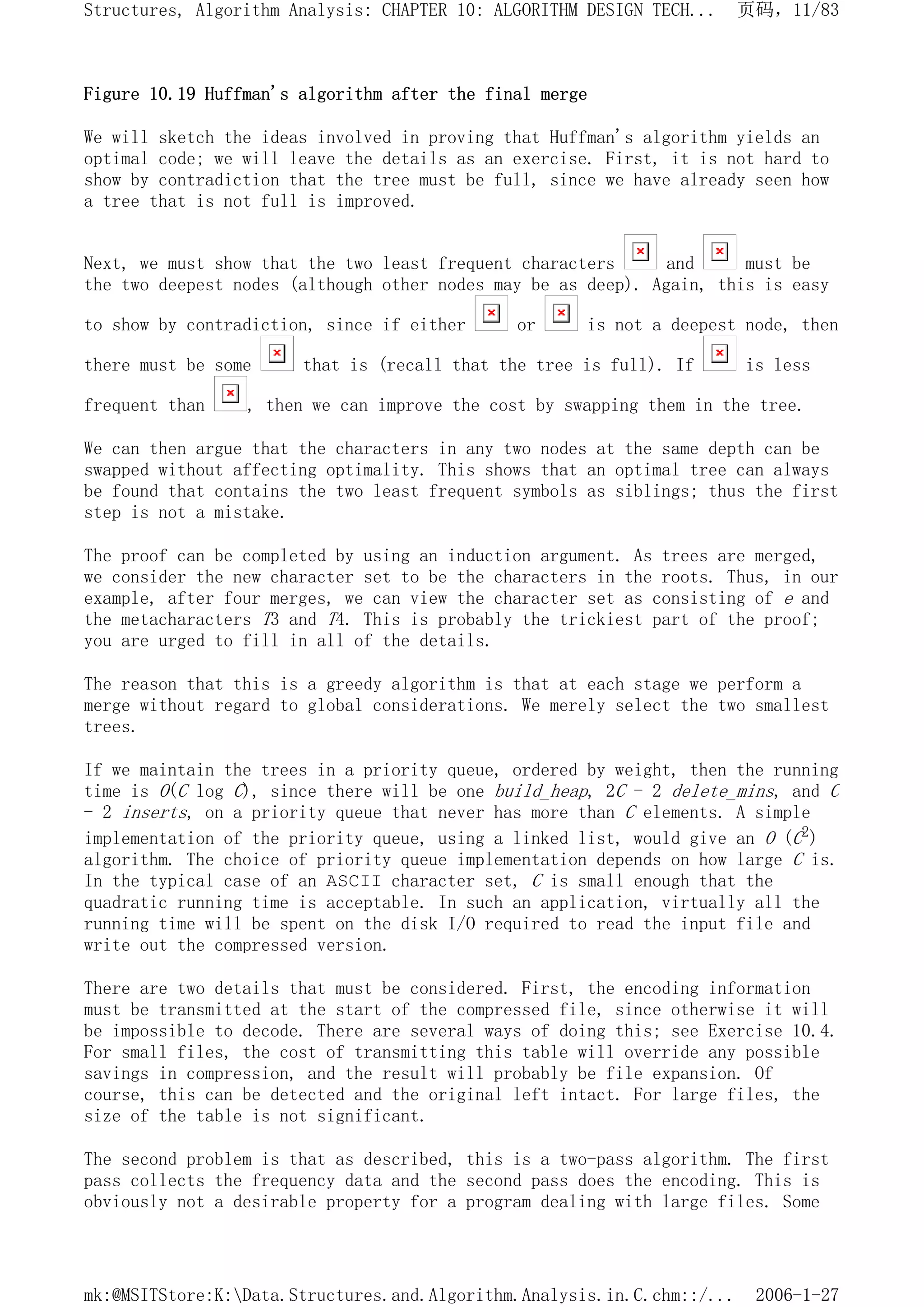 Figure 10.19 Huffman's algorithm after the final merge
We will sketch the ideas involved in proving that Huffman's algorithm yields an
optimal code; we will leave the details as an exercise. First, it is not hard to
show by contradiction that the tree must be full, since we have already seen how
a tree that is not full is improved.
Next, we must show that the two least frequent characters and must be
the two deepest nodes (although other nodes may be as deep). Again, this is easy
to show by contradiction, since if either or is not a deepest node, then
there must be some that is (recall that the tree is full). If is less
frequent than , then we can improve the cost by swapping them in the tree.
We can then argue that the characters in any two nodes at the same depth can be
swapped without affecting optimality. This shows that an optimal tree can always
be found that contains the two least frequent symbols as siblings; thus the first
step is not a mistake.
The proof can be completed by using an induction argument. As trees are merged,
we consider the new character set to be the characters in the roots. Thus, in our
example, after four merges, we can view the character set as consisting of e and
the metacharacters T3 and T4. This is probably the trickiest part of the proof;
you are urged to fill in all of the details.
The reason that this is a greedy algorithm is that at each stage we perform a
merge without regard to global considerations. We merely select the two smallest
trees.
If we maintain the trees in a priority queue, ordered by weight, then the running
time is O(C log C), since there will be one build_heap, 2C - 2 delete_mins, and C
- 2 inserts, on a priority queue that never has more than C elements. A simple
implementation of the priority queue, using a linked list, would give an O (C2)
algorithm. The choice of priority queue implementation depends on how large C is.
In the typical case of an ASCII character set, C is small enough that the
quadratic running time is acceptable. In such an application, virtually all the
running time will be spent on the disk I/O required to read the input file and
write out the compressed version.
There are two details that must be considered. First, the encoding information
must be transmitted at the start of the compressed file, since otherwise it will
be impossible to decode. There are several ways of doing this; see Exercise 10.4.
For small files, the cost of transmitting this table will override any possible
savings in compression, and the result will probably be file expansion. Of
course, this can be detected and the original left intact. For large files, the
size of the table is not significant.
The second problem is that as described, this is a two-pass algorithm. The first
pass collects the frequency data and the second pass does the encoding. This is
obviously not a desirable property for a program dealing with large files. Some
页码，11/83
Structures, Algorithm Analysis: CHAPTER 10: ALGORITHM DESIGN TECH...
2006-1-27
mk:@MSITStore:K:Data.Structures.and.Algorithm.Analysis.in.C.chm::/...
 