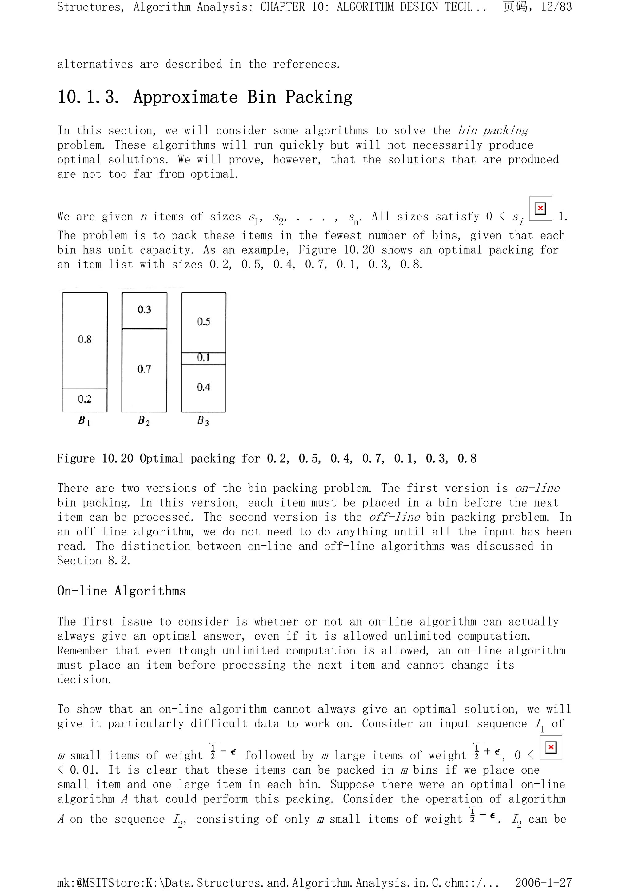 alternatives are described in the references.
10.1.3. Approximate Bin Packing
In this section, we will consider some algorithms to solve the bin packing
problem. These algorithms will run quickly but will not necessarily produce
optimal solutions. We will prove, however, that the solutions that are produced
are not too far from optimal.
We are given n items of sizes s1, s2, . . . , sn. All sizes satisfy 0 < si 1.
The problem is to pack these items in the fewest number of bins, given that each
bin has unit capacity. As an example, Figure 10.20 shows an optimal packing for
an item list with sizes 0.2, 0.5, 0.4, 0.7, 0.1, 0.3, 0.8.
Figure 10.20 Optimal packing for 0.2, 0.5, 0.4, 0.7, 0.1, 0.3, 0.8
There are two versions of the bin packing problem. The first version is on-line
bin packing. In this version, each item must be placed in a bin before the next
item can be processed. The second version is the off-line bin packing problem. In
an off-line algorithm, we do not need to do anything until all the input has been
read. The distinction between on-line and off-line algorithms was discussed in
Section 8.2.
On-line Algorithms
The first issue to consider is whether or not an on-line algorithm can actually
always give an optimal answer, even if it is allowed unlimited computation.
Remember that even though unlimited computation is allowed, an on-line algorithm
must place an item before processing the next item and cannot change its
decision.
To show that an on-line algorithm cannot always give an optimal solution, we will
give it particularly difficult data to work on. Consider an input sequence I1 of
m small items of weight followed by m large items of weight , 0 <
< 0.01. It is clear that these items can be packed in m bins if we place one
small item and one large item in each bin. Suppose there were an optimal on-line
algorithm A that could perform this packing. Consider the operation of algorithm
A on the sequence I2, consisting of only m small items of weight . I2 can be
页码，12/83
Structures, Algorithm Analysis: CHAPTER 10: ALGORITHM DESIGN TECH...
2006-1-27
mk:@MSITStore:K:Data.Structures.and.Algorithm.Analysis.in.C.chm::/...
 