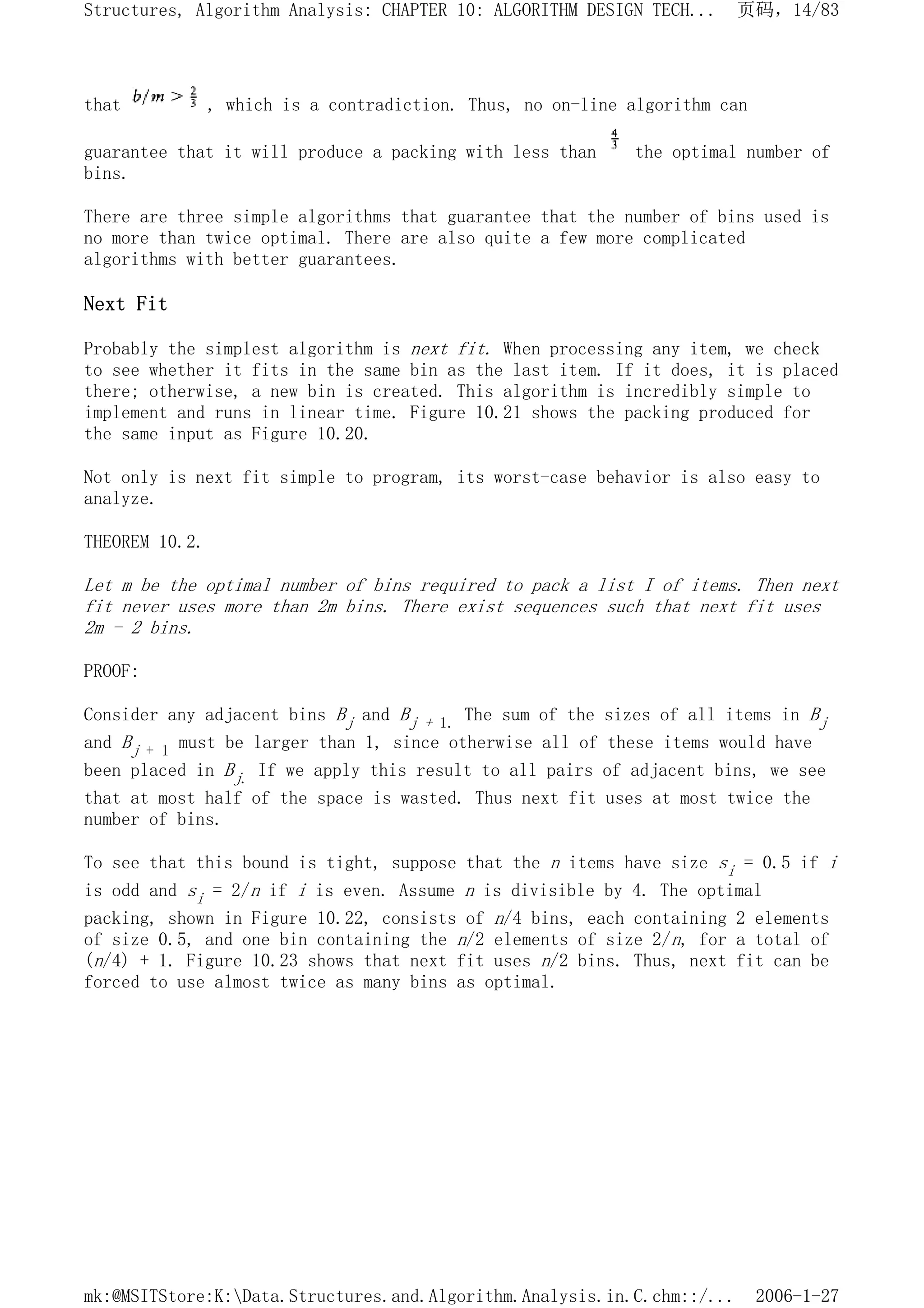 that , which is a contradiction. Thus, no on-line algorithm can
guarantee that it will produce a packing with less than the optimal number of
bins.
There are three simple algorithms that guarantee that the number of bins used is
no more than twice optimal. There are also quite a few more complicated
algorithms with better guarantees.
Next Fit
Probably the simplest algorithm is next fit. When processing any item, we check
to see whether it fits in the same bin as the last item. If it does, it is placed
there; otherwise, a new bin is created. This algorithm is incredibly simple to
implement and runs in linear time. Figure 10.21 shows the packing produced for
the same input as Figure 10.20.
Not only is next fit simple to program, its worst-case behavior is also easy to
analyze.
THEOREM 10.2.
Let m be the optimal number of bins required to pack a list I of items. Then next
fit never uses more than 2m bins. There exist sequences such that next fit uses
2m - 2 bins.
PROOF:
Consider any adjacent bins Bj and Bj + 1. The sum of the sizes of all items in Bj
and Bj + 1 must be larger than 1, since otherwise all of these items would have
been placed in Bj. If we apply this result to all pairs of adjacent bins, we see
that at most half of the space is wasted. Thus next fit uses at most twice the
number of bins.
To see that this bound is tight, suppose that the n items have size si = 0.5 if i
is odd and si = 2/n if i is even. Assume n is divisible by 4. The optimal
packing, shown in Figure 10.22, consists of n/4 bins, each containing 2 elements
of size 0.5, and one bin containing the n/2 elements of size 2/n, for a total of
(n/4) + 1. Figure 10.23 shows that next fit uses n/2 bins. Thus, next fit can be
forced to use almost twice as many bins as optimal.
页码，14/83
Structures, Algorithm Analysis: CHAPTER 10: ALGORITHM DESIGN TECH...
2006-1-27
mk:@MSITStore:K:Data.Structures.and.Algorithm.Analysis.in.C.chm::/...
 