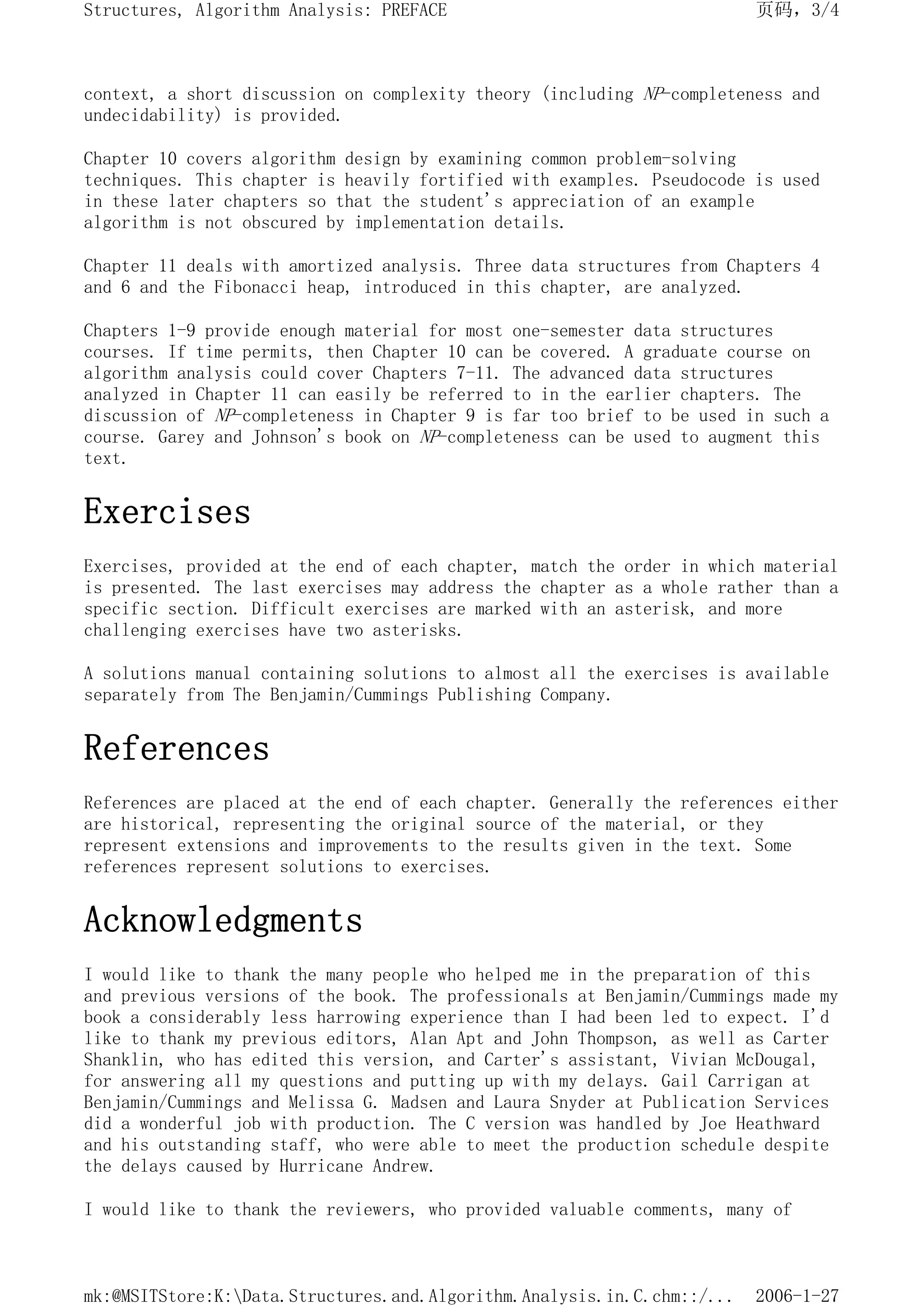 context, a short discussion on complexity theory (including NP-completeness and
undecidability) is provided.
Chapter 10 covers algorithm design by examining common problem-solving
techniques. This chapter is heavily fortified with examples. Pseudocode is used
in these later chapters so that the student's appreciation of an example
algorithm is not obscured by implementation details.
Chapter 11 deals with amortized analysis. Three data structures from Chapters 4
and 6 and the Fibonacci heap, introduced in this chapter, are analyzed.
Chapters 1-9 provide enough material for most one-semester data structures
courses. If time permits, then Chapter 10 can be covered. A graduate course on
algorithm analysis could cover Chapters 7-11. The advanced data structures
analyzed in Chapter 11 can easily be referred to in the earlier chapters. The
discussion of NP-completeness in Chapter 9 is far too brief to be used in such a
course. Garey and Johnson's book on NP-completeness can be used to augment this
text.
Exercises
Exercises, provided at the end of each chapter, match the order in which material
is presented. The last exercises may address the chapter as a whole rather than a
specific section. Difficult exercises are marked with an asterisk, and more
challenging exercises have two asterisks.
A solutions manual containing solutions to almost all the exercises is available
separately from The Benjamin/Cummings Publishing Company.
References
References are placed at the end of each chapter. Generally the references either
are historical, representing the original source of the material, or they
represent extensions and improvements to the results given in the text. Some
references represent solutions to exercises.
Acknowledgments
I would like to thank the many people who helped me in the preparation of this
and previous versions of the book. The professionals at Benjamin/Cummings made my
book a considerably less harrowing experience than I had been led to expect. I'd
like to thank my previous editors, Alan Apt and John Thompson, as well as Carter
Shanklin, who has edited this version, and Carter's assistant, Vivian McDougal,
for answering all my questions and putting up with my delays. Gail Carrigan at
Benjamin/Cummings and Melissa G. Madsen and Laura Snyder at Publication Services
did a wonderful job with production. The C version was handled by Joe Heathward
and his outstanding staff, who were able to meet the production schedule despite
the delays caused by Hurricane Andrew.
I would like to thank the reviewers, who provided valuable comments, many of
页码，3/4
Structures, Algorithm Analysis: PREFACE
2006-1-27
mk:@MSITStore:K:Data.Structures.and.Algorithm.Analysis.in.C.chm::/...
 