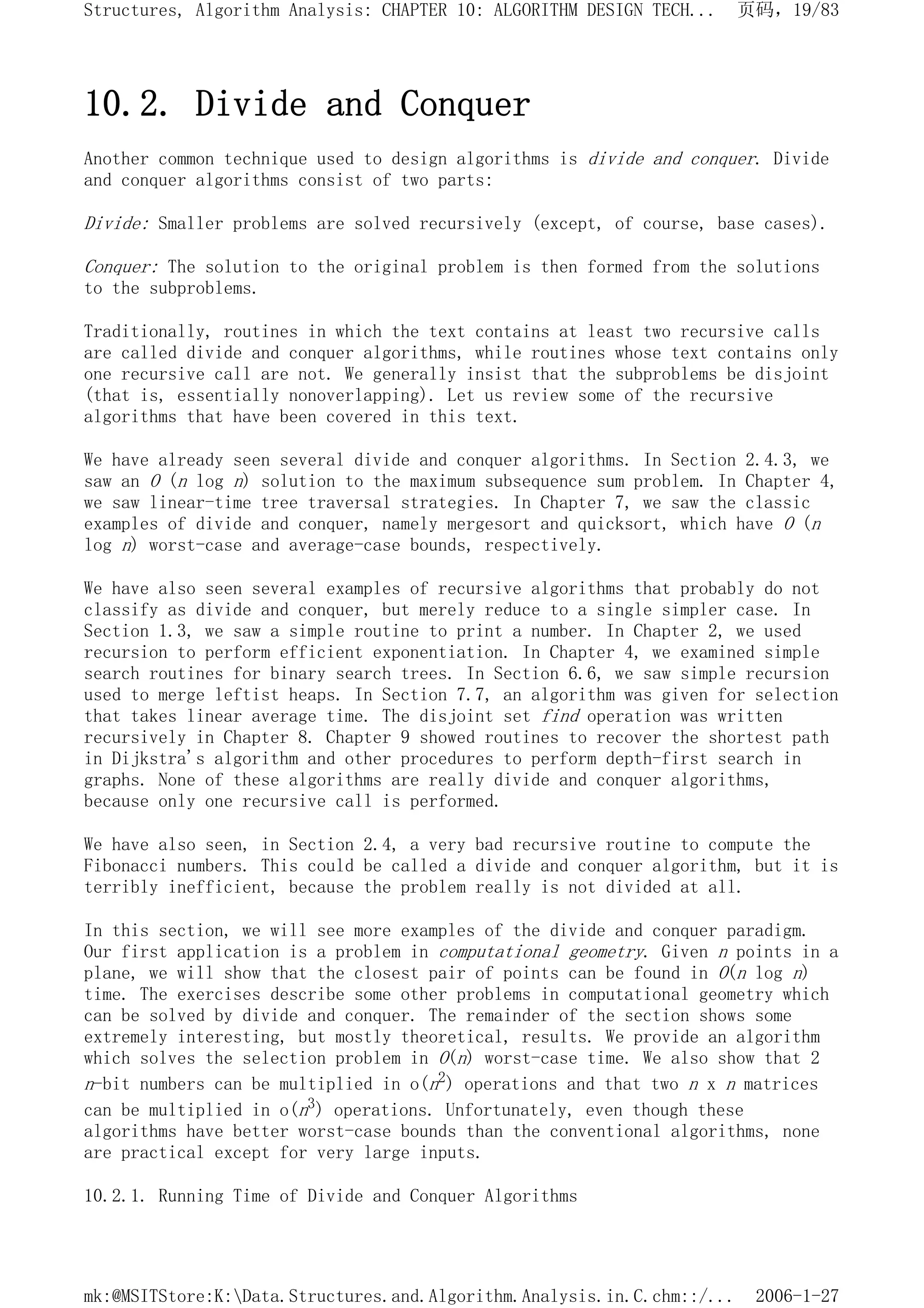10.2. Divide and Conquer
Another common technique used to design algorithms is divide and conquer. Divide
and conquer algorithms consist of two parts:
Divide: Smaller problems are solved recursively (except, of course, base cases).
Conquer: The solution to the original problem is then formed from the solutions
to the subproblems.
Traditionally, routines in which the text contains at least two recursive calls
are called divide and conquer algorithms, while routines whose text contains only
one recursive call are not. We generally insist that the subproblems be disjoint
(that is, essentially nonoverlapping). Let us review some of the recursive
algorithms that have been covered in this text.
We have already seen several divide and conquer algorithms. In Section 2.4.3, we
saw an O (n log n) solution to the maximum subsequence sum problem. In Chapter 4,
we saw linear-time tree traversal strategies. In Chapter 7, we saw the classic
examples of divide and conquer, namely mergesort and quicksort, which have O (n
log n) worst-case and average-case bounds, respectively.
We have also seen several examples of recursive algorithms that probably do not
classify as divide and conquer, but merely reduce to a single simpler case. In
Section 1.3, we saw a simple routine to print a number. In Chapter 2, we used
recursion to perform efficient exponentiation. In Chapter 4, we examined simple
search routines for binary search trees. In Section 6.6, we saw simple recursion
used to merge leftist heaps. In Section 7.7, an algorithm was given for selection
that takes linear average time. The disjoint set find operation was written
recursively in Chapter 8. Chapter 9 showed routines to recover the shortest path
in Dijkstra's algorithm and other procedures to perform depth-first search in
graphs. None of these algorithms are really divide and conquer algorithms,
because only one recursive call is performed.
We have also seen, in Section 2.4, a very bad recursive routine to compute the
Fibonacci numbers. This could be called a divide and conquer algorithm, but it is
terribly inefficient, because the problem really is not divided at all.
In this section, we will see more examples of the divide and conquer paradigm.
Our first application is a problem in computational geometry. Given n points in a
plane, we will show that the closest pair of points can be found in O(n log n)
time. The exercises describe some other problems in computational geometry which
can be solved by divide and conquer. The remainder of the section shows some
extremely interesting, but mostly theoretical, results. We provide an algorithm
which solves the selection problem in O(n) worst-case time. We also show that 2
n-bit numbers can be multiplied in o(n2) operations and that two n x n matrices
can be multiplied in o(n3) operations. Unfortunately, even though these
algorithms have better worst-case bounds than the conventional algorithms, none
are practical except for very large inputs.
10.2.1. Running Time of Divide and Conquer Algorithms
页码，19/83
Structures, Algorithm Analysis: CHAPTER 10: ALGORITHM DESIGN TECH...
2006-1-27
mk:@MSITStore:K:Data.Structures.and.Algorithm.Analysis.in.C.chm::/...
 