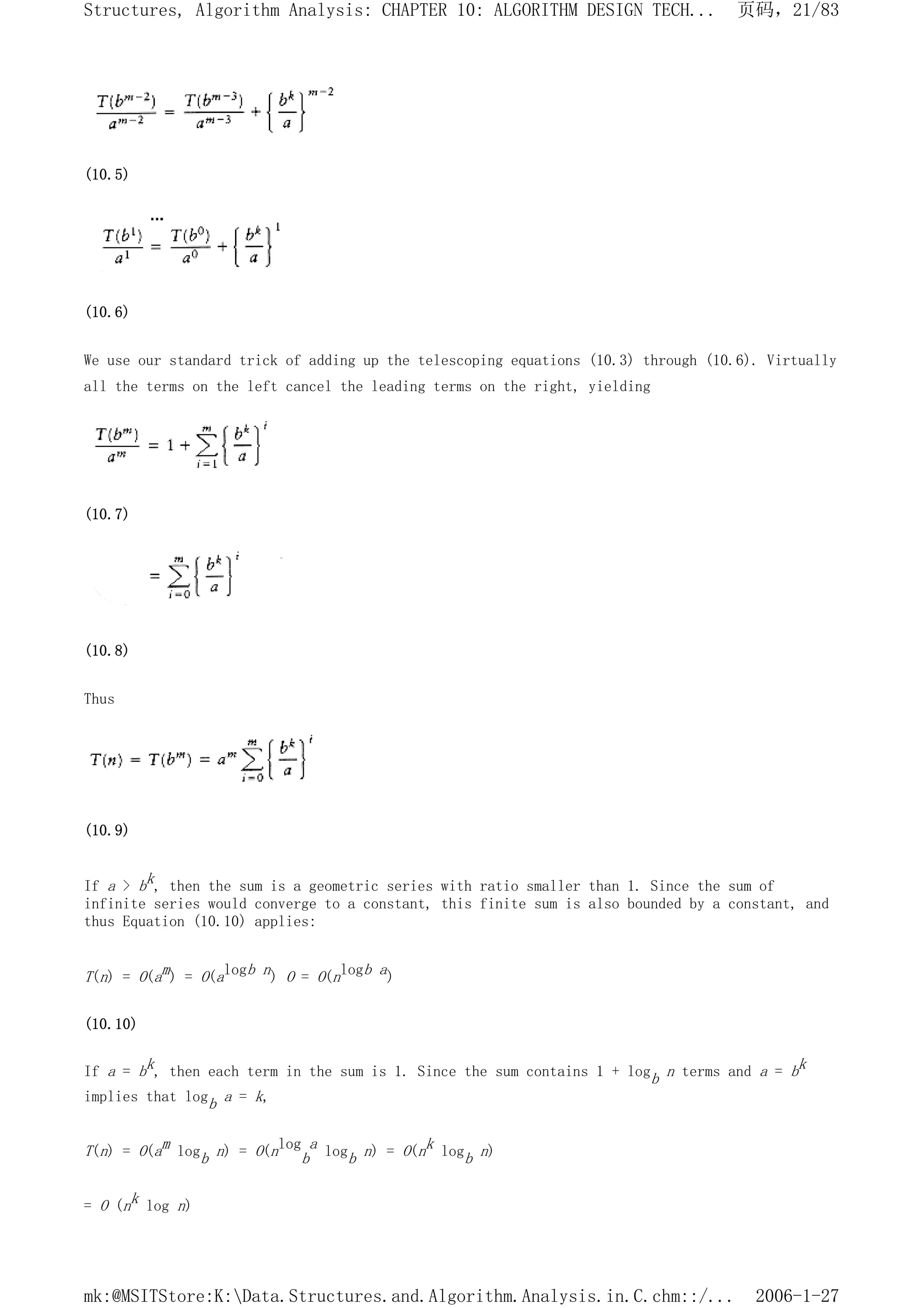 (10.5)
(10.6)
We use our standard trick of adding up the telescoping equations (10.3) through (10.6). Virtually
all the terms on the left cancel the leading terms on the right, yielding
(10.7)
(10.8)
Thus
(10.9)
If a > bk, then the sum is a geometric series with ratio smaller than 1. Since the sum of
infinite series would converge to a constant, this finite sum is also bounded by a constant, and
thus Equation (10.10) applies:
T(n) = O(am) = O(alogb n) O = O(nlogb a)
(10.10)
If a = bk, then each term in the sum is 1. Since the sum contains 1 + logb n terms and a = bk
implies that logb a = k,
T(n) = O(am logb n) = O(nlog
b
a logb n) = O(nk logb n)
= O (nk log n)
页码，21/83
Structures, Algorithm Analysis: CHAPTER 10: ALGORITHM DESIGN TECH...
2006-1-27
mk:@MSITStore:K:Data.Structures.and.Algorithm.Analysis.in.C.chm::/...
 