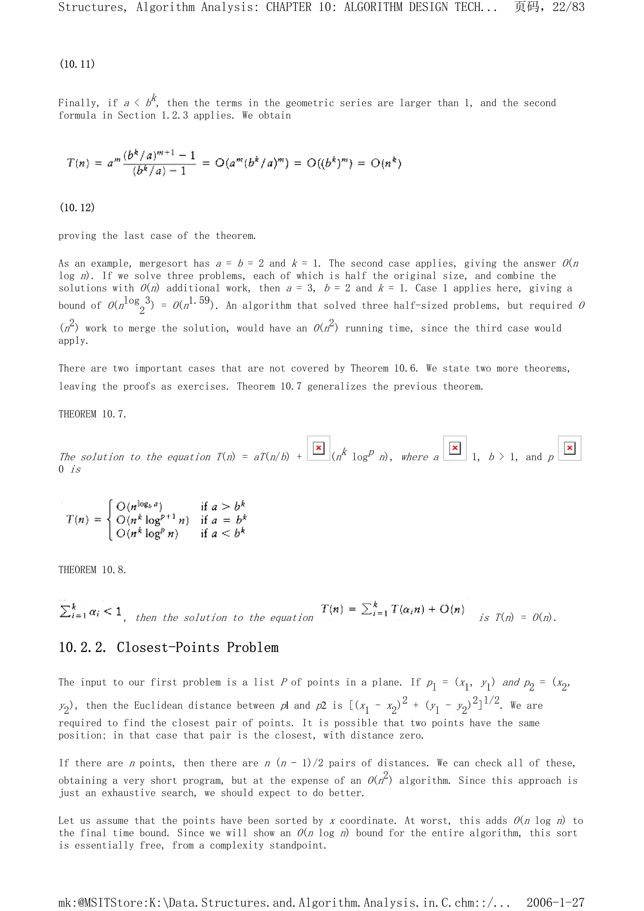 (10.11)
Finally, if a < bk, then the terms in the geometric series are larger than 1, and the second
formula in Section 1.2.3 applies. We obtain
(10.12)
proving the last case of the theorem.
As an example, mergesort has a = b = 2 and k = 1. The second case applies, giving the answer O(n
log n). If we solve three problems, each of which is half the original size, and combine the
solutions with O(n) additional work, then a = 3, b = 2 and k = 1. Case 1 applies here, giving a
bound of O(nlog
2
3) = O(n1.59). An algorithm that solved three half-sized problems, but required O
(n2) work to merge the solution, would have an O(n2) running time, since the third case would
apply.
There are two important cases that are not covered by Theorem 10.6. We state two more theorems,
leaving the proofs as exercises. Theorem 10.7 generalizes the previous theorem.
THEOREM 10.7.
The solution to the equation T(n) = aT(n/b) + (nk logp n), where a 1, b > 1, and p
0 is
THEOREM 10.8.
, then the solution to the equation is T(n) = O(n).
10.2.2. Closest-Points Problem
The input to our first problem is a list P of points in a plane. If pl = (x1, y1) and p2 = (x2,
y2), then the Euclidean distance between pl and p2 is [(x1 - x2)2 + (yl - y2)2]l/2. We are
required to find the closest pair of points. It is possible that two points have the same
position; in that case that pair is the closest, with distance zero.
If there are n points, then there are n (n - 1)/2 pairs of distances. We can check all of these,
obtaining a very short program, but at the expense of an O(n2) algorithm. Since this approach is
just an exhaustive search, we should expect to do better.
Let us assume that the points have been sorted by x coordinate. At worst, this adds O(n log n) to
the final time bound. Since we will show an O(n log n) bound for the entire algorithm, this sort
is essentially free, from a complexity standpoint.
页码，22/83
Structures, Algorithm Analysis: CHAPTER 10: ALGORITHM DESIGN TECH...
2006-1-27
mk:@MSITStore:K:Data.Structures.and.Algorithm.Analysis.in.C.chm::/...
 