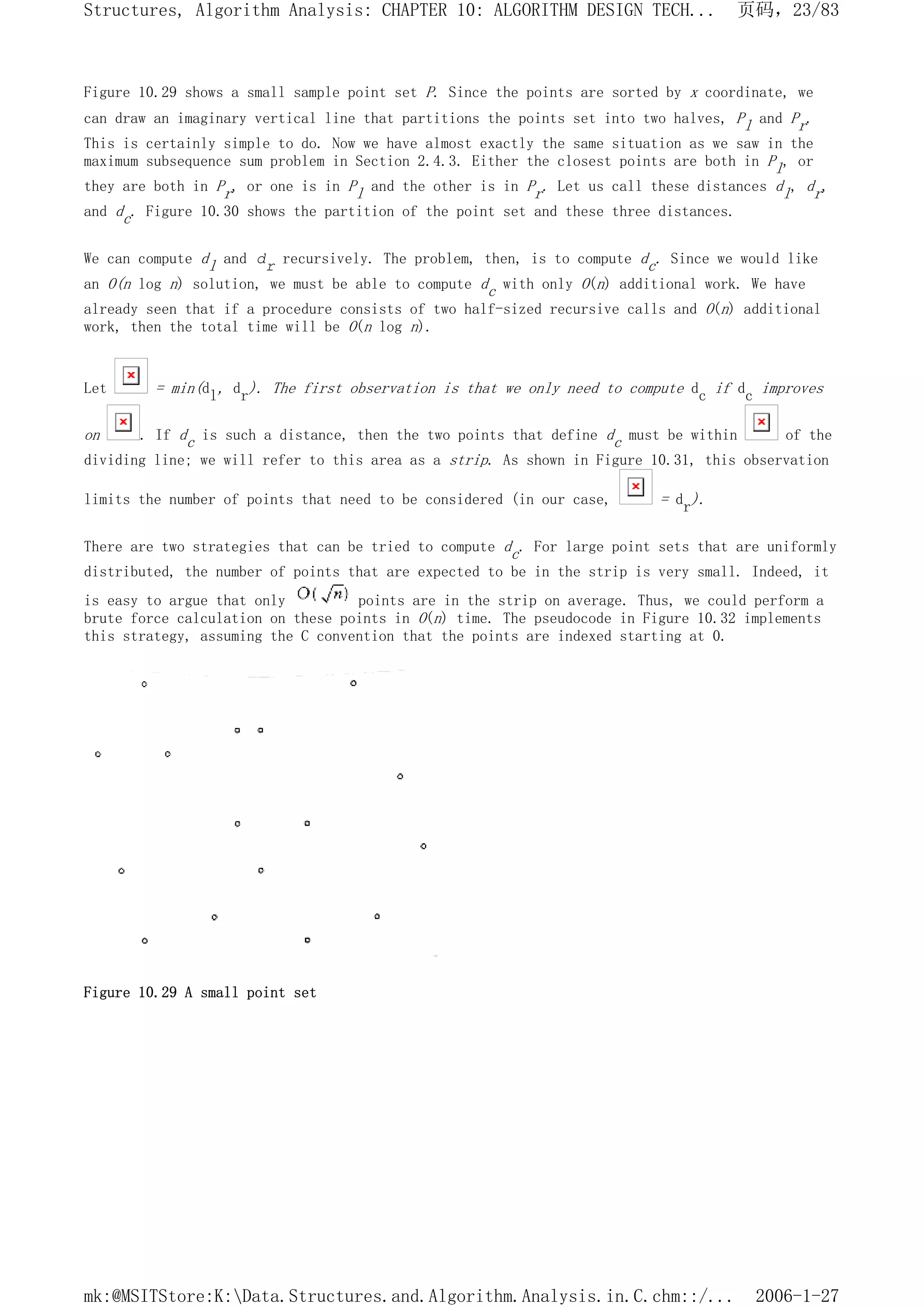 Figure 10.29 shows a small sample point set P. Since the points are sorted by x coordinate, we
can draw an imaginary vertical line that partitions the points set into two halves, Pl and Pr.
This is certainly simple to do. Now we have almost exactly the same situation as we saw in the
maximum subsequence sum problem in Section 2.4.3. Either the closest points are both in Pl, or
they are both in Pr, or one is in Pl and the other is in Pr. Let us call these distances dl, dr,
and dc. Figure 10.30 shows the partition of the point set and these three distances.
We can compute dl and dr recursively. The problem, then, is to compute dc. Since we would like
an O(n log n) solution, we must be able to compute dc with only O(n) additional work. We have
already seen that if a procedure consists of two half-sized recursive calls and O(n) additional
work, then the total time will be O(n log n).
Let = min(dl, dr). The first observation is that we only need to compute dc if dc improves
on . If dc is such a distance, then the two points that define dc must be within of the
dividing line; we will refer to this area as a strip. As shown in Figure 10.31, this observation
limits the number of points that need to be considered (in our case, = dr).
There are two strategies that can be tried to compute dc. For large point sets that are uniformly
distributed, the number of points that are expected to be in the strip is very small. Indeed, it
is easy to argue that only points are in the strip on average. Thus, we could perform a
brute force calculation on these points in O(n) time. The pseudocode in Figure 10.32 implements
this strategy, assuming the C convention that the points are indexed starting at 0.
Figure 10.29 A small point set
页码，23/83
Structures, Algorithm Analysis: CHAPTER 10: ALGORITHM DESIGN TECH...
2006-1-27
mk:@MSITStore:K:Data.Structures.and.Algorithm.Analysis.in.C.chm::/...
 