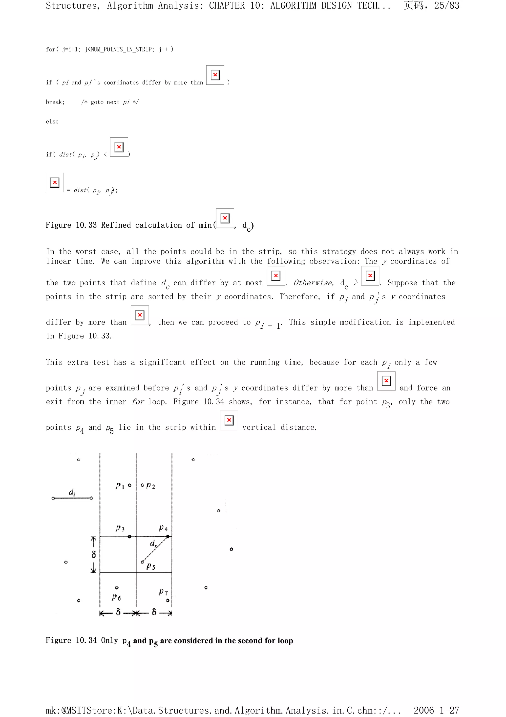 for( j=i+1; j<NUM_POINTS_IN_STRIP; j++ )
if ( pi and pj 's coordinates differ by more than )
break; /* goto next pi */
else
if( dist( pi, pj) < )
= dist( pi, pj);
Figure 10.33 Refined calculation of min( , dc)
In the worst case, all the points could be in the strip, so this strategy does not always work in
linear time. We can improve this algorithm with the following observation: The y coordinates of
the two points that define dc can differ by at most . Otherwise, dc > . Suppose that the
points in the strip are sorted by their y coordinates. Therefore, if pi and pj's y coordinates
differ by more than , then we can proceed to pi + l. This simple modification is implemented
in Figure 10.33.
This extra test has a significant effect on the running time, because for each pi only a few
points pj are examined before pi's and pj's y coordinates differ by more than and force an
exit from the inner for loop. Figure 10.34 shows, for instance, that for point p3, only the two
points p4 and p5 lie in the strip within vertical distance.
Figure 10.34 Only p4 and p5 are considered in the second for loop
页码，25/83
Structures, Algorithm Analysis: CHAPTER 10: ALGORITHM DESIGN TECH...
2006-1-27
mk:@MSITStore:K:Data.Structures.and.Algorithm.Analysis.in.C.chm::/...
 