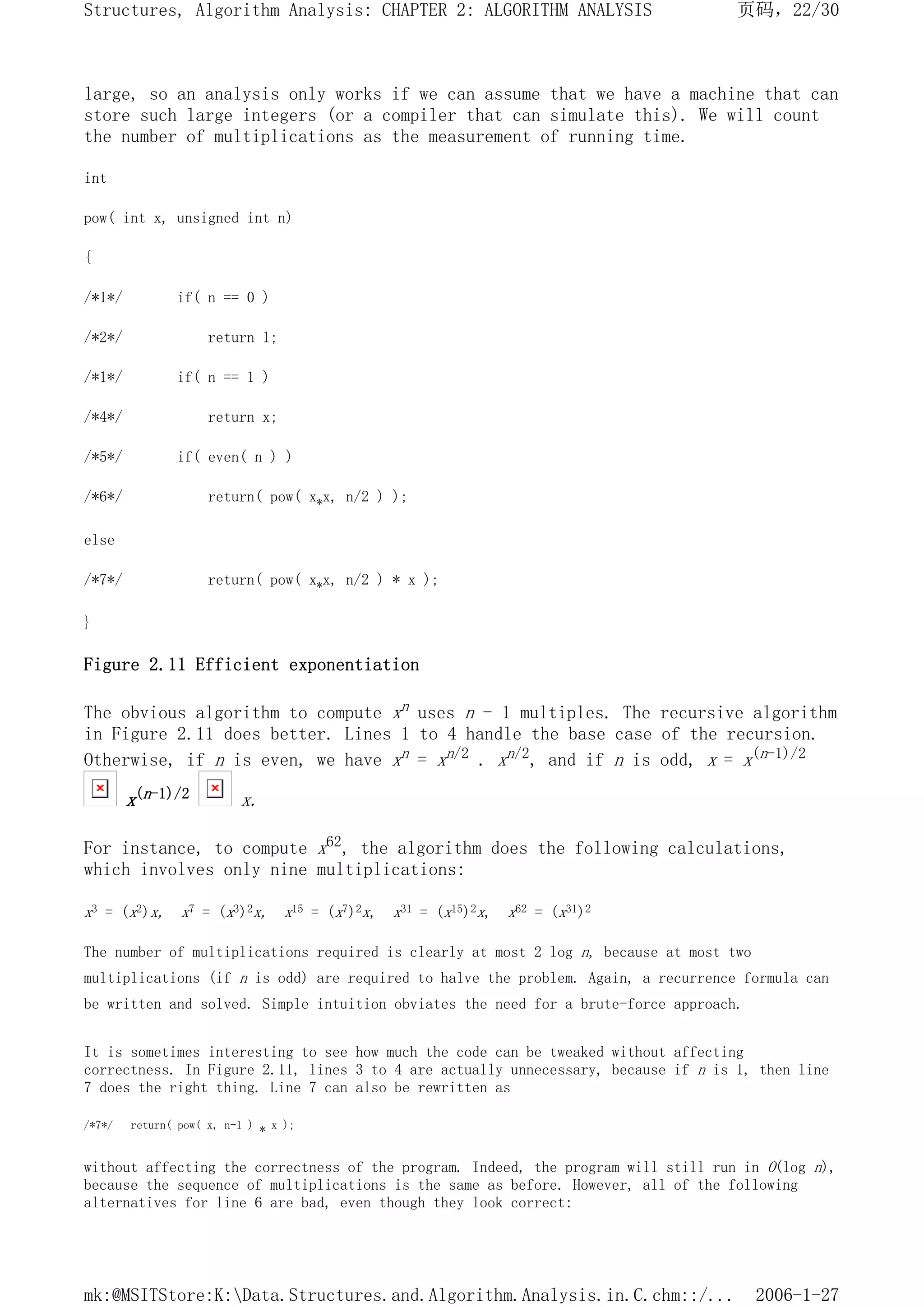 large, so an analysis only works if we can assume that we have a machine that can
store such large integers (or a compiler that can simulate this). We will count
the number of multiplications as the measurement of running time.
int
pow( int x, unsigned int n)
{
/*1*/ if( n == 0 )
/*2*/ return 1;
/*1*/ if( n == 1 )
/*4*/ return x;
/*5*/ if( even( n ) )
/*6*/ return( pow( x*x, n/2 ) );
else
/*7*/ return( pow( x*x, n/2 ) * x );
}
Figure 2.11 Efficient exponentiation
The obvious algorithm to compute xn uses n - 1 multiples. The recursive algorithm
in Figure 2.11 does better. Lines 1 to 4 handle the base case of the recursion.
Otherwise, if n is even, we have xn = xn/2 . xn/2, and if n is odd, x = x(n-1)/2
x(n-1)/2 x.
For instance, to compute x62, the algorithm does the following calculations,
which involves only nine multiplications:
x3 = (x2)x, x7 = (x3)2x, x15 = (x7)2x, x31 = (x15)2x, x62 = (x31)2
The number of multiplications required is clearly at most 2 log n, because at most two
multiplications (if n is odd) are required to halve the problem. Again, a recurrence formula can
be written and solved. Simple intuition obviates the need for a brute-force approach.
It is sometimes interesting to see how much the code can be tweaked without affecting
correctness. In Figure 2.11, lines 3 to 4 are actually unnecessary, because if n is 1, then line
7 does the right thing. Line 7 can also be rewritten as
/*7*/ return( pow( x, n-1 ) * x );
without affecting the correctness of the program. Indeed, the program will still run in O(log n),
because the sequence of multiplications is the same as before. However, all of the following
alternatives for line 6 are bad, even though they look correct:
页码，22/30
Structures, Algorithm Analysis: CHAPTER 2: ALGORITHM ANALYSIS
2006-1-27
mk:@MSITStore:K:Data.Structures.and.Algorithm.Analysis.in.C.chm::/...
 