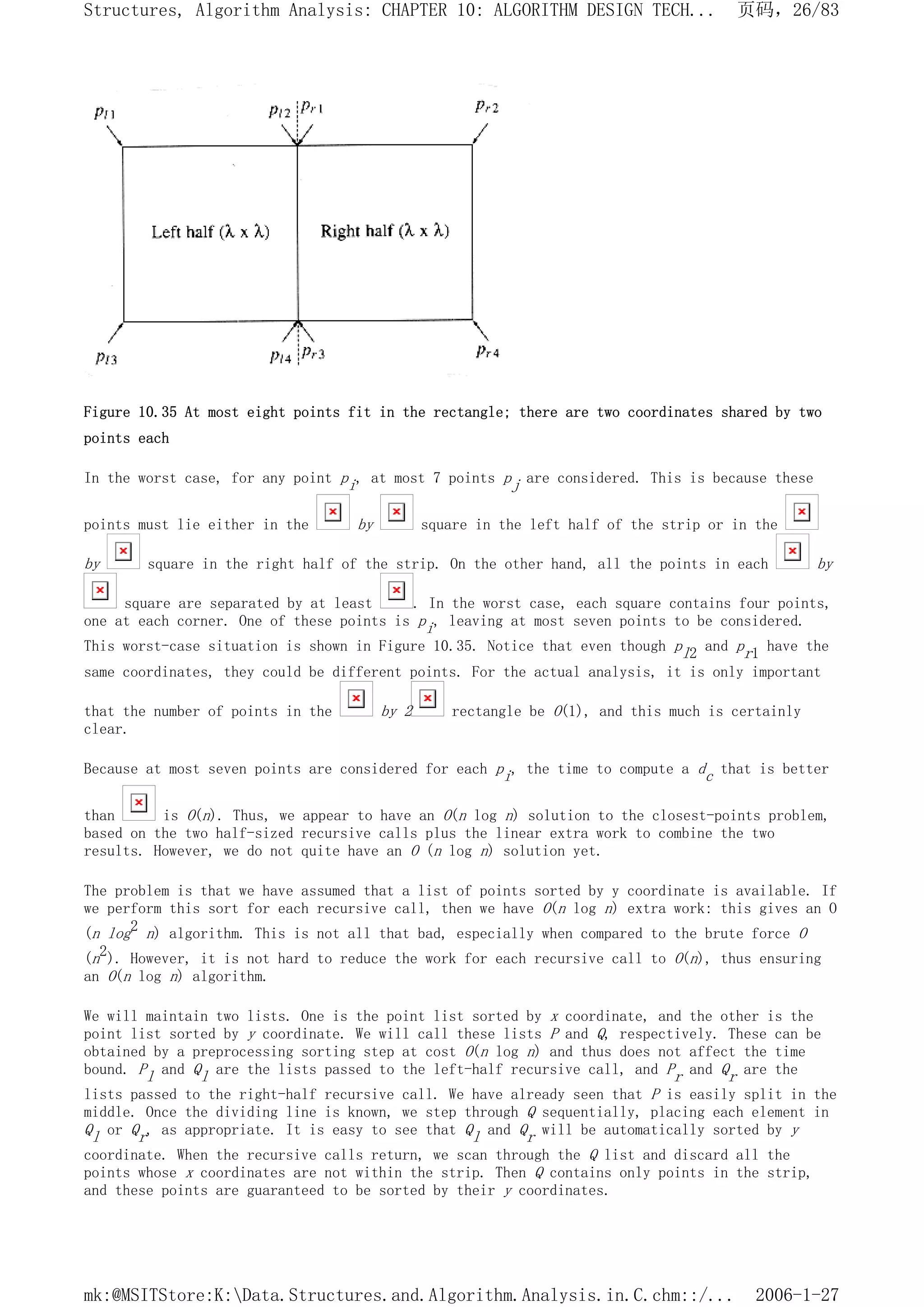 Figure 10.35 At most eight points fit in the rectangle; there are two coordinates shared by two
points each
In the worst case, for any point pi, at most 7 points pj are considered. This is because these
points must lie either in the by square in the left half of the strip or in the
by square in the right half of the strip. On the other hand, all the points in each by
square are separated by at least . In the worst case, each square contains four points,
one at each corner. One of these points is pi, leaving at most seven points to be considered.
This worst-case situation is shown in Figure 10.35. Notice that even though pl2 and pr1 have the
same coordinates, they could be different points. For the actual analysis, it is only important
that the number of points in the by 2 rectangle be O(1), and this much is certainly
clear.
Because at most seven points are considered for each pi, the time to compute a dc that is better
than is O(n). Thus, we appear to have an O(n log n) solution to the closest-points problem,
based on the two half-sized recursive calls plus the linear extra work to combine the two
results. However, we do not quite have an O (n log n) solution yet.
The problem is that we have assumed that a list of points sorted by y coordinate is available. If
we perform this sort for each recursive call, then we have O(n log n) extra work: this gives an O
(n log2 n) algorithm. This is not all that bad, especially when compared to the brute force O
(n2). However, it is not hard to reduce the work for each recursive call to O(n), thus ensuring
an O(n log n) algorithm.
We will maintain two lists. One is the point list sorted by x coordinate, and the other is the
point list sorted by y coordinate. We will call these lists P and Q, respectively. These can be
obtained by a preprocessing sorting step at cost O(n log n) and thus does not affect the time
bound. Pl and Ql are the lists passed to the left-half recursive call, and Pr and Qr are the
lists passed to the right-half recursive call. We have already seen that P is easily split in the
middle. Once the dividing line is known, we step through Q sequentially, placing each element in
Ql or Qr, as appropriate. It is easy to see that Ql and Qr will be automatically sorted by y
coordinate. When the recursive calls return, we scan through the Q list and discard all the
points whose x coordinates are not within the strip. Then Q contains only points in the strip,
and these points are guaranteed to be sorted by their y coordinates.
页码，26/83
Structures, Algorithm Analysis: CHAPTER 10: ALGORITHM DESIGN TECH...
2006-1-27
mk:@MSITStore:K:Data.Structures.and.Algorithm.Analysis.in.C.chm::/...
 