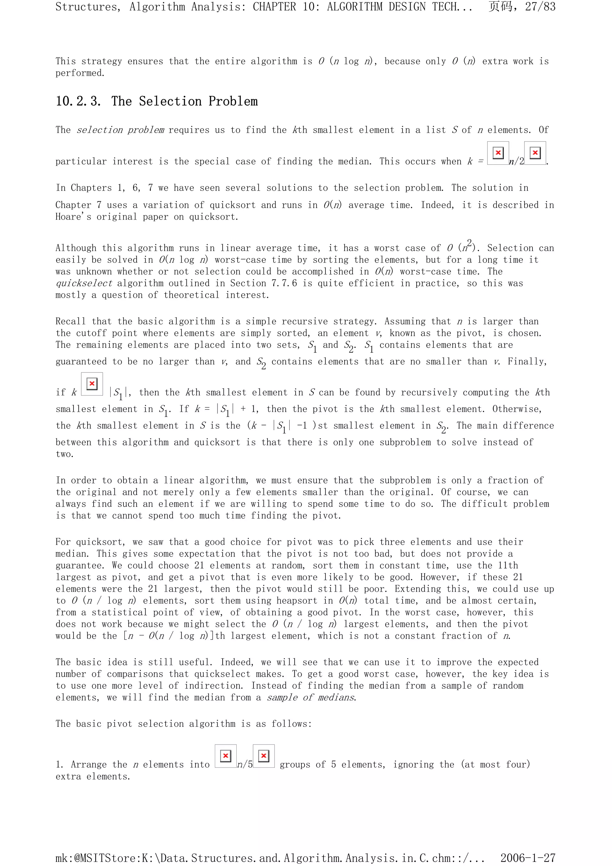This strategy ensures that the entire algorithm is O (n log n), because only O (n) extra work is
performed.
10.2.3. The Selection Problem
The selection problem requires us to find the kth smallest element in a list S of n elements. Of
particular interest is the special case of finding the median. This occurs when k = n/2 .
In Chapters 1, 6, 7 we have seen several solutions to the selection problem. The solution in
Chapter 7 uses a variation of quicksort and runs in O(n) average time. Indeed, it is described in
Hoare's original paper on quicksort.
Although this algorithm runs in linear average time, it has a worst case of O (n2). Selection can
easily be solved in O(n log n) worst-case time by sorting the elements, but for a long time it
was unknown whether or not selection could be accomplished in O(n) worst-case time. The
quickselect algorithm outlined in Section 7.7.6 is quite efficient in practice, so this was
mostly a question of theoretical interest.
Recall that the basic algorithm is a simple recursive strategy. Assuming that n is larger than
the cutoff point where elements are simply sorted, an element v, known as the pivot, is chosen.
The remaining elements are placed into two sets, S1 and S2. S1 contains elements that are
guaranteed to be no larger than v, and S2 contains elements that are no smaller than v. Finally,
if k |S1|, then the kth smallest element in S can be found by recursively computing the kth
smallest element in S1. If k = |S1| + 1, then the pivot is the kth smallest element. Otherwise,
the kth smallest element in S is the (k - |S1| -1 )st smallest element in S2. The main difference
between this algorithm and quicksort is that there is only one subproblem to solve instead of
two.
In order to obtain a linear algorithm, we must ensure that the subproblem is only a fraction of
the original and not merely only a few elements smaller than the original. Of course, we can
always find such an element if we are willing to spend some time to do so. The difficult problem
is that we cannot spend too much time finding the pivot.
For quicksort, we saw that a good choice for pivot was to pick three elements and use their
median. This gives some expectation that the pivot is not too bad, but does not provide a
guarantee. We could choose 21 elements at random, sort them in constant time, use the 11th
largest as pivot, and get a pivot that is even more likely to be good. However, if these 21
elements were the 21 largest, then the pivot would still be poor. Extending this, we could use up
to O (n / log n) elements, sort them using heapsort in O(n) total time, and be almost certain,
from a statistical point of view, of obtaining a good pivot. In the worst case, however, this
does not work because we might select the O (n / log n) largest elements, and then the pivot
would be the [n - O(n / log n)]th largest element, which is not a constant fraction of n.
The basic idea is still useful. Indeed, we will see that we can use it to improve the expected
number of comparisons that quickselect makes. To get a good worst case, however, the key idea is
to use one more level of indirection. Instead of finding the median from a sample of random
elements, we will find the median from a sample of medians.
The basic pivot selection algorithm is as follows:
1. Arrange the n elements into n/5 groups of 5 elements, ignoring the (at most four)
extra elements.
页码，27/83
Structures, Algorithm Analysis: CHAPTER 10: ALGORITHM DESIGN TECH...
2006-1-27
mk:@MSITStore:K:Data.Structures.and.Algorithm.Analysis.in.C.chm::/...
 