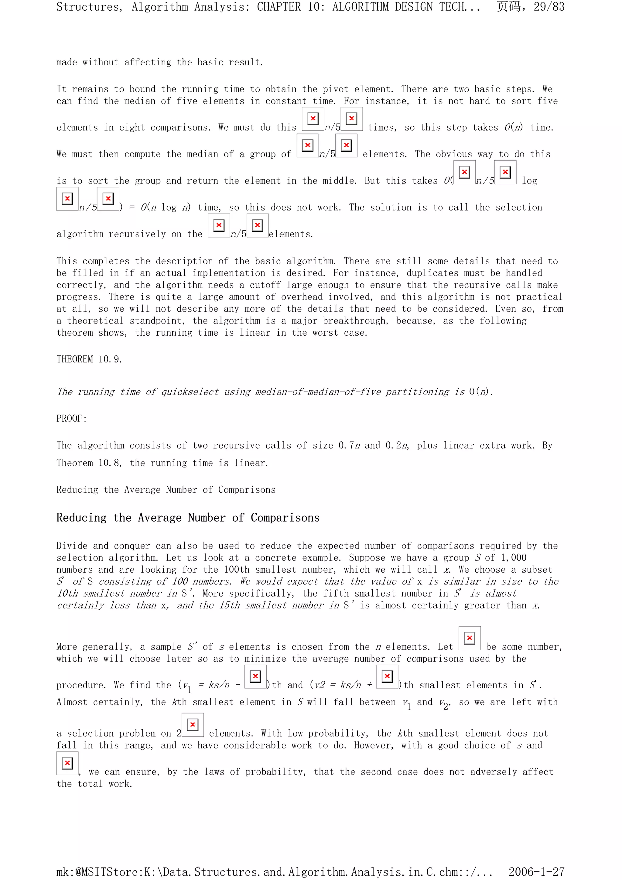 made without affecting the basic result.
It remains to bound the running time to obtain the pivot element. There are two basic steps. We
can find the median of five elements in constant time. For instance, it is not hard to sort five
elements in eight comparisons. We must do this n/5 times, so this step takes O(n) time.
We must then compute the median of a group of n/5 elements. The obvious way to do this
is to sort the group and return the element in the middle. But this takes O( n/5 log
n/5 ) = O(n log n) time, so this does not work. The solution is to call the selection
algorithm recursively on the n/5 elements.
This completes the description of the basic algorithm. There are still some details that need to
be filled in if an actual implementation is desired. For instance, duplicates must be handled
correctly, and the algorithm needs a cutoff large enough to ensure that the recursive calls make
progress. There is quite a large amount of overhead involved, and this algorithm is not practical
at all, so we will not describe any more of the details that need to be considered. Even so, from
a theoretical standpoint, the algorithm is a major breakthrough, because, as the following
theorem shows, the running time is linear in the worst case.
THEOREM 10.9.
The running time of quickselect using median-of-median-of-five partitioning is O(n).
PROOF:
The algorithm consists of two recursive calls of size 0.7n and 0.2n, plus linear extra work. By
Theorem 10.8, the running time is linear.
Reducing the Average Number of Comparisons
Reducing the Average Number of Comparisons
Divide and conquer can also be used to reduce the expected number of comparisons required by the
selection algorithm. Let us look at a concrete example. Suppose we have a group S of 1,000
numbers and are looking for the 100th smallest number, which we will call x. We choose a subset
S' of S consisting of 100 numbers. We would expect that the value of x is similar in size to the
10th smallest number in S'. More specifically, the fifth smallest number in S' is almost
certainly less than x, and the 15th smallest number in S' is almost certainly greater than x.
More generally, a sample S' of s elements is chosen from the n elements. Let be some number,
which we will choose later so as to minimize the average number of comparisons used by the
procedure. We find the (v1 = ks/n - )th and (v2 = ks/n + )th smallest elements in S'.
Almost certainly, the kth smallest element in S will fall between v1 and v2, so we are left with
a selection problem on 2 elements. With low probability, the kth smallest element does not
fall in this range, and we have considerable work to do. However, with a good choice of s and
, we can ensure, by the laws of probability, that the second case does not adversely affect
the total work.
页码，29/83
Structures, Algorithm Analysis: CHAPTER 10: ALGORITHM DESIGN TECH...
2006-1-27
mk:@MSITStore:K:Data.Structures.and.Algorithm.Analysis.in.C.chm::/...
 
