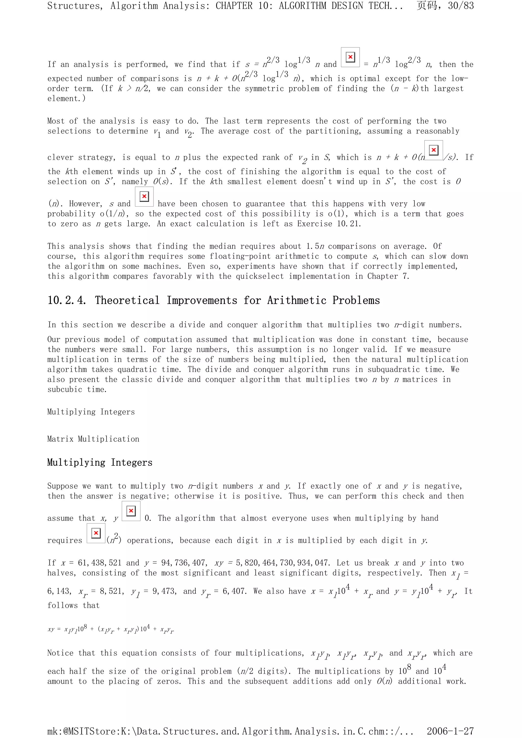 If an analysis is performed, we find that if s = n2/3 log1/3 n and = n1/3 log2/3 n, then the
expected number of comparisons is n + k + O(n2/3 log1/3 n), which is optimal except for the low-
order term. (If k > n/2, we can consider the symmetric problem of finding the (n - k)th largest
element.)
Most of the analysis is easy to do. The last term represents the cost of performing the two
selections to determine v1 and v2. The average cost of the partitioning, assuming a reasonably
clever strategy, is equal to n plus the expected rank of v2 in S, which is n + k + O(n /s). If
the kth element winds up in S', the cost of finishing the algorithm is equal to the cost of
selection on S', namely O(s). If the kth smallest element doesn't wind up in S', the cost is O
(n). However, s and have been chosen to guarantee that this happens with very low
probability o(1/n), so the expected cost of this possibility is o(1), which is a term that goes
to zero as n gets large. An exact calculation is left as Exercise 10.21.
This analysis shows that finding the median requires about 1.5n comparisons on average. Of
course, this algorithm requires some floating-point arithmetic to compute s, which can slow down
the algorithm on some machines. Even so, experiments have shown that if correctly implemented,
this algorithm compares favorably with the quickselect implementation in Chapter 7.
10.2.4. Theoretical Improvements for Arithmetic Problems
In this section we describe a divide and conquer algorithm that multiplies two n-digit numbers.
Our previous model of computation assumed that multiplication was done in constant time, because
the numbers were small. For large numbers, this assumption is no longer valid. If we measure
multiplication in terms of the size of numbers being multiplied, then the natural multiplication
algorithm takes quadratic time. The divide and conquer algorithm runs in subquadratic time. We
also present the classic divide and conquer algorithm that multiplies two n by n matrices in
subcubic time.
Multiplying Integers
Matrix Multiplication
Multiplying Integers
Suppose we want to multiply two n-digit numbers x and y. If exactly one of x and y is negative,
then the answer is negative; otherwise it is positive. Thus, we can perform this check and then
assume that x, y 0. The algorithm that almost everyone uses when multiplying by hand
requires (n2) operations, because each digit in x is multiplied by each digit in y.
If x = 61,438,521 and y = 94,736,407, xy = 5,820,464,730,934,047. Let us break x and y into two
halves, consisting of the most significant and least significant digits, respectively. Then xl =
6,143, xr = 8,521, yl = 9,473, and yr = 6,407. We also have x = xl104 + xr and y = yl104 + yr. It
follows that
xy = xlyl108 + (xlyr + xryl)104 + xryr
Notice that this equation consists of four multiplications, xlyl, xlyr, xryl, and xryr, which are
each half the size of the original problem (n/2 digits). The multiplications by 108 and 104
amount to the placing of zeros. This and the subsequent additions add only O(n) additional work.
页码，30/83
Structures, Algorithm Analysis: CHAPTER 10: ALGORITHM DESIGN TECH...
2006-1-27
mk:@MSITStore:K:Data.Structures.and.Algorithm.Analysis.in.C.chm::/...
 