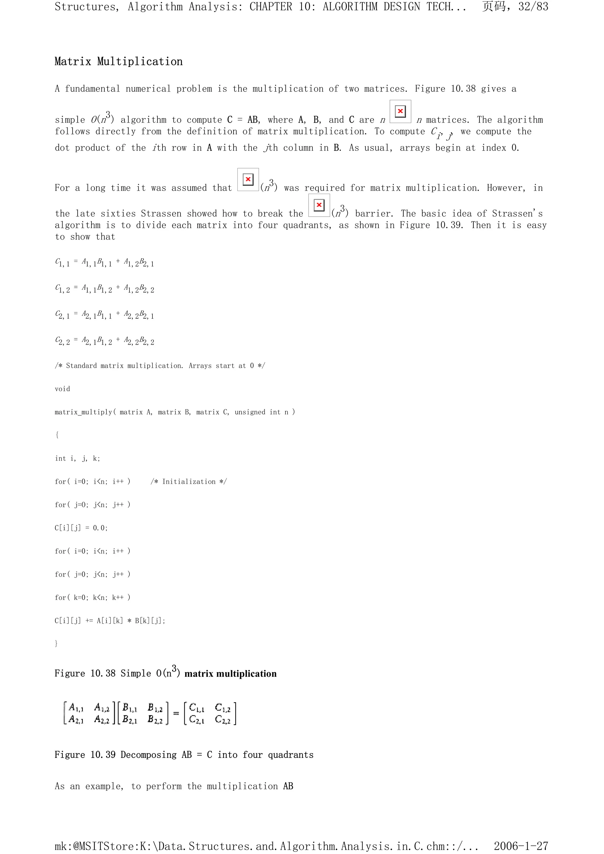 Matrix Multiplication
A fundamental numerical problem is the multiplication of two matrices. Figure 10.38 gives a
simple O(n3) algorithm to compute C = AB, where A, B, and C are n n matrices. The algorithm
follows directly from the definition of matrix multiplication. To compute Ci,j, we compute the
dot product of the ith row in A with the jth column in B. As usual, arrays begin at index 0.
For a long time it was assumed that (n3) was required for matrix multiplication. However, in
the late sixties Strassen showed how to break the (n3) barrier. The basic idea of Strassen's
algorithm is to divide each matrix into four quadrants, as shown in Figure 10.39. Then it is easy
to show that
C1,1 = A1,1B1,1 + A1,2B2,1
C1,2 = A1,1B1,2 + A1,2B2,2
C2,1 = A2,1B1,1 + A2,2B2,1
C2,2 = A2,1B1,2 + A2,2B2,2
/* Standard matrix multiplication. Arrays start at 0 */
void
matrix_multiply( matrix A, matrix B, matrix C, unsigned int n )
{
int i, j, k;
for( i=0; i<n; i++ ) /* Initialization */
for( j=O; j<n; j++ )
C[i][j] = 0.0;
for( i=0; i<n; i++ )
for( j=0; j<n; j++ )
for( k=0; k<n; k++ )
C[i][j] += A[i][k] * B[k][j];
}
Figure 10.38 Simple O(n3) matrix multiplication
Figure 10.39 Decomposing AB = C into four quadrants
As an example, to perform the multiplication AB
页码，32/83
Structures, Algorithm Analysis: CHAPTER 10: ALGORITHM DESIGN TECH...
2006-1-27
mk:@MSITStore:K:Data.Structures.and.Algorithm.Analysis.in.C.chm::/...
 