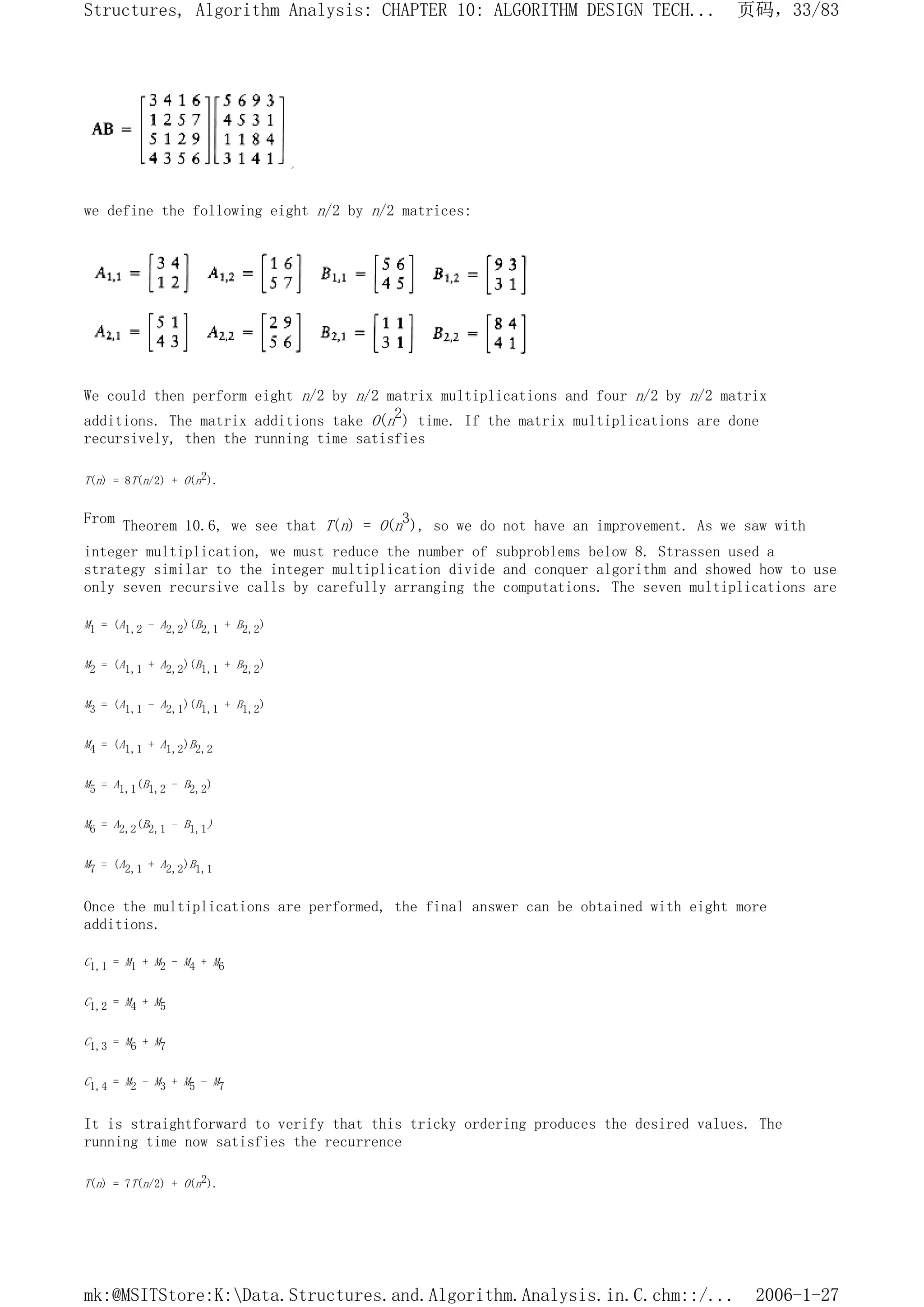 we define the following eight n/2 by n/2 matrices:
We could then perform eight n/2 by n/2 matrix multiplications and four n/2 by n/2 matrix
additions. The matrix additions take O(n2) time. If the matrix multiplications are done
recursively, then the running time satisfies
T(n) = 8T(n/2) + O(n2).
From Theorem 10.6, we see that T(n) = O(n3), so we do not have an improvement. As we saw with
integer multiplication, we must reduce the number of subproblems below 8. Strassen used a
strategy similar to the integer multiplication divide and conquer algorithm and showed how to use
only seven recursive calls by carefully arranging the computations. The seven multiplications are
M1 = (A1,2 - A2,2)(B2,1 + B2,2)
M2 = (A1,1 + A2,2)(B1,1 + B2,2)
M3 = (A1,1 - A2,1)(B1,1 + B1,2)
M4 = (A1,1 + A1,2)B2,2
M5 = A1,1(B1,2 - B2,2)
M6 = A2,2(B2,1 - B1,1)
M7 = (A2,1 + A2,2)B1,1
Once the multiplications are performed, the final answer can be obtained with eight more
additions.
C1,1 = M1 + M2 - M4 + M6
C1,2 = M4 + M5
C1,3 = M6 + M7
C1,4 = M2 - M3 + M5 - M7
It is straightforward to verify that this tricky ordering produces the desired values. The
running time now satisfies the recurrence
T(n) = 7T(n/2) + O(n2).
页码，33/83
Structures, Algorithm Analysis: CHAPTER 10: ALGORITHM DESIGN TECH...
2006-1-27
mk:@MSITStore:K:Data.Structures.and.Algorithm.Analysis.in.C.chm::/...
 