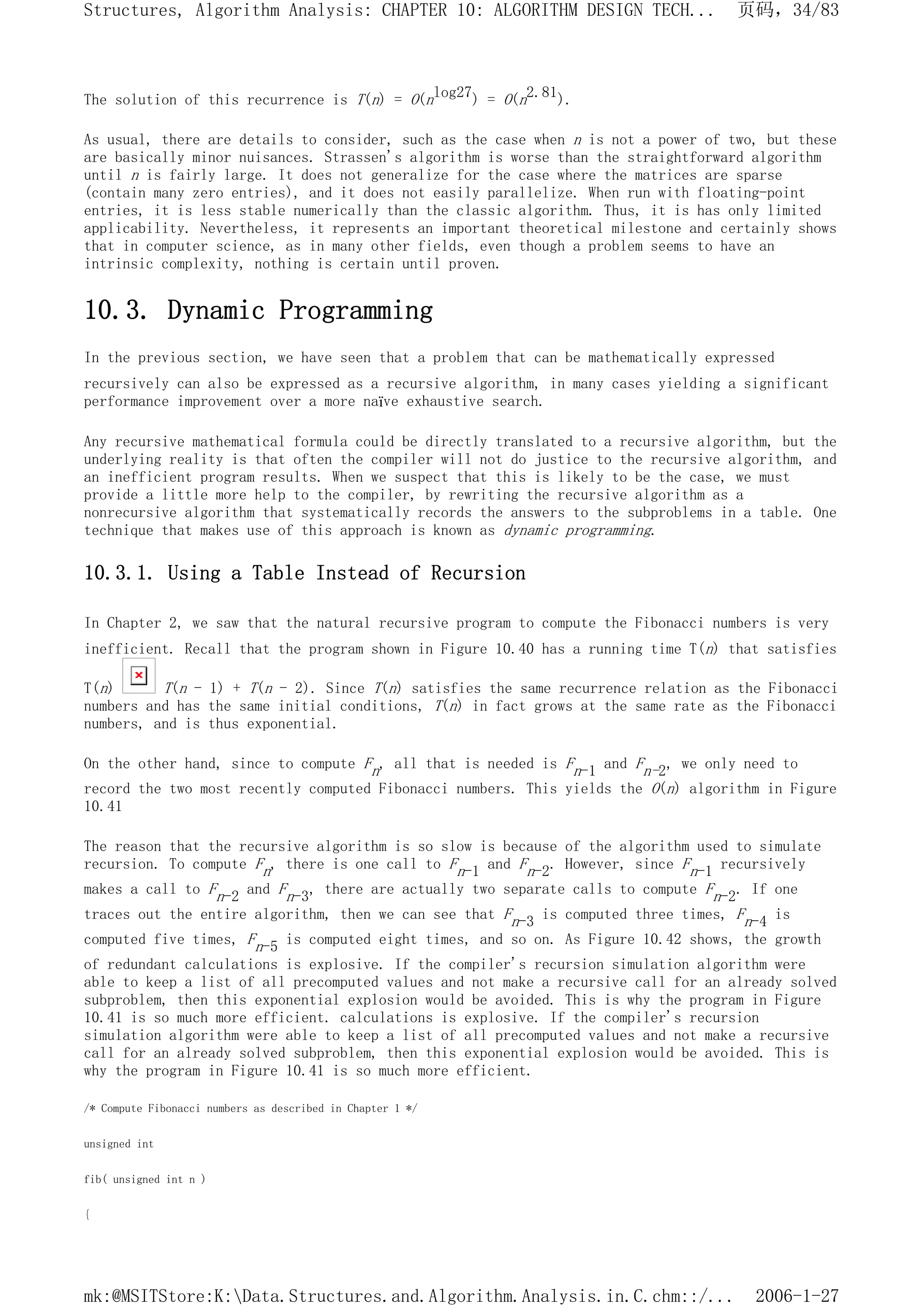 The solution of this recurrence is T(n) = O(nlog27) = O(n2.81).
As usual, there are details to consider, such as the case when n is not a power of two, but these
are basically minor nuisances. Strassen's algorithm is worse than the straightforward algorithm
until n is fairly large. It does not generalize for the case where the matrices are sparse
(contain many zero entries), and it does not easily parallelize. When run with floating-point
entries, it is less stable numerically than the classic algorithm. Thus, it is has only limited
applicability. Nevertheless, it represents an important theoretical milestone and certainly shows
that in computer science, as in many other fields, even though a problem seems to have an
intrinsic complexity, nothing is certain until proven.
10.3. Dynamic Programming
In the previous section, we have seen that a problem that can be mathematically expressed
recursively can also be expressed as a recursive algorithm, in many cases yielding a significant
performance improvement over a more naïve exhaustive search.
Any recursive mathematical formula could be directly translated to a recursive algorithm, but the
underlying reality is that often the compiler will not do justice to the recursive algorithm, and
an inefficient program results. When we suspect that this is likely to be the case, we must
provide a little more help to the compiler, by rewriting the recursive algorithm as a
nonrecursive algorithm that systematically records the answers to the subproblems in a table. One
technique that makes use of this approach is known as dynamic programming.
10.3.1. Using a Table Instead of Recursion
In Chapter 2, we saw that the natural recursive program to compute the Fibonacci numbers is very
inefficient. Recall that the program shown in Figure 10.40 has a running time T(n) that satisfies
T(n) T(n - 1) + T(n - 2). Since T(n) satisfies the same recurrence relation as the Fibonacci
numbers and has the same initial conditions, T(n) in fact grows at the same rate as the Fibonacci
numbers, and is thus exponential.
On the other hand, since to compute Fn, all that is needed is Fn-1 and Fn-2, we only need to
record the two most recently computed Fibonacci numbers. This yields the O(n) algorithm in Figure
10.41
The reason that the recursive algorithm is so slow is because of the algorithm used to simulate
recursion. To compute Fn, there is one call to Fn-1 and Fn-2. However, since Fn-1 recursively
makes a call to Fn-2 and Fn-3, there are actually two separate calls to compute Fn-2. If one
traces out the entire algorithm, then we can see that Fn-3 is computed three times, Fn-4 is
computed five times, Fn-5 is computed eight times, and so on. As Figure 10.42 shows, the growth
of redundant calculations is explosive. If the compiler's recursion simulation algorithm were
able to keep a list of all precomputed values and not make a recursive call for an already solved
subproblem, then this exponential explosion would be avoided. This is why the program in Figure
10.41 is so much more efficient. calculations is explosive. If the compiler's recursion
simulation algorithm were able to keep a list of all precomputed values and not make a recursive
call for an already solved subproblem, then this exponential explosion would be avoided. This is
why the program in Figure 10.41 is so much more efficient.
/* Compute Fibonacci numbers as described in Chapter 1 */
unsigned int
fib( unsigned int n )
{
页码，34/83
Structures, Algorithm Analysis: CHAPTER 10: ALGORITHM DESIGN TECH...
2006-1-27
mk:@MSITStore:K:Data.Structures.and.Algorithm.Analysis.in.C.chm::/...
 