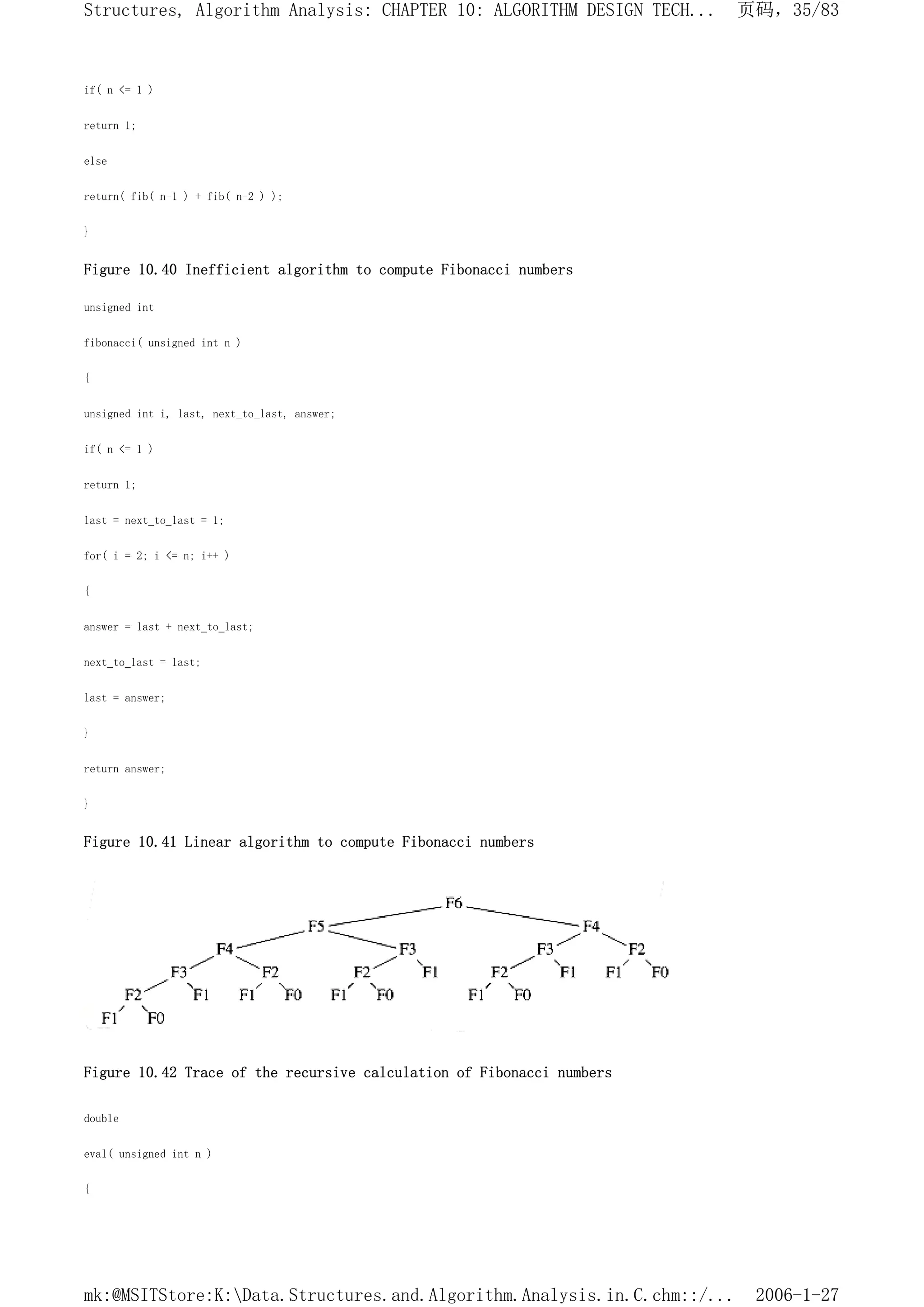 if( n <= 1 )
return 1;
else
return( fib( n-1 ) + fib( n-2 ) );
}
Figure 10.40 Inefficient algorithm to compute Fibonacci numbers
unsigned int
fibonacci( unsigned int n )
{
unsigned int i, last, next_to_last, answer;
if( n <= 1 )
return 1;
last = next_to_last = 1;
for( i = 2; i <= n; i++ )
{
answer = last + next_to_last;
next_to_last = last;
last = answer;
}
return answer;
}
Figure 10.41 Linear algorithm to compute Fibonacci numbers
Figure 10.42 Trace of the recursive calculation of Fibonacci numbers
double
eval( unsigned int n )
{
页码，35/83
Structures, Algorithm Analysis: CHAPTER 10: ALGORITHM DESIGN TECH...
2006-1-27
mk:@MSITStore:K:Data.Structures.and.Algorithm.Analysis.in.C.chm::/...
 