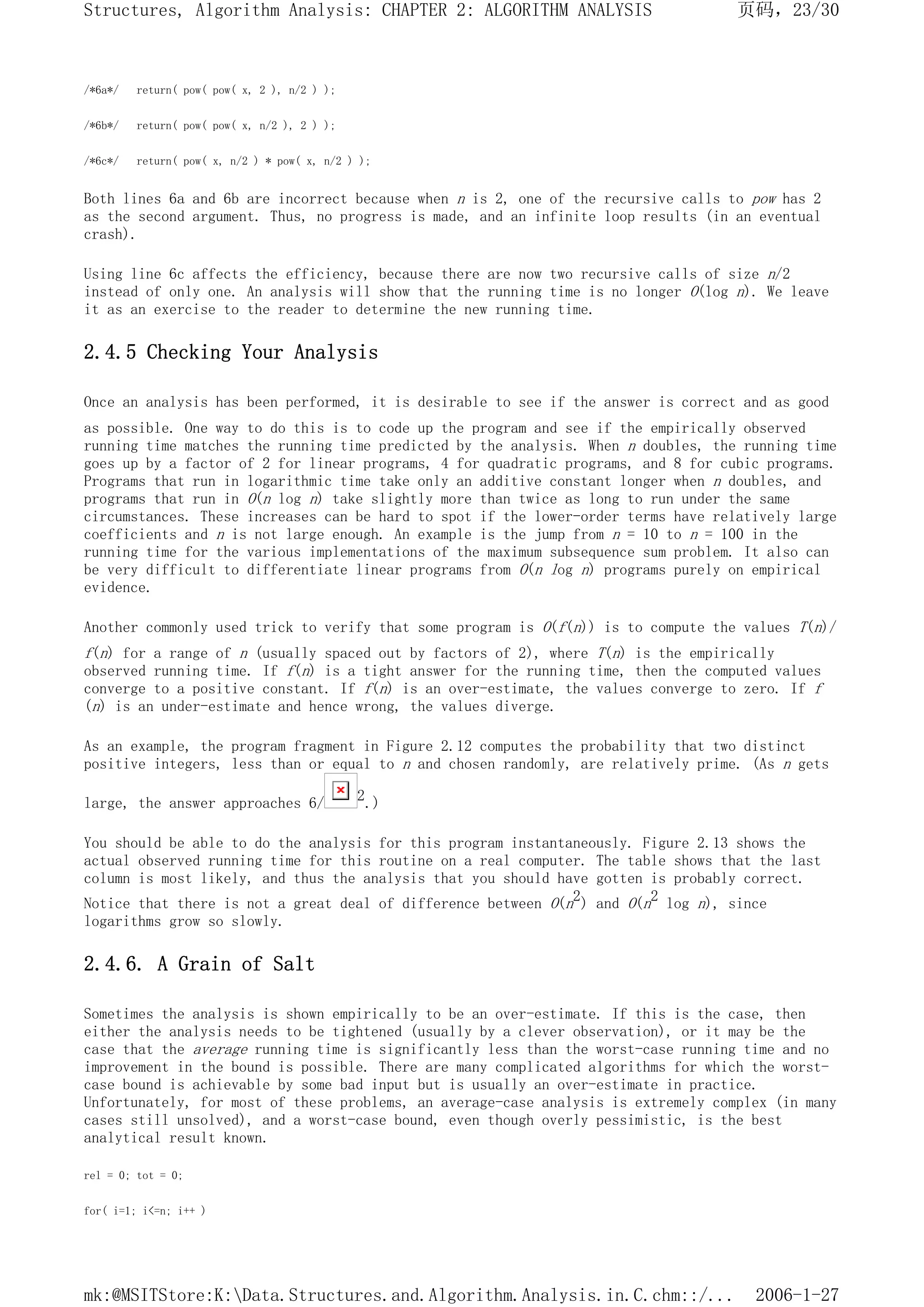 /*6a*/ return( pow( pow( x, 2 ), n/2 ) );
/*6b*/ return( pow( pow( x, n/2 ), 2 ) );
/*6c*/ return( pow( x, n/2 ) * pow( x, n/2 ) );
Both lines 6a and 6b are incorrect because when n is 2, one of the recursive calls to pow has 2
as the second argument. Thus, no progress is made, and an infinite loop results (in an eventual
crash).
Using line 6c affects the efficiency, because there are now two recursive calls of size n/2
instead of only one. An analysis will show that the running time is no longer O(log n). We leave
it as an exercise to the reader to determine the new running time.
2.4.5 Checking Your Analysis
Once an analysis has been performed, it is desirable to see if the answer is correct and as good
as possible. One way to do this is to code up the program and see if the empirically observed
running time matches the running time predicted by the analysis. When n doubles, the running time
goes up by a factor of 2 for linear programs, 4 for quadratic programs, and 8 for cubic programs.
Programs that run in logarithmic time take only an additive constant longer when n doubles, and
programs that run in O(n log n) take slightly more than twice as long to run under the same
circumstances. These increases can be hard to spot if the lower-order terms have relatively large
coefficients and n is not large enough. An example is the jump from n = 10 to n = 100 in the
running time for the various implementations of the maximum subsequence sum problem. It also can
be very difficult to differentiate linear programs from O(n log n) programs purely on empirical
evidence.
Another commonly used trick to verify that some program is O(f(n)) is to compute the values T(n)/
f(n) for a range of n (usually spaced out by factors of 2), where T(n) is the empirically
observed running time. If f(n) is a tight answer for the running time, then the computed values
converge to a positive constant. If f(n) is an over-estimate, the values converge to zero. If f
(n) is an under-estimate and hence wrong, the values diverge.
As an example, the program fragment in Figure 2.12 computes the probability that two distinct
positive integers, less than or equal to n and chosen randomly, are relatively prime. (As n gets
large, the answer approaches 6/ 2.)
You should be able to do the analysis for this program instantaneously. Figure 2.13 shows the
actual observed running time for this routine on a real computer. The table shows that the last
column is most likely, and thus the analysis that you should have gotten is probably correct.
Notice that there is not a great deal of difference between O(n2) and O(n2 log n), since
logarithms grow so slowly.
2.4.6. A Grain of Salt
Sometimes the analysis is shown empirically to be an over-estimate. If this is the case, then
either the analysis needs to be tightened (usually by a clever observation), or it may be the
case that the average running time is significantly less than the worst-case running time and no
improvement in the bound is possible. There are many complicated algorithms for which the worst-
case bound is achievable by some bad input but is usually an over-estimate in practice.
Unfortunately, for most of these problems, an average-case analysis is extremely complex (in many
cases still unsolved), and a worst-case bound, even though overly pessimistic, is the best
analytical result known.
rel = 0; tot = 0;
for( i=1; i<=n; i++ )
页码，23/30
Structures, Algorithm Analysis: CHAPTER 2: ALGORITHM ANALYSIS
2006-1-27
mk:@MSITStore:K:Data.Structures.and.Algorithm.Analysis.in.C.chm::/...
 