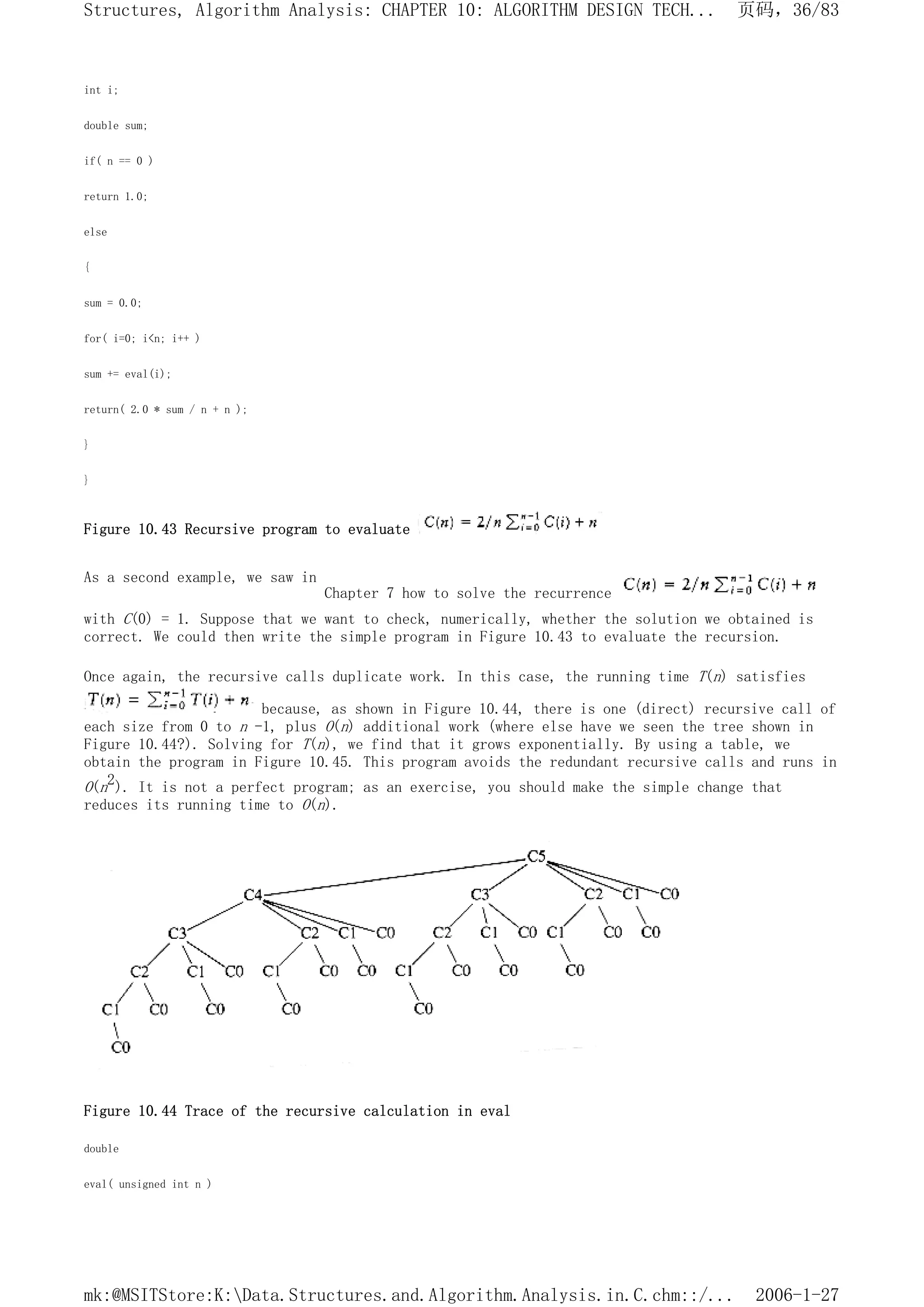 int i;
double sum;
if( n == 0 )
return 1.0;
else
{
sum = 0.0;
for( i=0; i<n; i++ )
sum += eval(i);
return( 2.0 * sum / n + n );
}
}
Figure 10.43 Recursive program to evaluate
As a second example, we saw in
Chapter 7 how to solve the recurrence
with C(0) = 1. Suppose that we want to check, numerically, whether the solution we obtained is
correct. We could then write the simple program in Figure 10.43 to evaluate the recursion.
Once again, the recursive calls duplicate work. In this case, the running time T(n) satisfies
because, as shown in Figure 10.44, there is one (direct) recursive call of
each size from 0 to n -1, plus O(n) additional work (where else have we seen the tree shown in
Figure 10.44?). Solving for T(n), we find that it grows exponentially. By using a table, we
obtain the program in Figure 10.45. This program avoids the redundant recursive calls and runs in
O(n2). It is not a perfect program; as an exercise, you should make the simple change that
reduces its running time to O(n).
Figure 10.44 Trace of the recursive calculation in eval
double
eval( unsigned int n )
页码，36/83
Structures, Algorithm Analysis: CHAPTER 10: ALGORITHM DESIGN TECH...
2006-1-27
mk:@MSITStore:K:Data.Structures.and.Algorithm.Analysis.in.C.chm::/...
 
