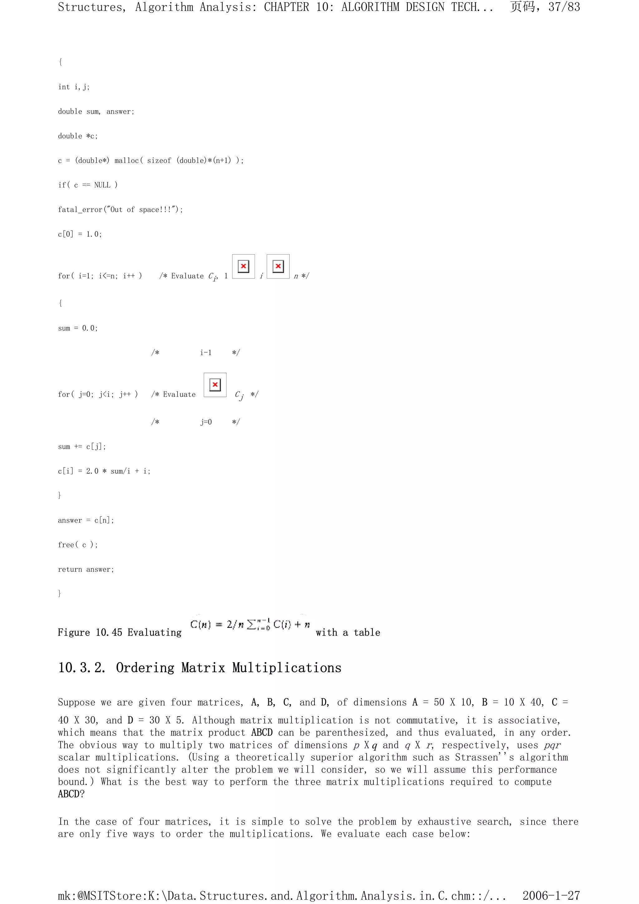 {
int i,j;
double sum, answer;
double *c;
c = (double*) malloc( sizeof (double)*(n+1) );
if( c == NULL )
fatal_error("Out of space!!!");
c[0] = 1.0;
for( i=1; i<=n; i++ ) /* Evaluate Ci, 1 i n */
{
sum = 0.0;
/* i-1 */
for( j=0; j<i; j++ ) /* Evaluate Cj */
/* j=0 */
sum += c[j];
c[i] = 2.0 * sum/i + i;
}
answer = c[n];
free( c );
return answer;
}
Figure 10.45 Evaluating with a table
10.3.2. Ordering Matrix Multiplications
Suppose we are given four matrices, A, B, C, and D, of dimensions A = 50 X 10, B = 10 X 40, C =
40 X 30, and D = 30 X 5. Although matrix multiplication is not commutative, it is associative,
which means that the matrix product ABCD can be parenthesized, and thus evaluated, in any order.
The obvious way to multiply two matrices of dimensions p X q and q X r, respectively, uses pqr
scalar multiplications. (Using a theoretically superior algorithm such as Strassen''s algorithm
does not significantly alter the problem we will consider, so we will assume this performance
bound.) What is the best way to perform the three matrix multiplications required to compute
ABCD?
In the case of four matrices, it is simple to solve the problem by exhaustive search, since there
are only five ways to order the multiplications. We evaluate each case below:
页码，37/83
Structures, Algorithm Analysis: CHAPTER 10: ALGORITHM DESIGN TECH...
2006-1-27
mk:@MSITStore:K:Data.Structures.and.Algorithm.Analysis.in.C.chm::/...
 