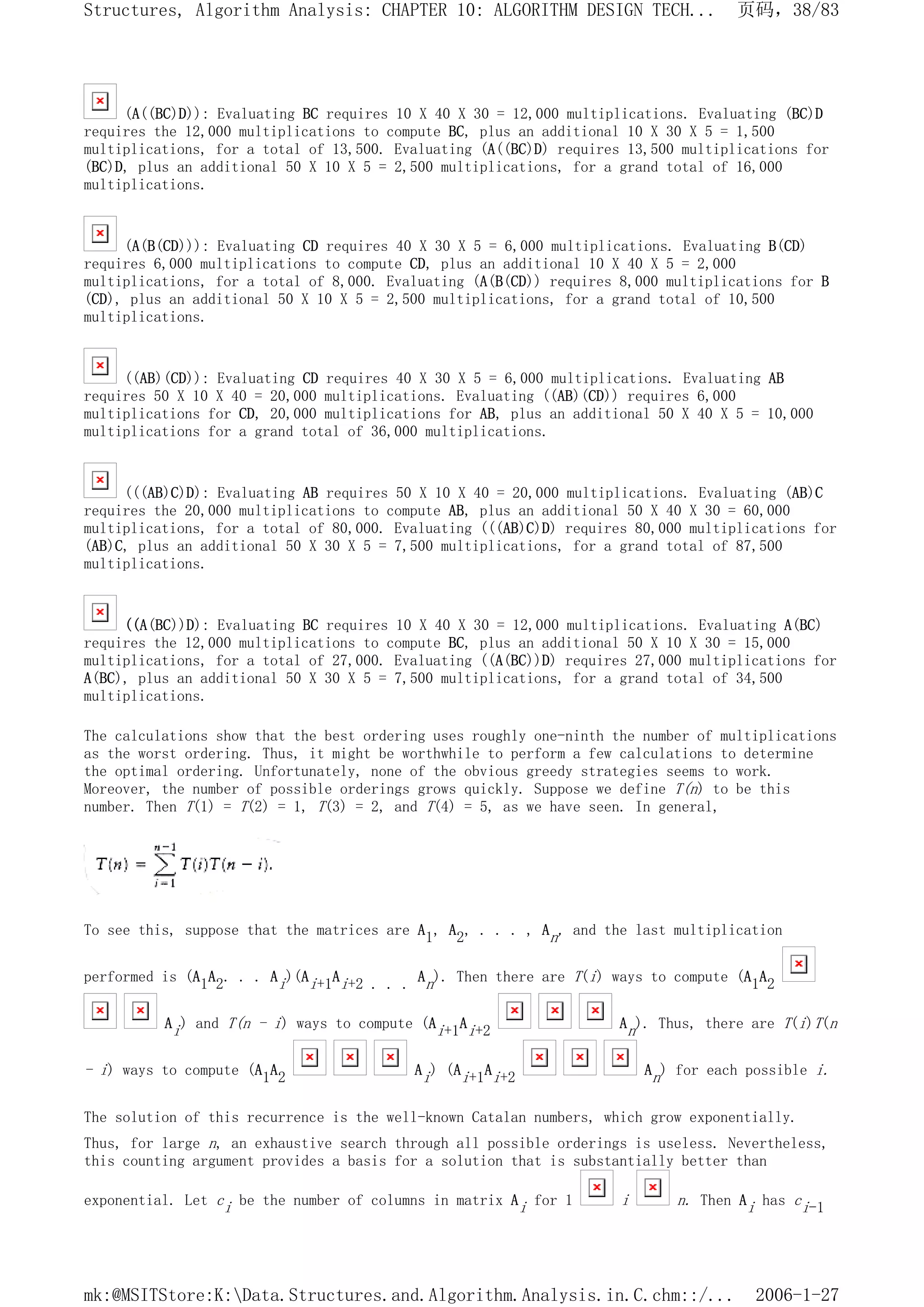 (A((BC)D)): Evaluating BC requires 10 X 40 X 30 = 12,000 multiplications. Evaluating (BC)D
requires the 12,000 multiplications to compute BC, plus an additional 10 X 30 X 5 = 1,500
multiplications, for a total of 13,500. Evaluating (A((BC)D) requires 13,500 multiplications for
(BC)D, plus an additional 50 X 10 X 5 = 2,500 multiplications, for a grand total of 16,000
multiplications.
(A(B(CD))): Evaluating CD requires 40 X 30 X 5 = 6,000 multiplications. Evaluating B(CD)
requires 6,000 multiplications to compute CD, plus an additional 10 X 40 X 5 = 2,000
multiplications, for a total of 8,000. Evaluating (A(B(CD)) requires 8,000 multiplications for B
(CD), plus an additional 50 X 10 X 5 = 2,500 multiplications, for a grand total of 10,500
multiplications.
((AB)(CD)): Evaluating CD requires 40 X 30 X 5 = 6,000 multiplications. Evaluating AB
requires 50 X 10 X 40 = 20,000 multiplications. Evaluating ((AB)(CD)) requires 6,000
multiplications for CD, 20,000 multiplications for AB, plus an additional 50 X 40 X 5 = 10,000
multiplications for a grand total of 36,000 multiplications.
(((AB)C)D): Evaluating AB requires 50 X 10 X 40 = 20,000 multiplications. Evaluating (AB)C
requires the 20,000 multiplications to compute AB, plus an additional 50 X 40 X 30 = 60,000
multiplications, for a total of 80,000. Evaluating (((AB)C)D) requires 80,000 multiplications for
(AB)C, plus an additional 50 X 30 X 5 = 7,500 multiplications, for a grand total of 87,500
multiplications.
((A(BC))D): Evaluating BC requires 10 X 40 X 30 = 12,000 multiplications. Evaluating A(BC)
requires the 12,000 multiplications to compute BC, plus an additional 50 X 10 X 30 = 15,000
multiplications, for a total of 27,000. Evaluating ((A(BC))D) requires 27,000 multiplications for
A(BC), plus an additional 50 X 30 X 5 = 7,500 multiplications, for a grand total of 34,500
multiplications.
The calculations show that the best ordering uses roughly one-ninth the number of multiplications
as the worst ordering. Thus, it might be worthwhile to perform a few calculations to determine
the optimal ordering. Unfortunately, none of the obvious greedy strategies seems to work.
Moreover, the number of possible orderings grows quickly. Suppose we define T(n) to be this
number. Then T(1) = T(2) = 1, T(3) = 2, and T(4) = 5, as we have seen. In general,
To see this, suppose that the matrices are A1, A2, . . . , An, and the last multiplication
performed is (A1A2. . . Ai)(Ai+1Ai+2 . . . An). Then there are T(i) ways to compute (A1A2
Ai) and T(n - i) ways to compute (Ai+1Ai+2 An). Thus, there are T(i)T(n
- i) ways to compute (A1A2 Ai) (Ai+1Ai+2 An) for each possible i.
The solution of this recurrence is the well-known Catalan numbers, which grow exponentially.
Thus, for large n, an exhaustive search through all possible orderings is useless. Nevertheless,
this counting argument provides a basis for a solution that is substantially better than
exponential. Let ci be the number of columns in matrix Ai for 1 i n. Then Ai has ci-1
页码，38/83
Structures, Algorithm Analysis: CHAPTER 10: ALGORITHM DESIGN TECH...
2006-1-27
mk:@MSITStore:K:Data.Structures.and.Algorithm.Analysis.in.C.chm::/...
 
