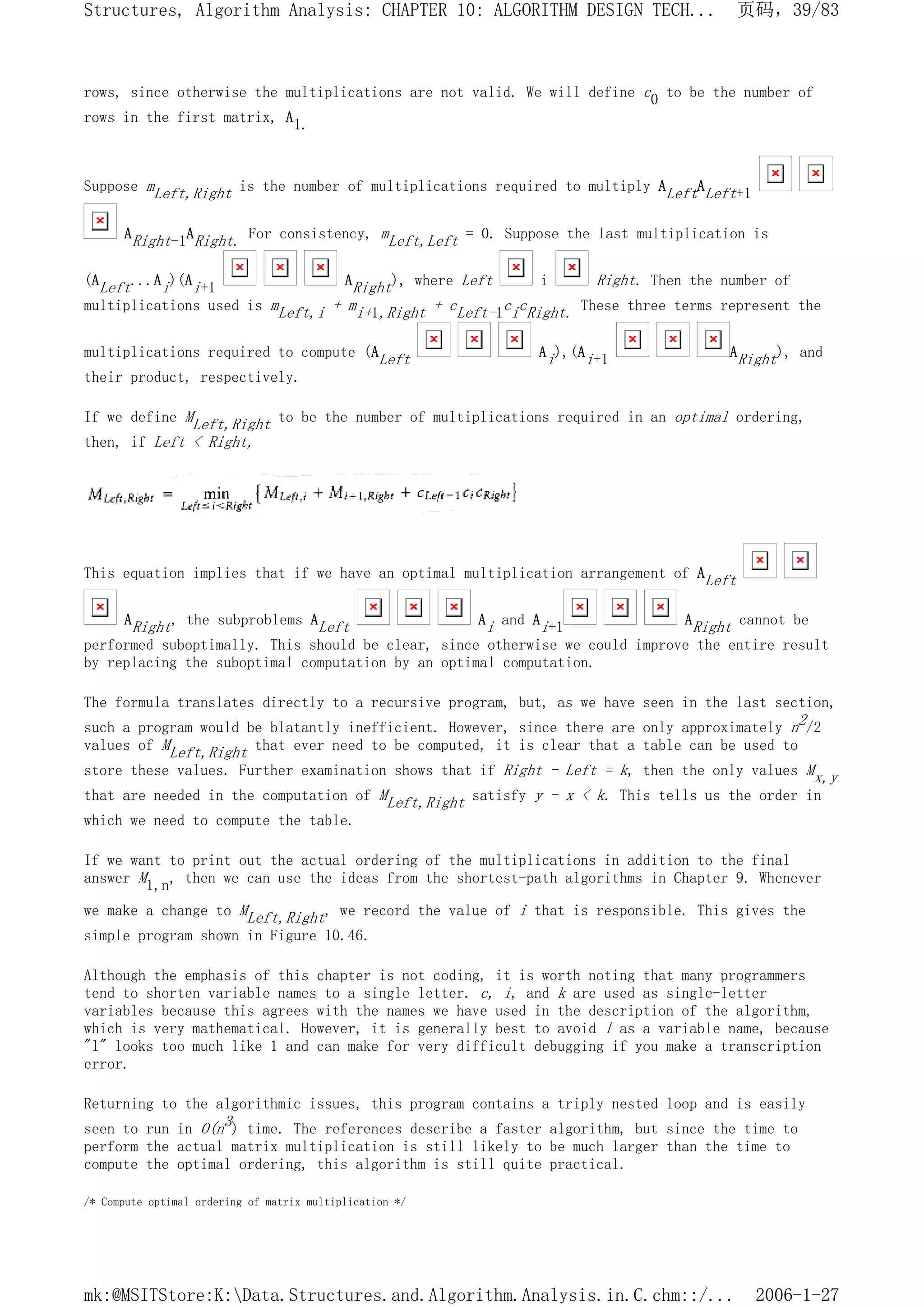 rows, since otherwise the multiplications are not valid. We will define c0 to be the number of
rows in the first matrix, A1.
Suppose mLeft,Right is the number of multiplications required to multiply ALeftALeft+1
ARight-1ARight. For consistency, mLeft,Left = 0. Suppose the last multiplication is
(ALeft...Ai)(Ai+1 ARight), where Left i Right. Then the number of
multiplications used is mLeft,i + mi+1,Right + cLeft-1cicRight. These three terms represent the
multiplications required to compute (ALeft Ai),(Ai+1 ARight), and
their product, respectively.
If we define MLeft,Right to be the number of multiplications required in an optimal ordering,
then, if Left < Right,
This equation implies that if we have an optimal multiplication arrangement of ALeft
ARight, the subproblems ALeft Ai and Ai+1 ARight cannot be
performed suboptimally. This should be clear, since otherwise we could improve the entire result
by replacing the suboptimal computation by an optimal computation.
The formula translates directly to a recursive program, but, as we have seen in the last section,
such a program would be blatantly inefficient. However, since there are only approximately n2/2
values of MLeft,Right that ever need to be computed, it is clear that a table can be used to
store these values. Further examination shows that if Right - Left = k, then the only values Mx,y
that are needed in the computation of MLeft,Right satisfy y - x < k. This tells us the order in
which we need to compute the table.
If we want to print out the actual ordering of the multiplications in addition to the final
answer M1,n, then we can use the ideas from the shortest-path algorithms in Chapter 9. Whenever
we make a change to MLeft,Right, we record the value of i that is responsible. This gives the
simple program shown in Figure 10.46.
Although the emphasis of this chapter is not coding, it is worth noting that many programmers
tend to shorten variable names to a single letter. c, i, and k are used as single-letter
variables because this agrees with the names we have used in the description of the algorithm,
which is very mathematical. However, it is generally best to avoid l as a variable name, because
"l" looks too much like 1 and can make for very difficult debugging if you make a transcription
error.
Returning to the algorithmic issues, this program contains a triply nested loop and is easily
seen to run in O(n3) time. The references describe a faster algorithm, but since the time to
perform the actual matrix multiplication is still likely to be much larger than the time to
compute the optimal ordering, this algorithm is still quite practical.
/* Compute optimal ordering of matrix multiplication */
页码，39/83
Structures, Algorithm Analysis: CHAPTER 10: ALGORITHM DESIGN TECH...
2006-1-27
mk:@MSITStore:K:Data.Structures.and.Algorithm.Analysis.in.C.chm::/...
 