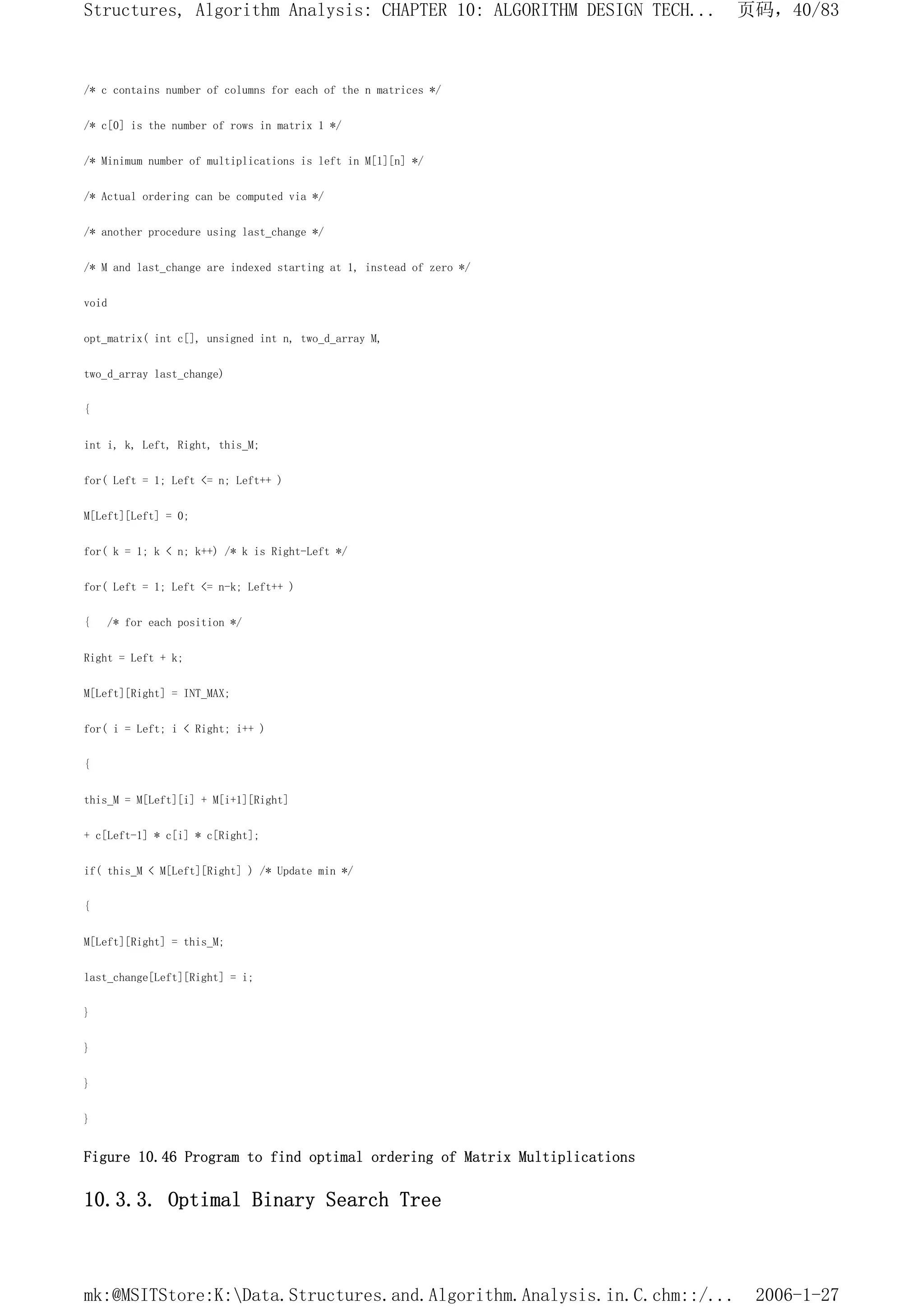 /* c contains number of columns for each of the n matrices */
/* c[0] is the number of rows in matrix 1 */
/* Minimum number of multiplications is left in M[1][n] */
/* Actual ordering can be computed via */
/* another procedure using last_change */
/* M and last_change are indexed starting at 1, instead of zero */
void
opt_matrix( int c[], unsigned int n, two_d_array M,
two_d_array last_change)
{
int i, k, Left, Right, this_M;
for( Left = 1; Left <= n; Left++ )
M[Left][Left] = 0;
for( k = 1; k < n; k++) /* k is Right-Left */
for( Left = 1; Left <= n-k; Left++ )
{ /* for each position */
Right = Left + k;
M[Left][Right] = INT_MAX;
for( i = Left; i < Right; i++ )
{
this_M = M[Left][i] + M[i+1][Right]
+ c[Left-1] * c[i] * c[Right];
if( this_M < M[Left][Right] ) /* Update min */
{
M[Left][Right] = this_M;
last_change[Left][Right] = i;
}
}
}
}
Figure 10.46 Program to find optimal ordering of Matrix Multiplications
10.3.3. Optimal Binary Search Tree
页码，40/83
Structures, Algorithm Analysis: CHAPTER 10: ALGORITHM DESIGN TECH...
2006-1-27
mk:@MSITStore:K:Data.Structures.and.Algorithm.Analysis.in.C.chm::/...
 