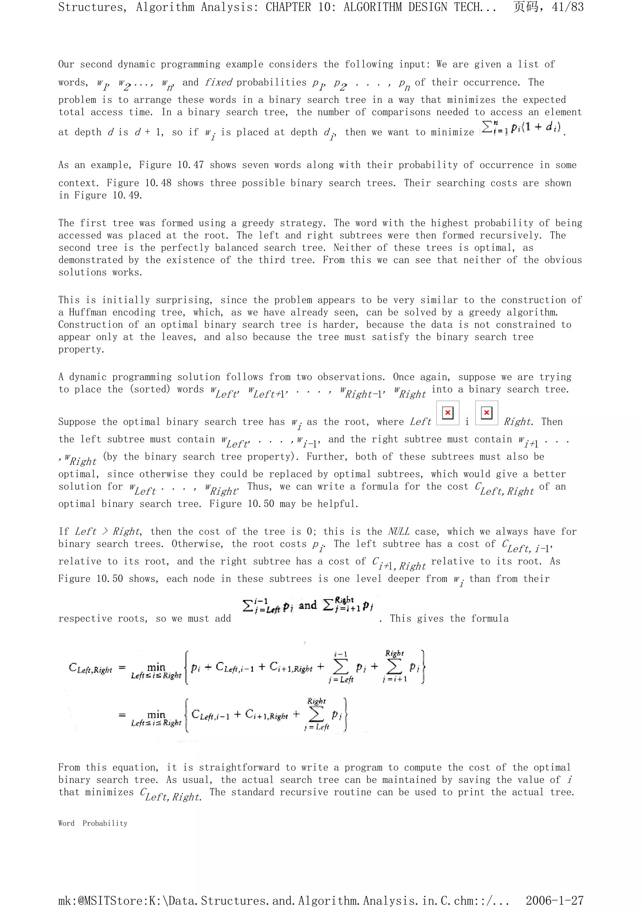 Our second dynamic programming example considers the following input: We are given a list of
words, w1, w2,..., wn, and fixed probabilities p1, p2, . . . , pn of their occurrence. The
problem is to arrange these words in a binary search tree in a way that minimizes the expected
total access time. In a binary search tree, the number of comparisons needed to access an element
at depth d is d + 1, so if wi is placed at depth di, then we want to minimize .
As an example, Figure 10.47 shows seven words along with their probability of occurrence in some
context. Figure 10.48 shows three possible binary search trees. Their searching costs are shown
in Figure 10.49.
The first tree was formed using a greedy strategy. The word with the highest probability of being
accessed was placed at the root. The left and right subtrees were then formed recursively. The
second tree is the perfectly balanced search tree. Neither of these trees is optimal, as
demonstrated by the existence of the third tree. From this we can see that neither of the obvious
solutions works.
This is initially surprising, since the problem appears to be very similar to the construction of
a Huffman encoding tree, which, as we have already seen, can be solved by a greedy algorithm.
Construction of an optimal binary search tree is harder, because the data is not constrained to
appear only at the leaves, and also because the tree must satisfy the binary search tree
property.
A dynamic programming solution follows from two observations. Once again, suppose we are trying
to place the (sorted) words wLeft, wLeft+1, . . . , wRight-1, wRight into a binary search tree.
Suppose the optimal binary search tree has wi as the root, where Left i Right. Then
the left subtree must contain wLeft, . . . ,wi-1, and the right subtree must contain wi+1 . . .
,wRight (by the binary search tree property). Further, both of these subtrees must also be
optimal, since otherwise they could be replaced by optimal subtrees, which would give a better
solution for wLeft . . . , wRight. Thus, we can write a formula for the cost CLeft,Right of an
optimal binary search tree. Figure 10.50 may be helpful.
If Left > Right, then the cost of the tree is 0; this is the NULL case, which we always have for
binary search trees. Otherwise, the root costs pi. The left subtree has a cost of CLeft,i-1,
relative to its root, and the right subtree has a cost of Ci+l,Right relative to its root. As
Figure 10.50 shows, each node in these subtrees is one level deeper from wi than from their
respective roots, so we must add . This gives the formula
From this equation, it is straightforward to write a program to compute the cost of the optimal
binary search tree. As usual, the actual search tree can be maintained by saving the value of i
that minimizes CLeft,Right. The standard recursive routine can be used to print the actual tree.
Word Probability
页码，41/83
Structures, Algorithm Analysis: CHAPTER 10: ALGORITHM DESIGN TECH...
2006-1-27
mk:@MSITStore:K:Data.Structures.and.Algorithm.Analysis.in.C.chm::/...
 