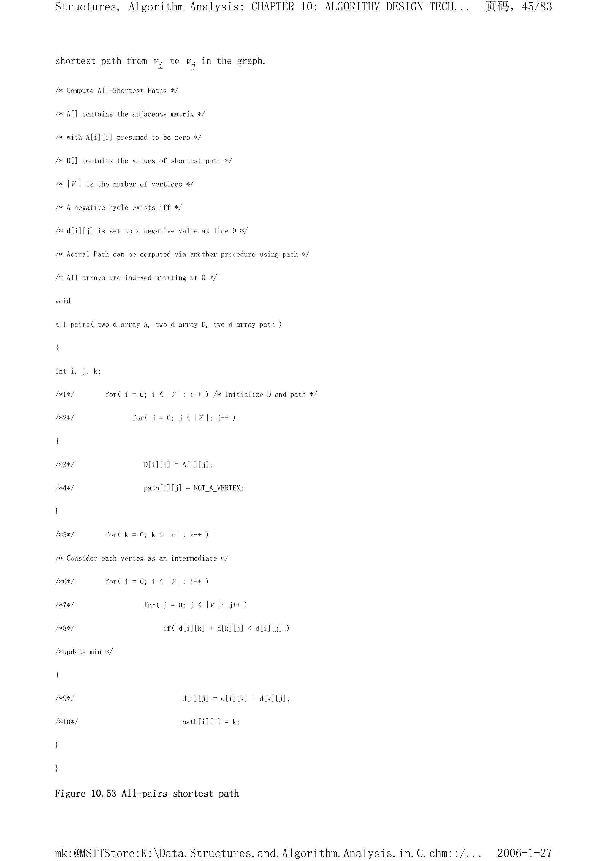 shortest path from vi to vj in the graph.
/* Compute All-Shortest Paths */
/* A[] contains the adjacency matrix */
/* with A[i][i] presumed to be zero */
/* D[] contains the values of shortest path */
/* |V | is the number of vertices */
/* A negative cycle exists iff */
/* d[i][j] is set to a negative value at line 9 */
/* Actual Path can be computed via another procedure using path */
/* All arrays are indexed starting at 0 */
void
all_pairs( two_d_array A, two_d_array D, two_d_array path )
{
int i, j, k;
/*1*/ for( i = 0; i < |V |; i++ ) /* Initialize D and path */
/*2*/ for( j = 0; j < |V |; j++ )
{
/*3*/ D[i][j] = A[i][j];
/*4*/ path[i][j] = NOT_A_VERTEX;
}
/*5*/ for( k = 0; k < |v |; k++ )
/* Consider each vertex as an intermediate */
/*6*/ for( i = 0; i < |V |; i++ )
/*7*/ for( j = 0; j < |V |; j++ )
/*8*/ if( d[i][k] + d[k][j] < d[i][j] )
/*update min */
{
/*9*/ d[i][j] = d[i][k] + d[k][j];
/*10*/ path[i][j] = k;
}
}
Figure 10.53 All-pairs shortest path
页码，45/83
Structures, Algorithm Analysis: CHAPTER 10: ALGORITHM DESIGN TECH...
2006-1-27
mk:@MSITStore:K:Data.Structures.and.Algorithm.Analysis.in.C.chm::/...
 