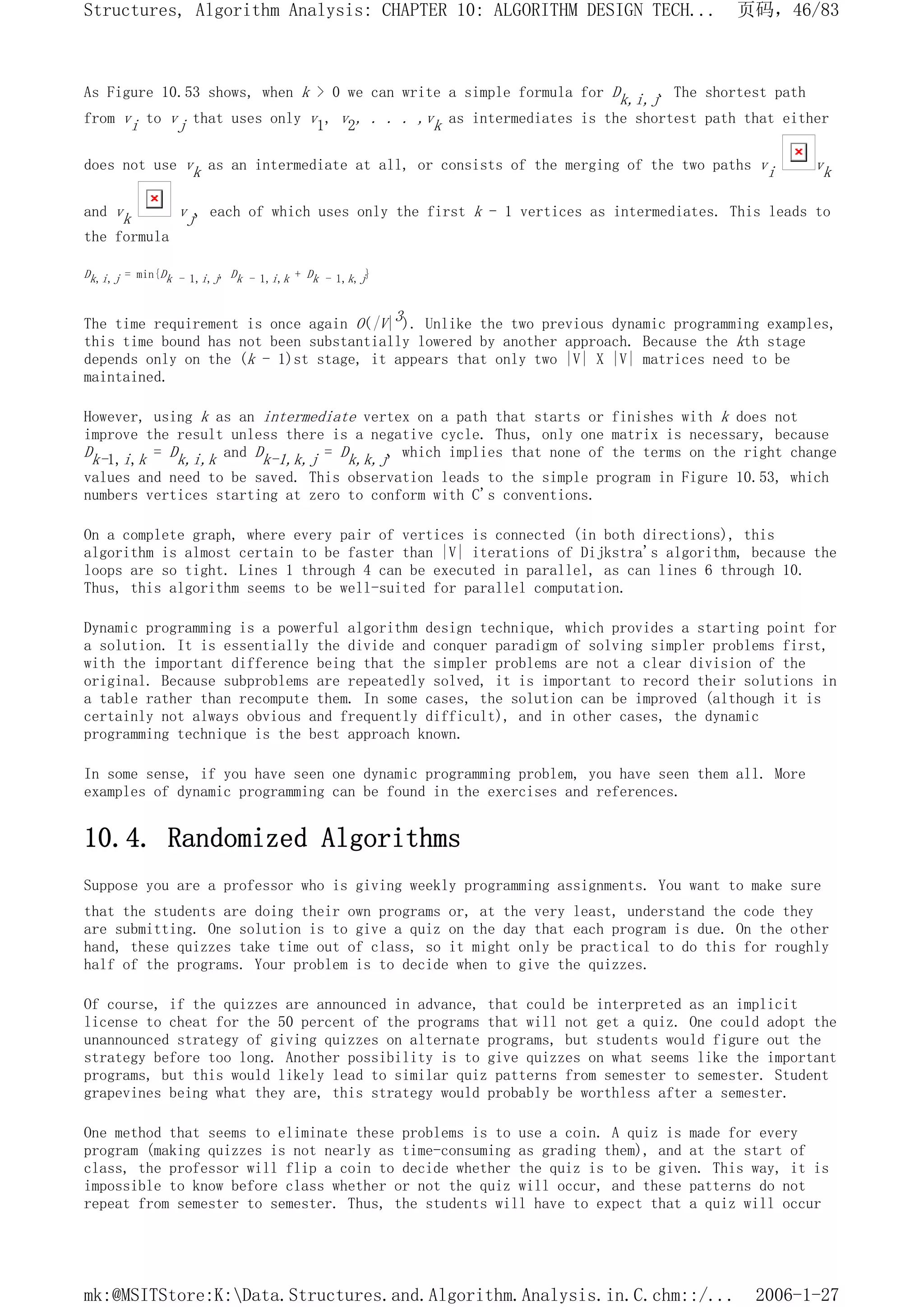 As Figure 10.53 shows, when k > 0 we can write a simple formula for Dk,i,j. The shortest path
from vi to vj that uses only v1, v2, . . . ,vk as intermediates is the shortest path that either
does not use vk as an intermediate at all, or consists of the merging of the two paths vi vk
and vk vj, each of which uses only the first k - 1 vertices as intermediates. This leads to
the formula
Dk,i,j = min{Dk - 1,i,j, Dk - 1,i,k + Dk - 1,k,j}
The time requirement is once again O(|V|3). Unlike the two previous dynamic programming examples,
this time bound has not been substantially lowered by another approach. Because the kth stage
depends only on the (k - 1)st stage, it appears that only two |V| X |V| matrices need to be
maintained.
However, using k as an intermediate vertex on a path that starts or finishes with k does not
improve the result unless there is a negative cycle. Thus, only one matrix is necessary, because
Dk-1,i,k = Dk,i,k and Dk-1,k,j = Dk,k,j, which implies that none of the terms on the right change
values and need to be saved. This observation leads to the simple program in Figure 10.53, which
numbers vertices starting at zero to conform with C's conventions.
On a complete graph, where every pair of vertices is connected (in both directions), this
algorithm is almost certain to be faster than |V| iterations of Dijkstra's algorithm, because the
loops are so tight. Lines 1 through 4 can be executed in parallel, as can lines 6 through 10.
Thus, this algorithm seems to be well-suited for parallel computation.
Dynamic programming is a powerful algorithm design technique, which provides a starting point for
a solution. It is essentially the divide and conquer paradigm of solving simpler problems first,
with the important difference being that the simpler problems are not a clear division of the
original. Because subproblems are repeatedly solved, it is important to record their solutions in
a table rather than recompute them. In some cases, the solution can be improved (although it is
certainly not always obvious and frequently difficult), and in other cases, the dynamic
programming technique is the best approach known.
In some sense, if you have seen one dynamic programming problem, you have seen them all. More
examples of dynamic programming can be found in the exercises and references.
10.4. Randomized Algorithms
Suppose you are a professor who is giving weekly programming assignments. You want to make sure
that the students are doing their own programs or, at the very least, understand the code they
are submitting. One solution is to give a quiz on the day that each program is due. On the other
hand, these quizzes take time out of class, so it might only be practical to do this for roughly
half of the programs. Your problem is to decide when to give the quizzes.
Of course, if the quizzes are announced in advance, that could be interpreted as an implicit
license to cheat for the 50 percent of the programs that will not get a quiz. One could adopt the
unannounced strategy of giving quizzes on alternate programs, but students would figure out the
strategy before too long. Another possibility is to give quizzes on what seems like the important
programs, but this would likely lead to similar quiz patterns from semester to semester. Student
grapevines being what they are, this strategy would probably be worthless after a semester.
One method that seems to eliminate these problems is to use a coin. A quiz is made for every
program (making quizzes is not nearly as time-consuming as grading them), and at the start of
class, the professor will flip a coin to decide whether the quiz is to be given. This way, it is
impossible to know before class whether or not the quiz will occur, and these patterns do not
repeat from semester to semester. Thus, the students will have to expect that a quiz will occur
页码，46/83
Structures, Algorithm Analysis: CHAPTER 10: ALGORITHM DESIGN TECH...
2006-1-27
mk:@MSITStore:K:Data.Structures.and.Algorithm.Analysis.in.C.chm::/...
 
