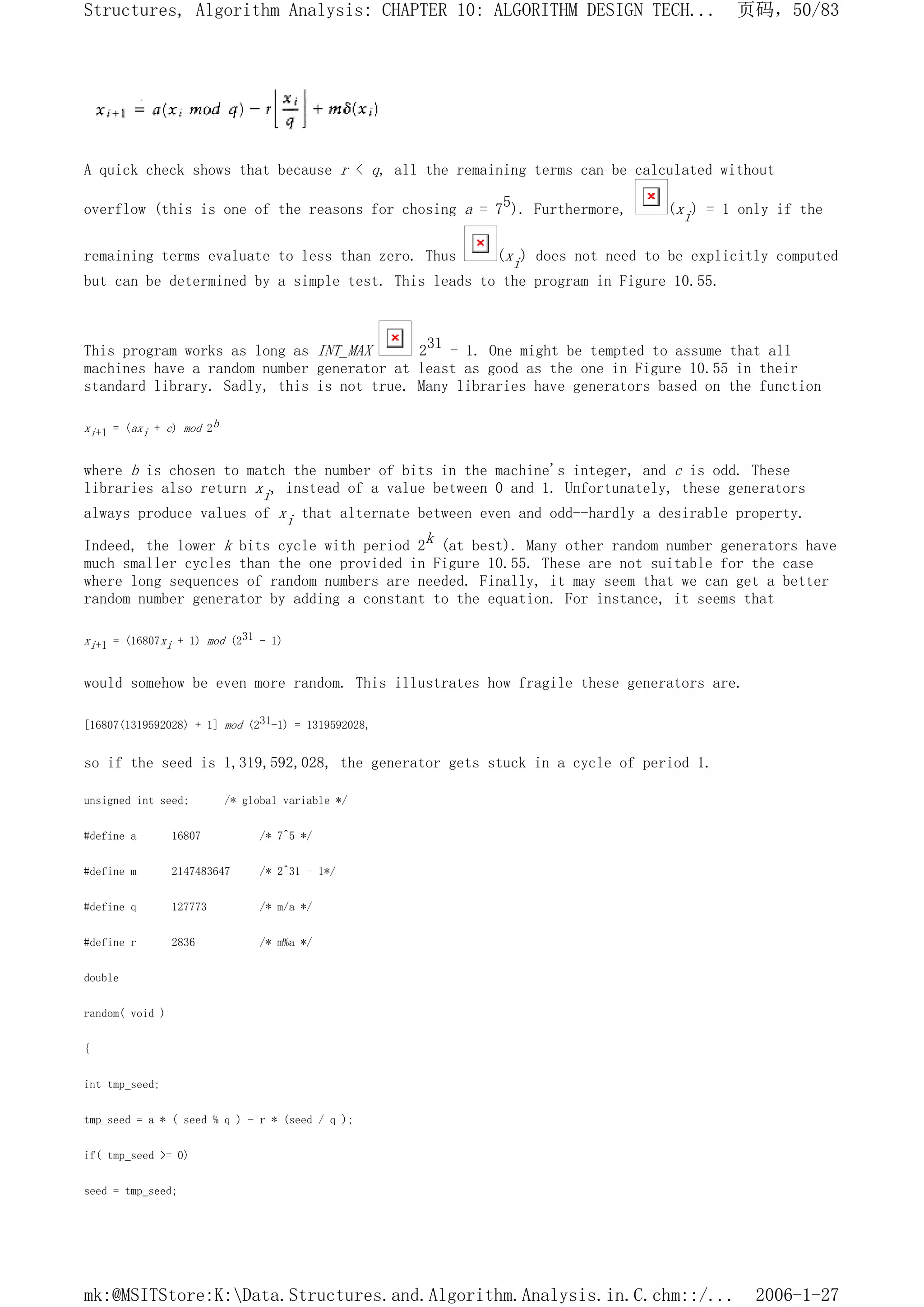 A quick check shows that because r < q, all the remaining terms can be calculated without
overflow (this is one of the reasons for chosing a = 75). Furthermore, (xi) = 1 only if the
remaining terms evaluate to less than zero. Thus (xi) does not need to be explicitly computed
but can be determined by a simple test. This leads to the program in Figure 10.55.
This program works as long as INT_MAX 231 - 1. One might be tempted to assume that all
machines have a random number generator at least as good as the one in Figure 10.55 in their
standard library. Sadly, this is not true. Many libraries have generators based on the function
xi+1 = (axi + c) mod 2b
where b is chosen to match the number of bits in the machine's integer, and c is odd. These
libraries also return xi, instead of a value between 0 and 1. Unfortunately, these generators
always produce values of xi that alternate between even and odd--hardly a desirable property.
Indeed, the lower k bits cycle with period 2k (at best). Many other random number generators have
much smaller cycles than the one provided in Figure 10.55. These are not suitable for the case
where long sequences of random numbers are needed. Finally, it may seem that we can get a better
random number generator by adding a constant to the equation. For instance, it seems that
xi+1 = (16807xi + 1) mod (231 - 1)
would somehow be even more random. This illustrates how fragile these generators are.
[16807(1319592028) + 1] mod (231-1) = 1319592028,
so if the seed is 1,319,592,028, the generator gets stuck in a cycle of period 1.
unsigned int seed; /* global variable */
#define a 16807 /* 7^5 */
#define m 2147483647 /* 2^31 - 1*/
#define q 127773 /* m/a */
#define r 2836 /* m%a */
double
random( void )
{
int tmp_seed;
tmp_seed = a * ( seed % q ) - r * (seed / q );
if( tmp_seed >= 0)
seed = tmp_seed;
页码，50/83
Structures, Algorithm Analysis: CHAPTER 10: ALGORITHM DESIGN TECH...
2006-1-27
mk:@MSITStore:K:Data.Structures.and.Algorithm.Analysis.in.C.chm::/...
 