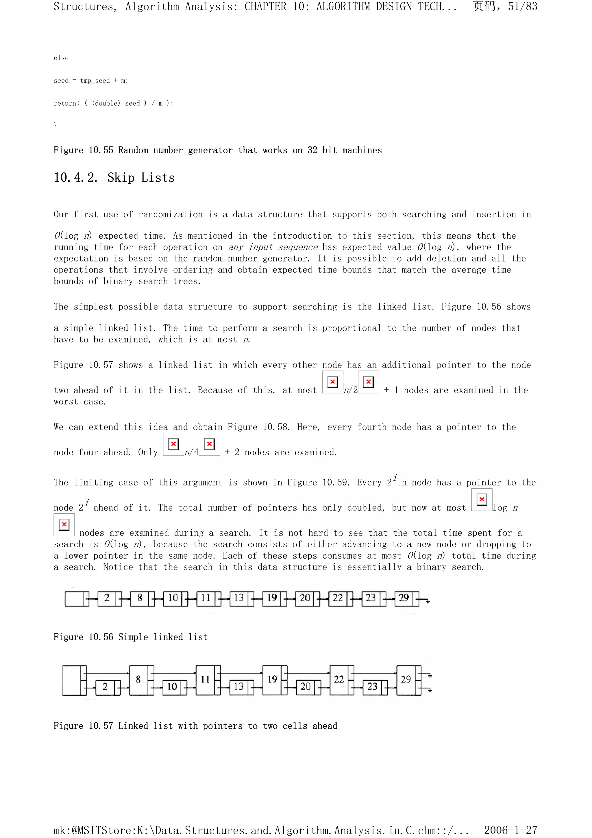 else
seed = tmp_seed + m;
return( ( (double) seed ) / m );
}
Figure 10.55 Random number generator that works on 32 bit machines
10.4.2. Skip Lists
Our first use of randomization is a data structure that supports both searching and insertion in
O(log n) expected time. As mentioned in the introduction to this section, this means that the
running time for each operation on any input sequence has expected value O(log n), where the
expectation is based on the random number generator. It is possible to add deletion and all the
operations that involve ordering and obtain expected time bounds that match the average time
bounds of binary search trees.
The simplest possible data structure to support searching is the linked list. Figure 10.56 shows
a simple linked list. The time to perform a search is proportional to the number of nodes that
have to be examined, which is at most n.
Figure 10.57 shows a linked list in which every other node has an additional pointer to the node
two ahead of it in the list. Because of this, at most n/2 + 1 nodes are examined in the
worst case.
We can extend this idea and obtain Figure 10.58. Here, every fourth node has a pointer to the
node four ahead. Only n/4 + 2 nodes are examined.
The limiting case of this argument is shown in Figure 10.59. Every 2ith node has a pointer to the
node 2i ahead of it. The total number of pointers has only doubled, but now at most log n
nodes are examined during a search. It is not hard to see that the total time spent for a
search is O(log n), because the search consists of either advancing to a new node or dropping to
a lower pointer in the same node. Each of these steps consumes at most O(log n) total time during
a search. Notice that the search in this data structure is essentially a binary search.
Figure 10.56 Simple linked list
Figure 10.57 Linked list with pointers to two cells ahead
页码，51/83
Structures, Algorithm Analysis: CHAPTER 10: ALGORITHM DESIGN TECH...
2006-1-27
mk:@MSITStore:K:Data.Structures.and.Algorithm.Analysis.in.C.chm::/...
 