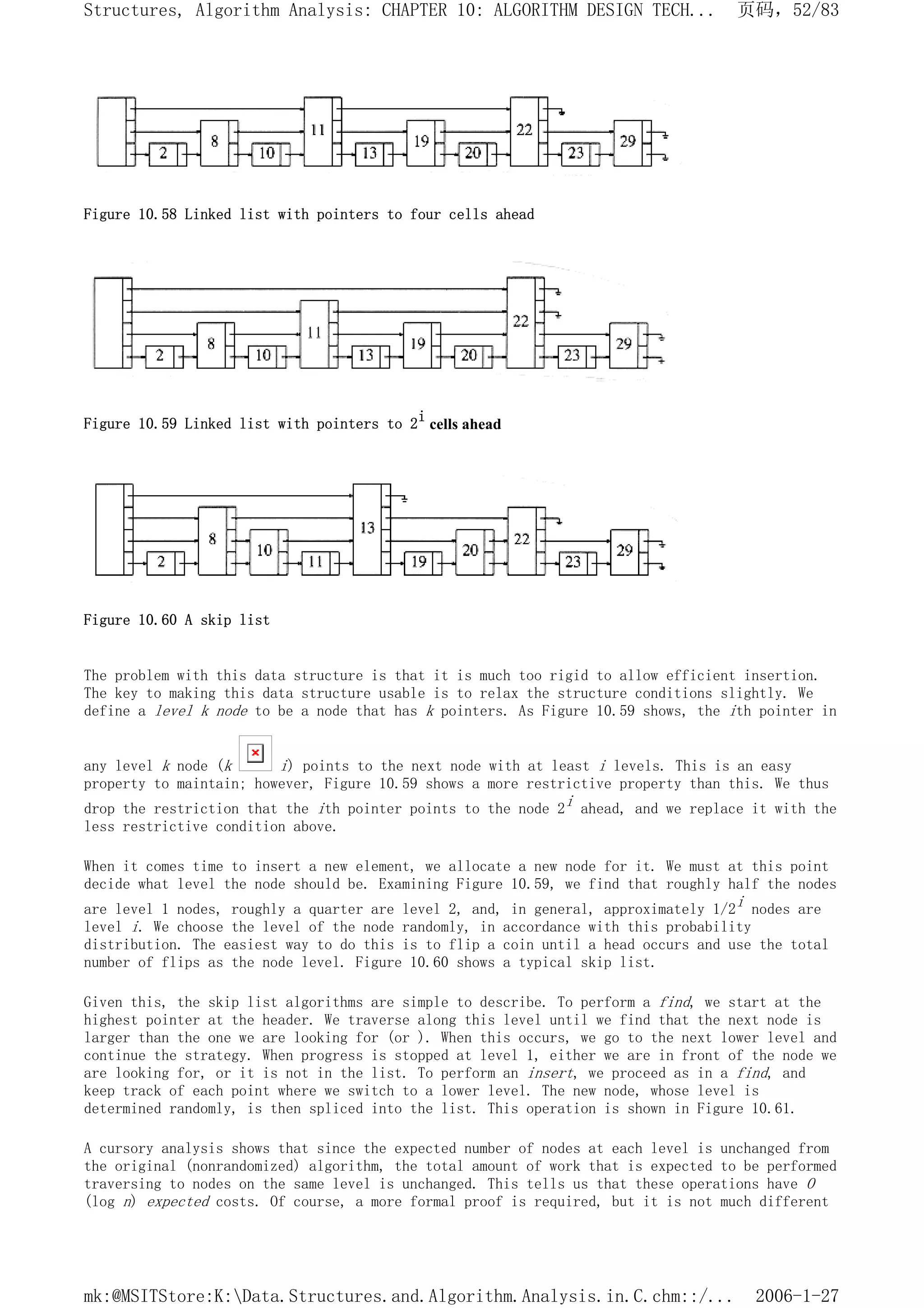 Figure 10.58 Linked list with pointers to four cells ahead
Figure 10.59 Linked list with pointers to 2i
cells ahead
Figure 10.60 A skip list
The problem with this data structure is that it is much too rigid to allow efficient insertion.
The key to making this data structure usable is to relax the structure conditions slightly. We
define a level k node to be a node that has k pointers. As Figure 10.59 shows, the ith pointer in
any level k node (k i) points to the next node with at least i levels. This is an easy
property to maintain; however, Figure 10.59 shows a more restrictive property than this. We thus
drop the restriction that the ith pointer points to the node 2i ahead, and we replace it with the
less restrictive condition above.
When it comes time to insert a new element, we allocate a new node for it. We must at this point
decide what level the node should be. Examining Figure 10.59, we find that roughly half the nodes
are level 1 nodes, roughly a quarter are level 2, and, in general, approximately 1/2i nodes are
level i. We choose the level of the node randomly, in accordance with this probability
distribution. The easiest way to do this is to flip a coin until a head occurs and use the total
number of flips as the node level. Figure 10.60 shows a typical skip list.
Given this, the skip list algorithms are simple to describe. To perform a find, we start at the
highest pointer at the header. We traverse along this level until we find that the next node is
larger than the one we are looking for (or ). When this occurs, we go to the next lower level and
continue the strategy. When progress is stopped at level 1, either we are in front of the node we
are looking for, or it is not in the list. To perform an insert, we proceed as in a find, and
keep track of each point where we switch to a lower level. The new node, whose level is
determined randomly, is then spliced into the list. This operation is shown in Figure 10.61.
A cursory analysis shows that since the expected number of nodes at each level is unchanged from
the original (nonrandomized) algorithm, the total amount of work that is expected to be performed
traversing to nodes on the same level is unchanged. This tells us that these operations have O
(log n) expected costs. Of course, a more formal proof is required, but it is not much different
页码，52/83
Structures, Algorithm Analysis: CHAPTER 10: ALGORITHM DESIGN TECH...
2006-1-27
mk:@MSITStore:K:Data.Structures.and.Algorithm.Analysis.in.C.chm::/...
 