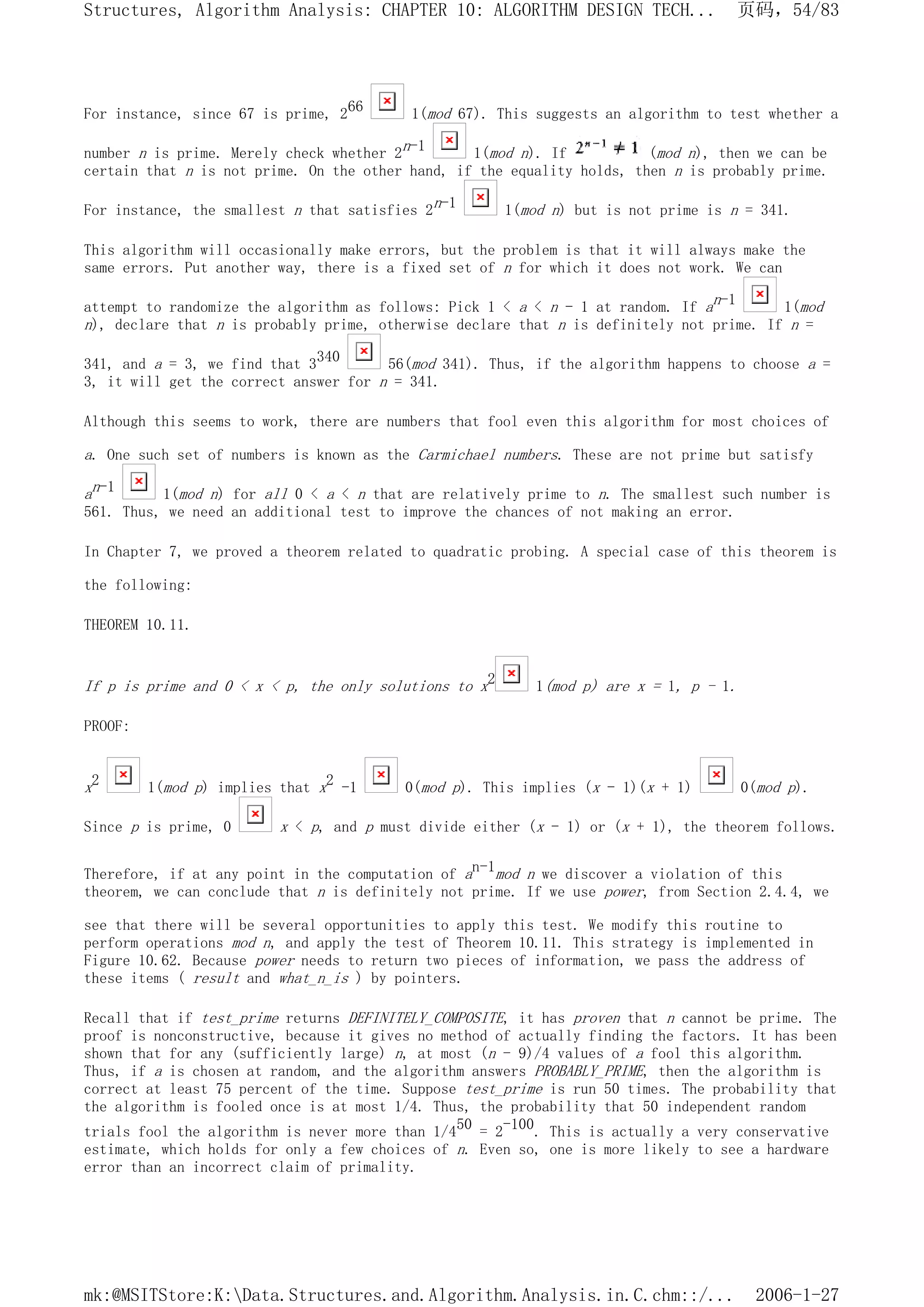 For instance, since 67 is prime, 266 1(mod 67). This suggests an algorithm to test whether a
number n is prime. Merely check whether 2n-1 1(mod n). If (mod n), then we can be
certain that n is not prime. On the other hand, if the equality holds, then n is probably prime.
For instance, the smallest n that satisfies 2n-1 1(mod n) but is not prime is n = 341.
This algorithm will occasionally make errors, but the problem is that it will always make the
same errors. Put another way, there is a fixed set of n for which it does not work. We can
attempt to randomize the algorithm as follows: Pick 1 < a < n - 1 at random. If an-1 1(mod
n), declare that n is probably prime, otherwise declare that n is definitely not prime. If n =
341, and a = 3, we find that 3340 56(mod 341). Thus, if the algorithm happens to choose a =
3, it will get the correct answer for n = 341.
Although this seems to work, there are numbers that fool even this algorithm for most choices of
a. One such set of numbers is known as the Carmichael numbers. These are not prime but satisfy
an-1 1(mod n) for all 0 < a < n that are relatively prime to n. The smallest such number is
561. Thus, we need an additional test to improve the chances of not making an error.
In Chapter 7, we proved a theorem related to quadratic probing. A special case of this theorem is
the following:
THEOREM 10.11.
If p is prime and 0 < x < p, the only solutions to x2 1(mod p) are x = 1, p - 1.
PROOF:
x2 1(mod p) implies that x2 -1 0(mod p). This implies (x - 1)(x + 1) 0(mod p).
Since p is prime, 0 x < p, and p must divide either (x - 1) or (x + 1), the theorem follows.
Therefore, if at any point in the computation of an-1mod n we discover a violation of this
theorem, we can conclude that n is definitely not prime. If we use power, from Section 2.4.4, we
see that there will be several opportunities to apply this test. We modify this routine to
perform operations mod n, and apply the test of Theorem 10.11. This strategy is implemented in
Figure 10.62. Because power needs to return two pieces of information, we pass the address of
these items ( result and what_n_is ) by pointers.
Recall that if test_prime returns DEFINITELY_COMPOSITE, it has proven that n cannot be prime. The
proof is nonconstructive, because it gives no method of actually finding the factors. It has been
shown that for any (sufficiently large) n, at most (n - 9)/4 values of a fool this algorithm.
Thus, if a is chosen at random, and the algorithm answers PROBABLY_PRIME, then the algorithm is
correct at least 75 percent of the time. Suppose test_prime is run 50 times. The probability that
the algorithm is fooled once is at most 1/4. Thus, the probability that 50 independent random
trials fool the algorithm is never more than 1/450 = 2-100. This is actually a very conservative
estimate, which holds for only a few choices of n. Even so, one is more likely to see a hardware
error than an incorrect claim of primality.
页码，54/83
Structures, Algorithm Analysis: CHAPTER 10: ALGORITHM DESIGN TECH...
2006-1-27
mk:@MSITStore:K:Data.Structures.and.Algorithm.Analysis.in.C.chm::/...
 